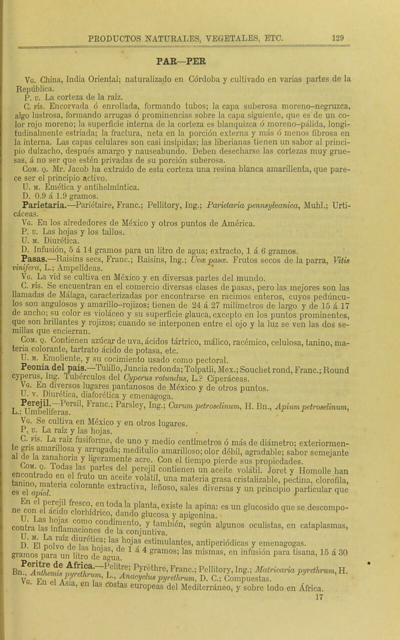 PAR—PER Vo. China, India Oriental; naturalizado en Córdoba y cultivado en varias partes de la República. P. b. La corteza de la raíz. C. fís. Encorvada ó enrollada, formando tubos; la capa suberosa moreno-negruzca, algo lustrosa, formando arrugas ó prominencias sobre la capa siguiente, que es de un co- lor rojo moreno; la superficie interna de la corteza es blanquizca ó moreno-pálida, longi- tudinalmente estriada; la fractura, neta en la porción externa y más ó menos fibrosa en la interna. Las capas celulares son casi insípidas; las liberianas tienen un sabor al princi- pio dulzacho, después amargo y nauseabundo. Deben desecharse las cortezas muy grue- sas, á no ser que estén privadas de su porción suberosa. Com. q. Mr. Jacob ha extraído de esta corteza una resina blanca amarillenta, que pare- ce ser el principio activo. U. m. Emética y antihelmíntica. D. 0.9 á 1.9 gramos. Paríetaria.—Pariétaire, Franc; Pellitory, Ing.; Parietaria pennsykanica, Muhl.; Urti- cáceas. Vg. En los alrededores de México y otros puntos de América. P. n. Las hojas y los tallos. U. si. Diurética. D. Infusión, 5 á 14 gramos para un litro de agua; extracto, 1 á 6 gramos. Pasas.—Raisins secs, Franc; Raisins, Ing.; Uvaspasat. Frutos secos de la parra, Mtis vinifera, L.; Ampelídeas. Vg. La vid se cultiva en México y en diversas partes del mundo. C. fís. Se encuentran en el comercio diversas clases de pasas, pero las mejores son las llamadas de Málaga, caracterizadas por encontrarse en racimos enteros, cuyos pedúncu- los son angulosos y amarillo-rojizos; tienen de 24 á 27 milímetros de largo y de 15 á 17 de ancho; su color es violáceo y su superficie glauca, excepto en los puntos prominentes, que son brillantes y rojizos; cuando se interponen entre el ojo y la luz se ven las dos se- millas que encierran. Con. q. Contienen azúcar de uva, ácidos tártrico, málico, racémico, celulosa, tanino, ma- teria colorante, tartrato ácido de potasa, etc. U. m. Emoliente, y su cocimiento usado como pectoral. Peonía del país.—Tufillo, Juncia redonda; Tolpatli, Méx.; Souchet rond, Franc; Round cyperus, Ing. Tubérculos del Cyperus rotundas, L.? Ciperáceas. Vg. En diversos lugares pantanosos de México y de otros puntos. U. v. Diurética, diaforética y emenagoga. L ^mllefifMas6™1, FranC'; Parsley>In^ Carum petroselinum, H. Bn., Apium petroselinum, Vg. Se cultiva en México y en otros lugares. P. o. La raíz y las hojas. C. fís. La raíz fusiforme, de uno y medio centímetros ó más de diámetro; exteriormen- te gns amarillosa y arrugada; meditulio amarilloso; olor débil, agradable; sabor semejante al de la zanahoria y ligeramente acre. Con el tiempo pierde sus propiedades. °\ iodas 'as partes del perejil contienen un aceite volátil. Joret y Homolle han E™ en cl rut0 un a;eito volátil, una materia grasa cristalizable, pectina, clorofila, es TapZt C°l0ranle extractl™, leñoso, sales diversas y un principio particular que neEcon el S !wh ,*? ^ 'a,P'ata'exisle la aPina: cs un Blucosid° que se descompo- ne con el acido clorhídrico, dando glucosa y apigenina. «itoXSáe^^fef^ Se8l'm a,gUn°S 0CUl¡stas' C D El nnllnV^r6t¿Ca'' las',0jas estimulantes, antiperiódicas y emenagogas. gramos pSmffiS ftjj» 1 á 4 « en infusión par? tisana, 15 á 30 Bn ^ínZmt, ^;Ca,~fClÍtr/; pyréthre- Franc; Pellitory, Ing.; Matricaria pyrdhmm, H. Ve Fn pl A i'' \ 'y^1 P!/>'elhrum, D. C; Compuestas. ^ ^ 61 Asia' en las costas europeas del Mediterráneo, y sobre todo en África. 17