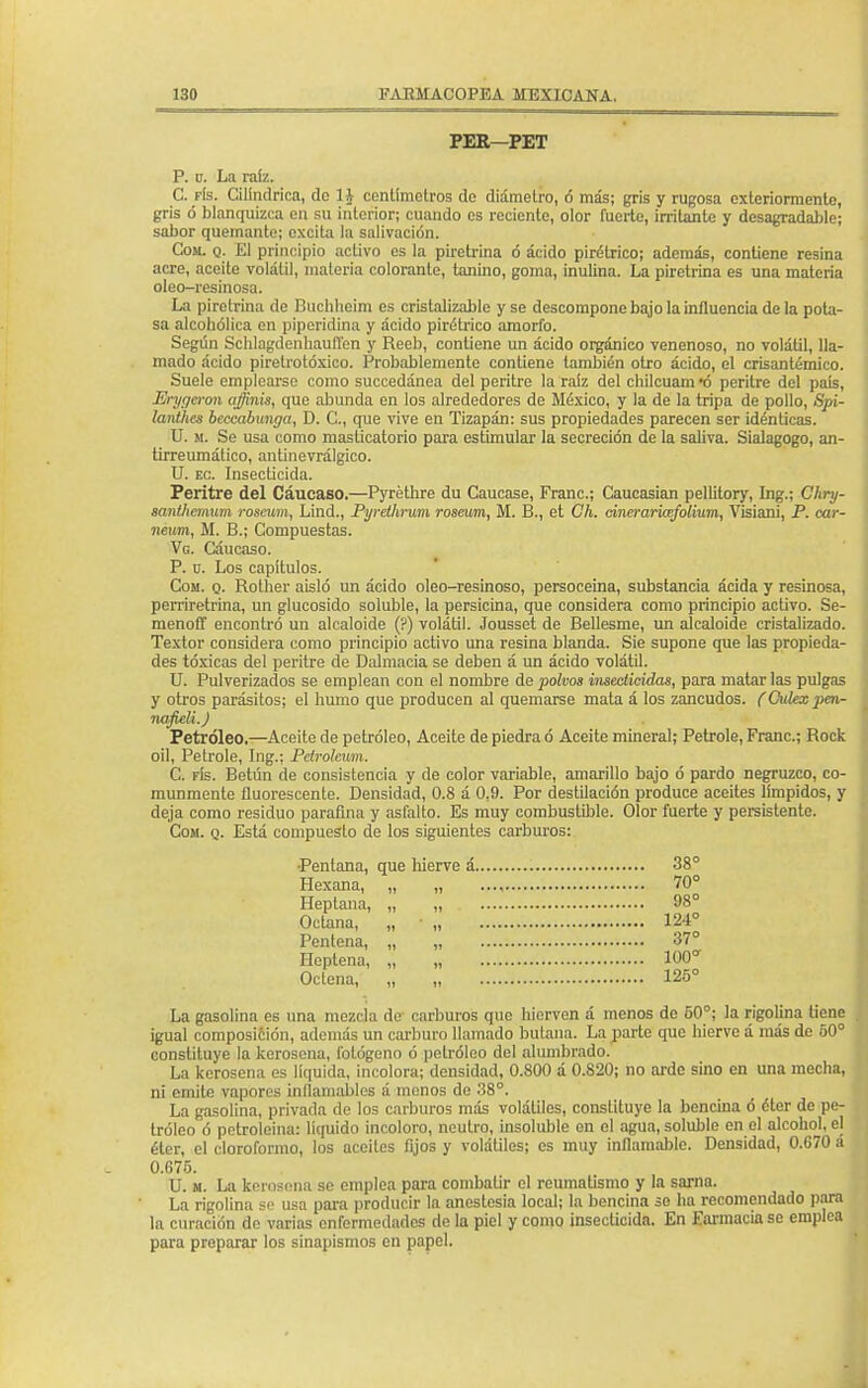 PER—PET P. u. La raíz. C. fís. Cilindrica, de H centímetros de diámetro, ó más; gris y rugosa cxteriormento, gris ó blanquizca en su interior; cuando es reciente, olor fuerte, irritante y desagradable; sabor quemante; excita la salivación. Com. q. El principio activo es la piretrina ó ácido pirétrico; además, contiene resina acre, aceite volátil, materia colorante, tanino, goma, inulina. La piretrina es una materia oleo-resinosa. La piretrina de Buchlieim es cristalizablc y se descompone bajo la influencia de la pota- sa alcohólica en piperidina y ácido pirétrico amorfo. Según Schlagdenhauffen y Reeb, contiene un ácido orgánico venenoso, no volátil, lla- mado ácido piretrotóxieo. Probablemente contiene también otro ácido, el crisantémico. Suele emplearse como succedánea del peritre la raíz del chilcuam «ó peritre del país, Erytjeron ajinis, que abunda en los alrededores de México, y la de la tripa de pollo, Spi- lanthes beccabunga, D. C, que vive en Tizapán: sus propiedades parecen ser idénticas. U. k. Se usa como masticatorio para estimular la secreción de la saliva. Sialagogo, an- tirreumático, antinevrálgico. U. ec. Insecticida. Peritre del Cáucaso.—Pyréthre du Caucase, Franc; Caucasian pellitory, Ing.; Chry- íanihemum roseum, Lind., Pyrethrum rosewn, M. B., et Ch. cinerarkefolium, Visiani, P. car- neum, M. B.; Compuestas. Vg. Cáucaso. P. u. Los capítulos. Com. q. Rother aisló un ácido oleo-resinoso, persoceina, substancia ácida y resinosa, perriretrina, un glucósido soluble, la persicina, que considera como principio activo. Se- menoff encontró un alcaloide (?) volátil. Jousset de Bellesme, un alcaloide cristalizado. Textor considera como principio activo una resina blanda. Sie supone que las propieda- des tóxicas del peritre de Dalmacia se deben á un ácido volátil. U. Pulverizados se emplean con el nombre de polvos insecticidas, para matarlas pulgas y otros parásitos; el humo que producen al quemarse mata á los zancudos. (Culex penr nafieli.J Petróleo.—Aceite de petróleo, Aceite de piedra ó Aceite mineral; Petrole, Franc; Rock oil, Petrole, Ing.; Petroleum. C. fís. Betún de consistencia y de color variable, amarillo bajo ó pardo negruzco, co- munmente fluorescente. Densidad, 0.8 á 0.9. Por destilación produce aceites límpidos, y deja como residuo parafina y asfalto. Es muy combustible. Olor fuerte y persistente. Com. q. Está compuesto de los siguientes carburos: Pentana, que hierve á 38° Hexana, „ „ 70° Heptana, „ , 98° Octana, „ ■ „ 124° Pentena, „ „ 37° Heptena, „ „ 100° Oclena, „ „ 125° La gasolina es una mezcla de carburos que hierven á menos de 50°; la rigolina tiene igual composiéión, además un carburo llamado butana. La parte que hierve á más de 50° constituye la kerosena, fológeno ó petróleo del alumbrado. La kerosena es líquida, incolora; densidad, 0.800 á 0.820; no arde sino en una mecha, ni emite vapores inflamables ■> menos de 38°. La gasolina, privada de los carburos más volátiles, constituye la bencina ó éter de pe- tróleo ó petroleina: líquido incoloro, neutro, insoluble en el agua, soluble en el alcohol, el éter, el cloroformo, los aceites fijos y volátiles; es muy inflamable. Densidad, 0.670 a 0.675. U. m. La kerosena se emplea para combatir el reumatismo y la sarna. La rigolina se usa para producir la anestesia local; la bencina se ha recomendado para la curación de varias enfermedades de la piel y como insecticida. En Earmacia se emplea para proparar los sinapismos en papel.