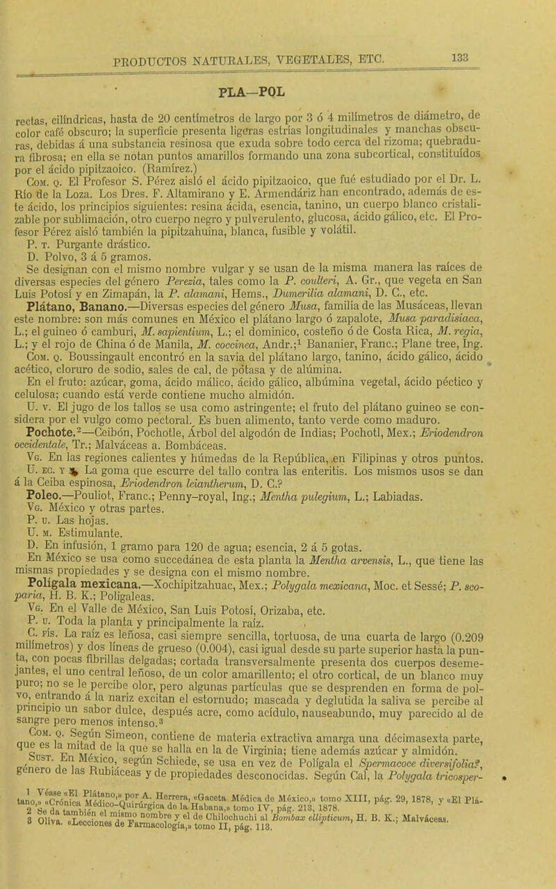 PLA-POL rectas, cilindricas, hasta de 20 centímetros de largo por 3 ó 4 milímetros de diámetro, de color cafó obscuro; la superficie presenta ligeras estrías longitudinales y manchas obscu- ras, debidas á una substancia resinosa que exuda sobre todo cerca del rizoma; quebradu- ra fibrosa; en ella se notan puntos amarillos formando una zona subcortical, constituidos por el ácido pipitzaoico. (Ramírez.) Com. q. El Profesor S. Pérez aisló el ácido pipitzaoico, que fué estudiado por el Dr. L. Río de la Loza. Los Dres. F. Altamirano y E. Armendáriz lian encontrado, además de es- te ácido, los principios siguientes: resina ácida, esencia, tanino, un cuerpo blanco cristali- zable por sublimación, otro cuerpo negro y pulverulento, glucosa, ácido gálico, etc. El Pro- fesor Pérez aisló también la pipitzahuina, blanca, fusible y volátil. P. t. Purgante drástico. D. Polvo, 3 á 5 gramos. Se designan con el mismo nombre vulgar y se usan do la misma manera las raices de diversas especies del género Perezia, tales como la P. anillen, A. Gr., que vegeta en San Luis Potosí y en Zimapán, la P. alamani, Hems., Dumerilia alamani, D. C, etc. Plátano, Banano.—Diversas especies del género Musa, familia de las Musáceas, llevan este nombre: son más comunes en México el plátano largo ó zapalote, ilusa paradisiaca, L.; el guineo ó camburi, M. sapientium, L.; el dominico, costeño ó de Costa Rica, M. regia, L.; y el rojo de China ó de Manila, M. coccínea, Andr.;1 Rananier, Franc.; Plañe tree, Ing. Com. q. Roussingault encontró en la savia del plátano largo, tanino, ácido gálico, ácido acético, cloruro de sodio, sales de cal, do potasa y de alúmina. En el fruto: azúcar, goma, ácido málico, ácido gálico, albúmina vegetal, ácido péctico y celulosa; cuando está verde contiene mucho almidón. U. v. El jugo de los tallos se usa como astringente; el fruto del plátano guineo se con- sidera por el vulgo como pectoral.^ Es buen alimento, tanto verde como maduro. Pochote.2—Ceibón, Pochotle, Árbol del algodón de Indias; Pochotl, Méx.; Erioiendron occideniale, Tr.; Malváceas a. Rombáceas. Vg. En las regiones calientes y húmedas de la República, .en Filipinas y otros puntos. U. ec. y % La goma que escurre del tallo contra las enteritis. Los mismos usos se dan á la Ceiba espinosa, Eriodendron leianiherum, D. C? Poleo.—Pouliot, Franc; Penny-royal, Ing.; Mentha pulegium, L.; Labiadas. Vg. México y otras partes. P. u. Las hojas. U. m. Estimulante. D. En infusión, 1 gramo para 120 de agua; esencia, 2 á 5 gotas. En México se usa como succedánea do esta planta la Mentha arvensis, L., que tiene las mismas propiedades y se designa con el mismo nombre. Polígala mexicana.—Xochipitzahuac, Méx.; Pohqala mexicana, Moc. et Sessé; P. seo- paria, H. R. K.; Poligaleas. Vg. En el Valle de México, San Luis Potos!, Orizaba, etc. P. u. Toda la planta y principalmente la raíz. , C. rfs. La raíz es leñosa, casi siempre sencilla, tortuosa, de una cuarta de largo (0.209 milímetros) y dos líneas de grueso (0.004), casi igual desde su parte superior hasta la pun- ta, con pocas fibrillas delgadas; cortada transversal mente presenta dos cuerpos deseme- jantes, el uno central leñoso, de un color amarillento; el otro cortical, de un blanco muy puro; no se le percibe olor, pero algunas partículas que se desprenden en forma de pol- vo, entrando a la nariz excitan el estornudo; mascada y deglutida la saliva se percibe al principio un sabor dulce, después acre, como acídulo, nauseabundo, muy parecido al de sangre pero menos intenso.3 ' Com. q. Según Simeón, contiene de materia extractiva amarga una décimasexta parte, que es ia_mitad de la que se halla en la de Virginia; tiene además azúcar y almidón, cr'n í i d SCgÚn Schiode' se usa en vez de Polígala el Spcrmacocc du-ersifolia?, genero üe las Rubiáceas y de propiedades desconocidas. Según Cal, la Pohjgala tricosper- U.lo^Tr,¿f}„ ™'nmV'Pr A. Horrcra, «Gaceta Módica do México,,, tomo XIII, pág. 29, 1878, v «El Flá- 2 H¿ toSjif«Il1C0-.Qu'nSrg¡ca do la Habana,,, tomo IV, pág. 213, 1878. V * ' ' 7 8 Oliva „L^„ñ..Tí.0 a°mh? y el de CWlodhwjU al Bombax Mipticum, H. B. K.; Malváceas. o uuva. «Lecciones de Farmacología,,, tomo II, pág. 118.
