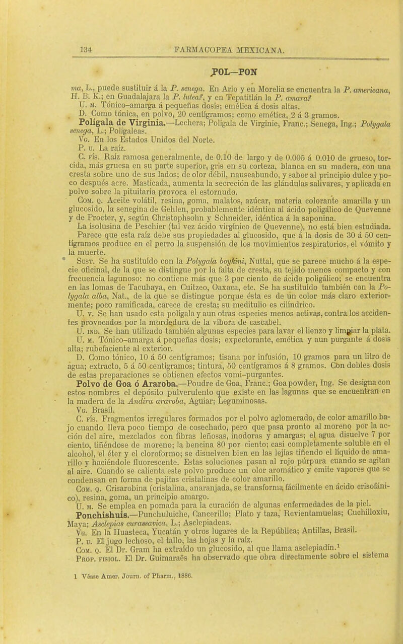POL-PON ma, L., puede sustituir á la P. smega. Eu Ario y en Morelia se encuentra la P. americana, H. B. K.; en Guadalajara la P. lútea?, y en Tepatitlán la P. amaraf V. M. Tónico-amarga á pequeñas dosis; emélicu á dosis altas. D. Como tónica, en polvo, 20 centigramos; como emética, 2 a 3 gramos. Polígala de Virginia.—Lechera; Polígala de Virginie, Franc; Senega, Ing.; Polygala senega, L.; Poligaleas. Vg. En los Estados Unidos del Norte. P. u. La raíz. C. fís. Raíz ramosa generalmente, de 0.10 de largo y de 0.005 á 0.010 de grueso, tor- cida, más gruesa en su parte superior, gris en su corteza, blanca en su madera, con una cresta sobre uno de sus lados; de olor débil, nauseabundo, y sabor al principio dulce y po- co después acre. Masticada, aumenta la secreción de las glándulas salivares, y aplicada en polvo sobre la pituitaria provoca el estornudo. Com. q. Aceite volátil, resina, goma, malatos, azúcar, materia colorante amarilla y un glucósido, la scnegina de Gehlen, probablemente idéntica al ácido poligálico de Quevenne y de Procter, y, según Christophsohn y Schneider, idéntica á la saponina. La isolusina de Pesclúer (tal vez ácido virgínico de Quevenne), no está bien estudiada. Parece que esta raíz debe sus propiedades al glucósido, que á la dosis de 30 á 50 cen- tigramos produce en el perro la suspensión de los movimientos respiratorios, el vómito y la muerte. * Sust. Se ha sustituido con la Polygala boykini, Nuttal, que se parece mucho á la espe- cie oficinal, de la que se distingue por la falta de cresta, su tejido menos compacto y con frecuencia lagunoso: no contiene más que 3 por ciento de ácido poligálico;' se encuentra en las lomas de Tacubaya, en Cuítzeo, Oaxaca, etc. Se ha sustituido también con la Po- lygala alba, Nat., de la que se distingue porque ésta es de un color más claro exterior- mente; poco ramificada, carece de cresta; su meditulio es cilindrico. U. v. Se han usado esta polígala y aun otras especies menos activas, contra los acciden- tes provocados por la morde.dura de la víbora de cascabel. U. ind. Se han utilizado también algunas especies para lavar el lienzo y limpiar la plata. U. m. Tónico-amarga á pequeñas dosis; expectorante, emética y aun purgante á dosis alta; rubefaciente al exterior. D. Como tónico, 10 á 50 centigramos; tisana por infusión, 10 gramos para un litro de agua; extracto, 5 á 50 centigramos; tintura, 50 centigramos á 8 gramos. Cbn dobles dosis de estas preparaciones se obtienen efectos vomi-purgantes. Polvo de Goa ó Araroba,—Poudre de Goa, Franc; Goapowder, Ing. Se designa con estos nombres el depósito pulverulento que existe en las lagunas que se encuentran en la madera de la Andira araroba, Aguiar; Leguminosas. Vg. Brasil. C. fís. Fragmentos irregulares formados por el polvo aglomerado, de color amarillo ba- jo cuando lleva poco tiempo de cosechado, pero que pasa pronto al moreno por la ac- ción del aire, mezclados con fibras leñosas, inodoras y amargas; el agua disuelve 7 por ciento, Uñándose de moreno; la bencina 80 por ciento; casi completamente soluble en el alcohol, el éter y el cloroformo; se disuelven bien en las lejías tiñendo el líquido de ama- rillo y haciéndole fluorescente. Estas soluciones pasan al rojo púrpura cuando se agitan al aire. Cuando se calienta este polvo produce un olor aromático y emite vapores que se condensan en forma de pajítas cristalinas de color amarillo. Com. q. Crisarobina (cristalina, anaranjada, se transforma fácilmente en ácido crisofáni- co), resina, goma, un principio amargo. U. m. Se emplea en pomada para ía curación de algunas enfermedades de la piel. Ponchishuis— Punchuluiche, Canceríllo; Plato y taza, Revientamuelas; Cuchilloxiu, Maya; Asclepias curasxavica, L.; Asclepíadeas. Va. En la Huasteca, Yucatán y otros lugares de la República; Antillas, Brasil. P. u. El jugo lechoso, el tallo, las hojas y la raíz. Com. q. El Dr. Gram ha extraído un glucósido, al que llama asclepiadín.1 Prop. fisiol. El Dr. Guimaraes ha observado que obra directamente sobre el sistema 1 Víaso Amor. Journ. of Phnrra., 1886.