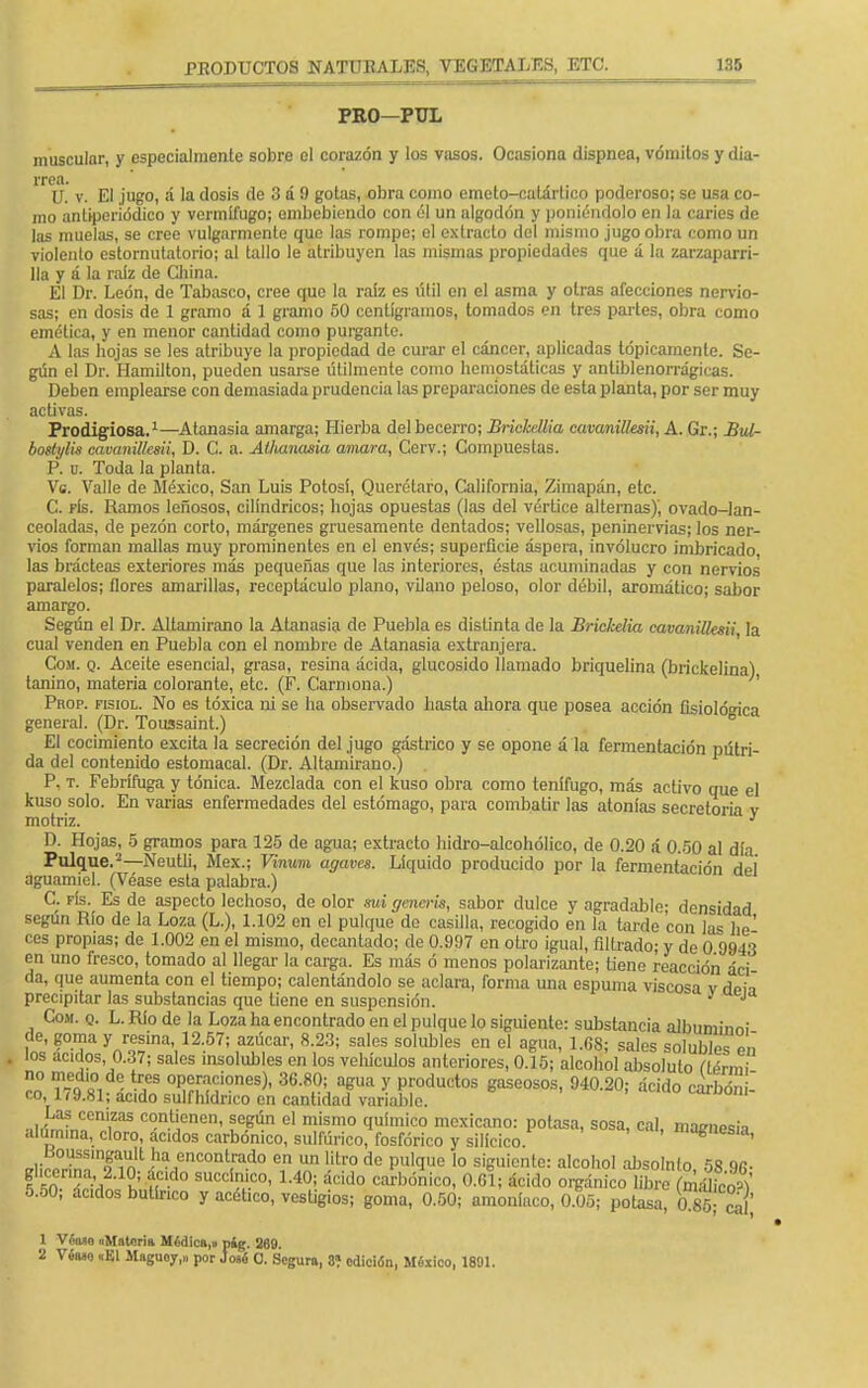 PRO-PUL nuscular, y especialmente sobre el corazón y los vasos. Ocasiona dispnea, vómitos y dia- rrea. Ü. v. El jugo, á la dosis de 3 á í) gotas, obra como cmeto-catárlico poderoso; se usa co- mo anliperiódico y vermífugo; embebiendo con él un algodón y poniéndolo en la caries de las muelas, se cree vulgarmente que las rompe; el extracto del mismo jugo obra como un violento estornutatorio; al tallo le atribuyen las mismas propiedades que á la zarzaparri- lla y á la raíz de Cliina. El Dr. León, de Tabasco, cree que la raíz es útil en el asma y otras afecciones nervio- sas; en dosis de 1 gramo á 1 gramo 00 centigramos, lomados en tres partes, obra como emética, y en menor cantidad como purgante. A las hojas se les atribuye la propiedad de curar el cáncer, aplicadas tópicamente. Se- gún el Dr. Hamilton, pueden usarse útilmente como hemostáticas y antiblenorrágicas. Deben emplearse con demasiada prudencia las preparaciones de esta planta, por ser muy activas. Prodigiosa.1—Atanasia amarga; Hierba del becerro; BricMlia cavanillesii, A. Gr.; Bul- boslylis cavanillesii, D. C. a. Alhanasia amara, Gerv.; Compuestas. P. n. Toda la planta. Vs. Valle de México, San Luis Potosí, Querétaro, California, Zimapán, etc. C. fís. Ramos leñosos, cilindricos; hojas opuestas (las del vértice alternas)', ovado-lan- ceoladas, de pezón corto, márgenes gruesamente dentados; vellosas, peninervias; los ner- vios forman mallas muy prominentes en el envés; superficie áspera, involucro imbricado, las brácteas exteriores más pequeñas que las interiores, éstas acuminadas y con nervios paralelos; flores amarillas, receptáculo plano, vilano peloso, olor débil, aromático; sabor amargo. Según el Dr. AJtamirano la Atanasia de Puebla es distinta de la Brickelia cavanillesii la cual venden en Puebla con el nombre de Atanasia extranjera. Com. q. Aceite esencial, grasa, resina ácida, glucósido llamado briquelina (brickelina) tanino, materia colorante, etc. (F. Carmona.) Prop. fisiol. No es tóxica ni se ha observado hasta ahora que posea acción fisiológica general. (Dr. Toussaint.) El cocimiento excita la secreción del jugo gástrico y se opone á la fermentación pútri- da del contenido estomacal. (Dr. Altamirano.) P. t. Febrífuga y tónica. Mezclada con el kuso obra como tenífugo, más activo que el kuso solo. En varias enfermedades del estómago, para combatir las atonías secretoria v motriz. 1 ' D. Hojas, 5 gramos para 125 de agua; extracto hidro-alcohólico, de 0.20 á 0.50 al día Pulque.2—Neutli, Méx.; Vinum agaves. Líquido producido por la fermentación del aguamiel. (Véase esta palabra.) C. fís. Es de aspecto lechoso, de olor sui gencris, sabor dulce y agradable; densidad según Río de la Loza (L.), 1.102 en el pulque do casilla, recogido en la tarde con las he' ees propias; de 1.002 en el mismo, decantado; de 0.997 en otro igual, filtrado; y de 0 9943 en uno fresco, tomado al llegar- la carga. Es más ó menos polarizante; tiene reacción áci da, que aumenta con el tiempo; calentándolo se aclara, forma una espuma viscosa v dein precipitar las substancias que tiene en suspensión. ' J Com. q. L. Río de la Loza ha encontrado en el pulque lo siguiente: substancia albuminn! de, goma y resina, 12.57; azúcar, 8.23; sales solubles en el agua, 1.68; sales solubles eñ . los ácidos, 0.37; sales ¡nsolubles en los vehículos anteriores, 0.15; alcohol absoluto ílérm no medio de tres operaciones), 36.80; agua y productos gaseosos, 940.20; ácido carbón i co, 179.81; ácido sulfhídrico en cantidad variable. carnom- •.i,l^fnCCniiZaS c°n^nen' l°eún cl mismo químico mexicano: potasa, sosa, cal, mafrnesh alumina, cloro, ácidos carbónico, sulfúrico, fosfórico y silícico. magnesia, eY^ZTI™1^?'™^-10 *?JJ? !itro do Pul(Iue 10 s¡eu¡onte: alcohol absolnío, 58 96- í¡M?á3£f£ » • succin'.c°- 1AQ' áddo carbónico, 0.61; ácido orgánico libre (máUco>) 5.50; ácidos butírico y acético, vestigios; goma, 0.50; amoníaco, 0.05; potasa, 0 85; caí; 1 Vónao «Materia Módica,» píg. 269. 2 VfaH «El Maguoy,,, por Joaé O. Segura, 3? edición, México, 1801.