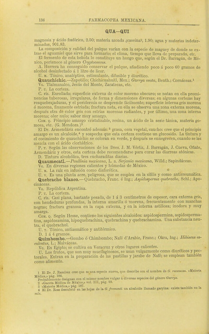 auA-aui magnesia y ácido fosfórico, 2.50; materia azoada ¿caseína?, 1.90; agua y materias indeter- minadas, 901.83. La composición y calidad del pulque varían con la especie de maguey de donde se ex- trae el aguamiel que sirve para formarlo; el clima, tiempo que lleva de preparado, etc. El fermento de esta bebida lo constituye un hongo que, según el Dr. Barragán, de Mé- xico, pertenec e al género Cryptococcua. A. Herrera ha conseguido conservar el pulque, añadiendo poco á poco 60 gramos de alcohol desinfectado á 1 litro de licor. U. m. Tónico, analéptico, estimulante, difusible y diurético. ftuauchichic.—Zapotillo; Chichicuahuitl, Méx.; Garrya ovata, Benth.; Cornáceas.1 Vg. Tlalmanalco, Jesús del Monte, Zacatecas, etc. P. ü. La corteza. C. fís. Enrollada; superficie externa de color moreno obscuro; se notan en ella promi- nencias tuberosas, irregulares, de forma y dimensiones diversas; en algunas cortezas hay resquebrajaduras, y el peridermis se desprende fácilmente; superficie interna gris morena ó morena, finamente estriada; fractura neta, en ella se observa una zona externa morena, después otra de color gris con estrías morenas radiantes, y por último, una zona interna morena; olor nulo; sabor muy amargo. Com. q. Principio amargo cristalizable, resina, un ácido de la serie tánica, materia go- mosa, etc. (G. Mendoza.)2 El Dr. Armendáriz encontró además:3 grasa, cera vegetal, caucho: cree que el principio amargo es un alcaloide,4 y sospecha que esta corteza contiene un glucósido. La tintura y el cocimiento de quauchichic se coloran en verde, y después se ennegrecen, cuando se les mezcla con el ácido clorhídrico. P. t. Según las observaciones de los Dres. J. M. Vértiz, J. Barragán, J. Cueva, Oñate, Armendáriz y otros, esta corteza debe recomendarse para curar las diarreas atónicas. D. Tintura alcohólica, tres cucharaditas diarias. ftuaumecatl.—Paullinia mexicana, L. a. Scrjania mexicana, Willd.; Sapindáceas. Vg. En diversas regiones calientes y húmedas de México. U. m. La raíz en infusión como diaforética. U. v. Es una planta acre, peligrosa, que se emplea en la sífilis y como antirreumátíca. Quebracho blanco.— Quebracho, Franc. é Ing.; Aspidospcrma quebracho, Schl.; Apo- cináceas. Vg. República Argentina. P. ü. La corteza. C. fís. Casi plana, bastante pesada, de 1 á 3 centímetros de espesor, cara externa gris, con hendeduras profundas, la interna amarilla ó morena, frecuentemente con manchas negras; fractura granosa en la capa externa, y en la interna astillosa; inodora y muy amarga. Cosí. q. Según Hesse, contiene los siguientes alcaloides: aspidospermina, aspidosperma- tína, aspidosamina, hipoque'brachina, quebrachina y quebrachamina. Una substancia neu- tra, el quebracho!. U. t. Tónico, antiasmático y antitérmico. D. 1 á 4 gramos. ftuimbombo.—Gombo ó Chimbombo; Nafé d'Arabie, Franc; Okra, Ing.; Hibiseus es- culcnlus, L.; Malváceas. Vg. En Egipto; se cultiva en Veracruz y otros lugares calientes. U. Los frutos, que son muy mucilaginosos, se usan vulgarmente como diuréticos y pec- torales. Entran en la preparación de las pastillas y jarabe de Nafé; se emplean también como alimento. 1 El Dr. J. Ramírez creo quo es una especio nueva, quo describo con el nombro do G. racemosa. «Mntoria M^robabFe'monto designan con el mismo nombro vulgar á divorsas especies dol género Oarrya. 2 «Gaceta Médica do Mélico,» vol. III, pág. 99. 4 BlDr^Bcm aeeoulSf 'on las hojas do la O.frcmmti un alcaloide llamado garyina: oxisto también en la raíz.