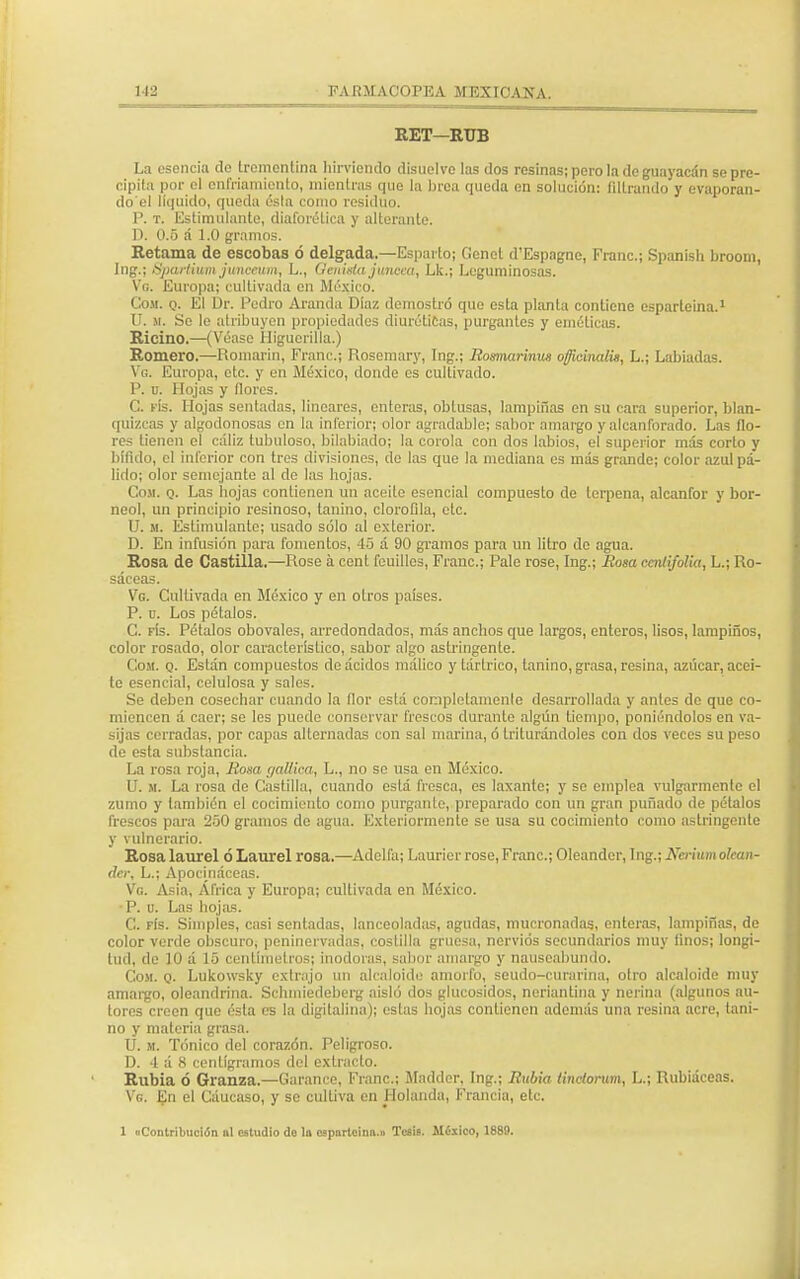 RET—RUB La esencia de trementina hirviendo disuelve las dos resinas; pero la de guayacán se pre- cipita por el enfriamiento, mientras que la brea queda en solución: filtrando y evaporan- do el líquido, queda ésta como residuo. P. t. Estimulante, diaforética y alterante. D. 0.5 á 1.0 gramos. Retama de escobas ó delgada.—Esparto; Cenet d'Espagne, Franc; Spanish broom, Ing.; Sjxirtium junceum, L., Genista júncea, Lk.; Leguminosas. Vg. Europa; cultivada en México. Com. q. El Dr. Podro Aramia Díaz demostró que esta planta contiene esparteina.1 U. m. Se le atribuyen propiedades diuréticas, purgantes y eméticos. Ricino.—(Véase Higuerilla.) Romero.—Romarin, Franc; Rosemary, Ing.; Romarinus officinalis, L.; Labiadas. Vg. Europa, etc. y en México, donde es cultivado. P. o. Hojas y flores. C. fís. Hojas sentadas, lineares, enteras, obtusas, lampiños en su cara superior, blan- quizcas y algodonosos en la inferior; olor agradable; sabor amargo y alcanforado. Las flo- res tienen el cáliz tubuloso, bilabiodo; la corola con dos labios, el superior más corto y bifido, el inferior con tres divisiones, de las que la mediana es más grande; color azul pá- lido; olor semojonte oí de las hojas. Cosí. q. Las bojas contienen un aceito esencial compuesto de terpena, alcanfor y bor- neo!, un principio resinoso, lanino, clorofila, etc. U. m. Estimulante; usado sólo ol exterior. D. En infusión paro fomentos, 45 á 90 gramos para un litro do aguo. Rosa de Castilla.—Rose a cent feuilles, Franc; Palo rose, Ing.; Rosa cenlifolia, L.; Ro- sáceas. Vg. Cultivado en México y en otros países. P. u. Los pétalos. C. fís. Pétalos obovales, arredondados, más anchos que largos, enteros, lisos, lampiños, color rosado, olor característico, sabor algo astringente. Com. q. Están compuestos de ácidos málico y tártrico, tonino, grasa, resina, azúcar, acei- te esencial, celulosa y sales. Se deben cosechar cuando la flor está completamente desarrollada y antes de que co- miencen á caer; se les puede conservar frescos durante algún tiempo, poniéndolos en va- sijas cerradas, por capas alternados con sal marina, ó triturándoles con dos veces su peso de esta substancia. La rosa roja, Rosa gallica, L., no so usa en México. U. m. Lo roso de Costilla, cuando está fresca, es laxante; y se emplea vulgarmente el zumo y también el cocimiento como purgante, preparado con un gran puñado de pétalos frescos para 250 gramos de agua. Exteriormente se usa su cocimiento como astringente y vulnerario. Rosa laurel ó Laurel rosa.—Adelfa; Laurier rose, Franc; Oleandcr, Ing.; Nerium olean- do; L.; Apodnáceas. Vg. Asia, África y Europa; cultivada en México. ■P. u. Las hojas. C. fís. Simples, casi sentadas, lanceoladas, agudas, mucronadas, enteras, lampiñas, de color verde obscuro, peninervadas, costilla gruesa, nervios secundarios muy finos; longi- tud, de 10 á 15 centímetros; inodoros, sabor amargo y nauseabundo. Com. q. Lukowsky extrajo un alcaloide amorfo, seudo-curorino, olro alcaloide muy amargo, oloandrina. Schmiedeberg aisló dos glucósidos, neriantina y nerína (algunos au- tores creen que ésta es la dígitalina); estas hojas contienen además una resina acre, taní- no y materia grasa. U. m. Tónico del corazón. Peligroso. D. 4 á 8 centigramos del extracto. Rubia ó Granza.—Garance, Franc; Madder, Ing.; Rubia Unctorum, L.; Rubiáceas. Vg. En el Cáucaso, y se cultiva en Holanda, Francia, etc. 1 «Contribución ni estudio do la cspnrtoinn.» Tesis. México, 1889.