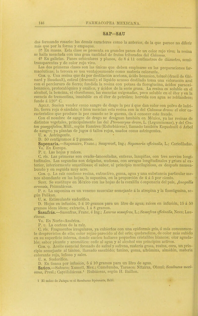 SAP-SAU das formando rosario: los demás caracteres como la anterior, de la que parece no diferir más que por la forma y empaque. 3Í En masas. Esta clase se presenta en grandes panes de un color rojo vivo; la resina se halla mezclada con una gran cantidad de frutos triturados del Calamns. 4? En galletas. Panes orbiculares y planos, de 8 á 11 centímetros de diámetro, semi- transparentes y de color rojo vivo. Las dos primeras clases son las únicas que deben emplearse en las preparaciones far- macéuticas; la torcera se usa ventajosamente como materia colorante. Coai. q. Una resina que da por destilación acetona, ácido benzoico, toluol (dracil de Glé- nard y Boudault), estiro] (diaconil); el líquido acuoso destilado toma una coloración azul con el percloruro de fierro; fundida la resina con potasa da lloroglucina, ácidos paraoxi- benzoico, protocaléquieo y oxálico, y ácidos de la serie grasa. La resina es soluble en el alcohol, la bencina, el cloroformo, las esencias oxigenadas, poco soluble en el éter y en !a esencia de trementina, insoluble en el éter de petróleo; hervida con agua se reblandece- runde á 120° C. Apult. Suelen vender como sangre de drago la pez á que dan color con polvo de ladri- llo, tierra roja ó sándalo; ó bien mezclan esta resina con la del Calamite draco: el olor ca- racterístico que produce la pez cuando se le quema, da á conocer este fraude. Con el nombre de sangro de drago se designan también en México, ya las resinas de distintos vegetales, principalmente las del Plerocarpus draco, L. (Leguminosas), y del Cro- ton go8sypifoliu8,M'ú\\., según Ramírez (Euforbiáceas), llamado también Ezquahuitl ó Árbol de sangre; ya plantas de jugos ó tallos rojos, usados como astringentes. U. u. Astringente. D. 50 centigramos á 2 gramos. Saponaria.—Saponaire, Franc; Soapwort, Ing.; Saponaria oflicinalis, L.; Cariofiladas. Vg. En Europa. P. u. Las hojas y raíces. G. fís. Las primeras son ovado-lanceoladas, enteras, lampiñas, con tres nervios longi- tudinales. Las segundas son delgadas, nudosas, con arrugas longitudinales y grises al ex- terior, interiormente amarillosas; el sabor, al principio mucilaginoso, es después nausea- bundo y en seguida muy acre. Com. q. La raíz contiene resina, extracLivo, goma, agua y una substancia particular me- nos abundante en las hojas, la saponina, en la proporción de 4 á 5 por ciento. Süst. Se sustituye en México con las hojas de la coralilla ó saponaria del país, Anagallis arvensis, Primuláceas. P. f. La saponina es un veneno muscular semejante á la atropina y la ñsostigmina, se- gún Pelikan. U. m. Estimulante sudorífica. D. Hojas en infusión, 5 á 10 gramos para un litro de agua; rafees en infusión, 15 á 50 gramos ídem ídem; extracto, 1 á 8 gramos. Sasafrás.—Sassafras, Franc. é Ing.; Laxíras sassafras, L.; Sassafras ojicinalis, Nees; Lau- ríneas. Vg. En Norte-América. P. u. La corteza de la raíz. C. fIs. Fragmentos irregulares, ya cubiertos con una epidermis gris, ó más comunmen- te desprovistos de ella; color rojizo parecido al del orín; quebradizos, de color más subido en su superficie interna, donde suelen hallarse pequeños crislalitos blancos; olor agrada- ble; sabor picante y aromático: cede al agua y al alcohol sus principios activos. Cosí. q. Aceite esencial formado de safrol y safrena, materia grasa, resina, cera, un prin- cipio semejante al tanino, llamado sasafrido; tanino, goma, albúmina, almidón, materia colorante roja, leñoso y sales. U. si. Sudorífico. D. En tisana por infusión, 5 á 10 gramos para un litro de agua. Saúco.—Salmeo; Xumctl, Méx.; Cumdumba, Tarasco; Ntlzirza, Otomi; Sambttcus mexi- cana, Presl.; Caprifoliáceas.1 Rubiáceas, segúu H. Baíllon. 1 El saúco de Julnpu ea el Sambucus bipinnata, Schl.