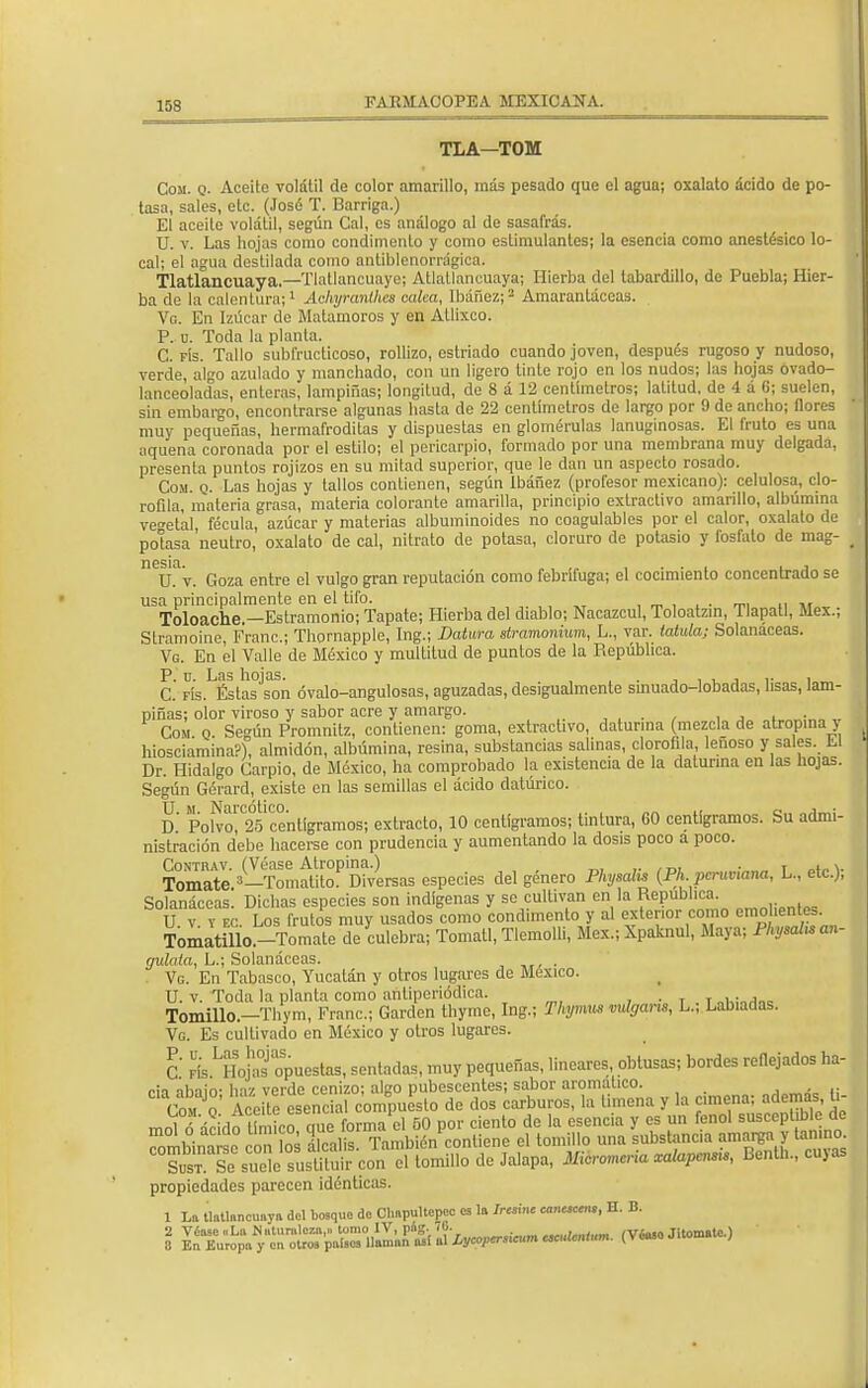 TLA-TOM Cosí. q. Aceite volátil de color amarillo, mas pesado que el agua; oxalato acido de po- tasa, sales, etc. (José T. Barriga.) El aceite volátil, según Cal, es análogo al de sasafrás. U. v. Las hojas como condimento y como estimulantes; la esencia como anestésico lo- cal; el agua destilada como antiblenorrdgica. Tlatlancuaya.—Tlatlancuaye; Atlallancuaya; Hierba del tabardillo, de Puebla; Hier- ba de la calentura;1 Achyranthes cuica, Ibáñez;2 Amarantáceas. Vg. En Izúcar de Matamoros y en Allixco. P. u. Toda la planta. C. fís. Tallo sublYucticoso, rollizo, estriado cuando joven, después rugoso y nudoso, verde, algo azulado y manchado, con un ligero tinte rojo en los nudos; las hojas ovado- lanceoladas, enteras, lampiñas; longitud, de 8 a 12 centímetros; latitud, de 4 a G; suelen, sin embargo, encontrarse algunas hasta de 22 centímetros de largo por 9 de ancho; flores muy pequeñas, hermafroditas y dispuestas en glomérulas lanuginosas. El fruto es una aquena coronada por el estilo; el pericarpio, formado por una membrana muy delgada, presenta puntos rojizos en su mitad superior, que le dan un aspecto rosado. Com. q. Las hojas y tallos contienen, según Ibáñez (profesor mexicano): celulosa, clo- rofila, materia grasa, materia colorante amarilla, principio extractivo amarillo, albúmina vegetal fécula, azúcar y materias albuminoides no coagulables por el calor, oxalato de potasa 'neutro, oxalato de cal, nitrato de potasa, cloruro de potasio y fosfato de mag- n6sifi U. v. Goza entre el vulgo gran reputación como febrífuga; el cocimiento concentrado se usa principalmente en el tifo. Toloache.—Estramonio; Tapate; Hierba del diablo; Nacazcul, Toloatzin, Tlapatl, Méx.; Stramoine, Franc; Thornapple, Ing.; Datura stramonium, L., var. latida; Solanáceas. Vg. En el Valle de México y multitud de puntos de la República. C. Fís.^stas^on óvalo-angulosas, aguzadas, desigualmente sinuado-lobadas, lisas, lam- piñas; olor viroso y sabor acre y amargo. , j i „• Com o Según Promnitz, contienen: goma, extractivo, daturina (mezcla de atropina > hiosciamina?), almidón, albúmina, resina, substancias salinas, clorofila leñoso y sales. Ll Dr. Hidalgo Carpió, de México, ha comprobado la existencia de la datunna en las hojas. Según Gérard, existe en las semillas el ácido datúrico. D PoWo 2°5centígramos; extracto, 10 centigramos; tintura, 60 centigramos. Su admi- nistración debe hacerse con prudencia y aumentando la dosis poco a poco. Contkav. (Véase Atropina.) . T , v Tomate »—Tomatito. Diversas especies del género Physalu (Ph. peruviana, L., etc.), Solanáceas! Dichas especies son indígenas y se cultivan en la RePD1,ca- U. v. v ec. Los frutos muy usados como condimento y al extenor como emol entes. Tomatillo.-Tomate de culebra; Tomatl, Tlemolh, Méx.; Xpaknul, Maya; Physaluan- gulata, L.; Solanáceas. , . . Vg. En Tabasco, Yucatán y otros lugares de México. U. v. Toda la planta como añtiperiódiea. . 0k;.„,„c Tomillo.—Thym, Franc; Garden thyrne, Ing.; Thymus vulgans, L.; Labiadas. Vg. Es cultivado en México y otros lugares. C fís LHojafopuestas, sentadas, muy pequeñas, lineares obtusas; bordes reflejados ha- cia abaio- haz verde cenizo; algo pubescentes; sabor aromático. Com o' Aceite esencial compuesto de dos carburos, la limeña y la amena; ademas ü- molÓ ácidetín ico que forma el 50 por ciento de la esencia y es un fenol suscept ble de Tmbinarsc con los álcalis También contiene el tomillo una substancia amarga y tonino ClSXZ¿%Ston el lomillo de Jalapa, Micromcria xalapcnsu, Benth., cuyas propiedades parecen idénticas. 1 La tlatlnnouaya del bosque do Chapultepoe os la Jrwm» cauuccn., H. B. 2 Véase «La Naturaleza,» tomo IV, píg. iC. - . .,r«.f.iu íVéaso Jitomate.) 8 Eu Europa y en otros países llaman as! al íycopersxum «¡uMlMM. (Véaso Jitoma ;