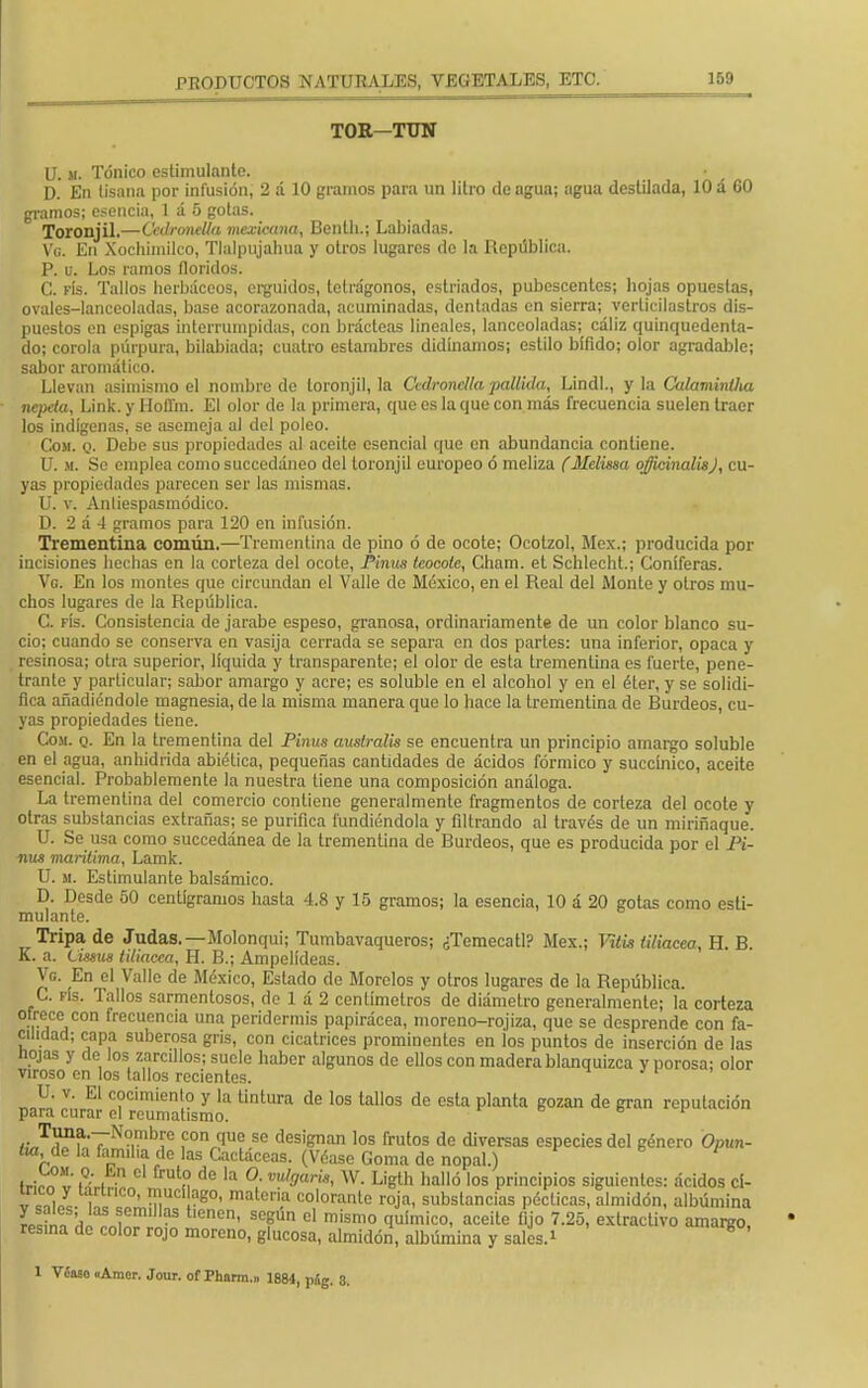 TOE—TUN U. m. Tónico estimulante. D. En tisana por infusión, 2 á 10 gramos para un litro de agua; agua destilada, 10 á 60 gramos; esencia, 1 a 5 gotas. Toronjil.—Cedronella mexicana, Benth.; Labiadas. Ve En Xochimilco, Tlalpujahua y otros lugares do la República. P. u. Los ramos floridos. C. fís. Tallos herbáceos, erguidos, tetrágonos, estriados, pubescentes; hojas opuestas, ovales-lanceoladas, base acorazonada, acuminadas, dentadas en sierra; verticilastros dis- puestos en espigas interrumpidas, con brácteas lineales, lanceoladas; cáliz quinquedenta- do; corola púrpura, bilabiada; cuatro estambres didínamos; estilo bifido; olor agradable; sabor aromático. Llevan asimismo el nombre de toronjil, la Ccdronclla pallida, Lindl., y la Calaminlha nepeta, Link. y liofl'm. El olor de la primera, que es la que con más frecuencia suelen traer los indígenas, se asemeja al del poleo. Coji. q. Debe sus propiedades al aceite esencial que en abundancia contiene. U. si. Se emplea comosuccedáneo del toronjil europeo ó meliza (Melissa officinalisj, cu- yas propiedades parecen ser las mismas. U. v. Anliespasmódico. ü. 2 á 4 gramos para 120 en infusión. Trementina común.—Trementina de pino ó de ocote; Ocotzol, Méx.; producida por incisiones hechas en la corteza del ocote, Pinus tcocote, Cham. et Schlecht.; Coniferas. Vg. En los montes que circundan el Valle de México, en el Real del Monte y otros mu- chos lugares de la República. C. fís. Consistencia de jarabe espeso, granosa, ordinariamente de un color blanco su- cio; cuando se conserva en vasija cerrada se separa en dos partes: una inferior, opaca y resinosa; otra superior, líquida y transparente; el olor de esta trementina es fuerte, pene- trante y parLicular; sabor amargo y acre; es soluble en el alcohol y en el éter, y se solidi- fica añadiéndole magnesia, de la misma manera que lo hace la trementina de Burdeos, cu- yas propiedades tiene. Com. q. En la trementina del Pinus australis se encuentra un principio amargo soluble en el agua, anhídrida abíética, pequeñas cantidades de ácidos fórmico y succínico, aceite esencial. Probablemente la nuestra tiene una composición análoga. La trementina del comercio contiene generalmente fragmentos de corteza del ocote y otras substancias extrañas; se purifica fundiéndola y filtrando al través de un miriñaque. U. Se usa como succedánea de la trementina de Burdeos, que es producida por el Pi- nus marítima, Lamk. U. m. Estimulante balsámico. D. Desde 50 centigramos hasta 4.8 y 15 gramos; la esencia, 10 á 20 gotas como esti- mulante. Tripa de Judas.—Molonqui; Tumbavaqueros; ¿Temecatl? Méx.; mis Macea, H. B. K. a. Cimis tilmeca, H. B.; Ampelídeas. Ve. En el Valle de México, Estado de Morolos y otros lugares de la República. C. fís. Tallos sarmentosos, de 1 á 2 centímetros de diámetro generalmente; la corteza ofrece con frecuencia una peridermis papirácea, moreno-rojiza, que se desprende con fa- cilidad; capa suberosa gris, con cicatrices prominentes en los puntos de inserción de las hojas y de los zarcillos; suele haber algunos de ellos con madera blanquizca y porosa; olor viroso en los tallos recientes. U. v. El cocimiento y la tintura de los tallos de esta planta gozan de gran reputación para curar el reumatismo. ¿Ja?uTN°i?bíe f0,^0 sc designan los frutos de diversas especies del género Opun- cia, do la familia de las Cactáceas. (Véase Goma de nopal.) tJ^t iQ;. • í? de la °- m,9<-is, W. Ligth halló los principios siguientes: ácidos cí- v c,i„y i °' T ag°' matcl'ia colorantc roja, substancias pécticas, almidón, albúmina lStn \ f m'aS t,cncn' scgún cl mismo <luí'™°. aceite fijo 7.25 extractivo amargo resina do color rojo moreno, glucosa, almidón, albúmina y sales.* * ' 1 Véaso «Amer. Jour. of Phnrm.» 1884, píg. 3.