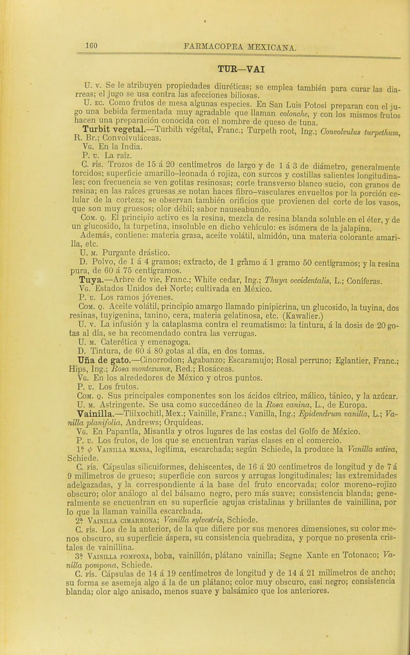TUR—VAI U. v. Se lo atribuyen propiedades diuréticas; so emplea también para curarlas dia- rreas; el jugo se usa contra las afecciones biliosas. U. ec. Como frutos de mesa algunas especies. En San Luis Potosi preparan con el iu- go una bebida fermentada muy agradable que llaman colonche, y con los mismos frutos bacen una preparación conocida con el nombre de queso de tuna. Turbit vegetal.—Turbith végélal, Franc; Turpeth root, Ing.; Convólvulo iurpclhum R. Br.; Convolvuláceas. Vg. En la India. P. u. La raíz. C. fís. Trozos de 15 á 20 centímetros de largo y de 1 á 3 de diámetro, generalmente torcidos; superficie amarillo-leonada ó rojiza, con surcos y costillas salientes longitudina- les; con frecuencia se ven gotitas resinosas; corte transverso blanco sucio, con granos de resina; en las raíces gruesas se notan baces fibro-vasculares envueltos por la porción ce- lular de la corteza; so observan también orificios que provienen del corte de los vasos, que son muy gruesos; olor débil; sabor nauseabundo. Cosí. q. El principio activo es la resina, mezcla de resina blanda soluble en el éter, y de un glucósido, la turpetina, insoluble en diebo vehículo: es isómera de la jalapina Ade más, contiene: materia grasa, aceite volátil, almidón, una materia colorante amari- lla, etc. U. m. Purgante drástico. D. Polvo, de 1 á 4 gramos; extracto, de 1 gramo á 1 gramo 50 centigramos; y la resina pura, de 60 á 75 centigramos. Tuya.—Arbre de vie, Franc; White cedar, Ing.; Thuya occidentales, L.; Coniferas. Vg. Estados Unidos del Norte; cultivada en México. P. o. Los ramos jóvenes. Cosí. q. Aceile volátil, principio amargo llamado pinipicrina, un glucósido, la tuyina, dos resinas, tuyigenina, tanino, cera, materia gelatinosa, etc. (Kawalier.) U. v. La infusión y la cataplasma contra el reumatismo: la tintura, á la dosis de 20 go- tas al día, se ha recomendado contra las verrugas. U. m. Caterética y emenagoga. D. Tintura, de 60 á SO gotas al día, en dos tomas. Uña de gato.—Cinorrodon; Agabanzo; Escaramujo; Rosal perruno; Eglantier, Franc; Hips, Ing.; Rosa monlezuma, Red.; Rosáceas. Vg. En los alrededores de México y otros puntos. P. ü. Los frutos. Com. q. Sus principales componentes son los ácidos cítrico, málico, tánico, y la azúcar. U. m. Astringente. Se usa como succedáneo do la Rosa canina, L., de Europa. Vainilla.—Tlilxochitl, Méx.; Vainille, Franc; Vanilla, Ing.; Epidendrum vanilla, L.; Va- nilla planifolia, Andrews; Orquídeas. Vg. En Papantla, Misantla y otros lugares de las costas del Golfo de México. P. u. Los frutos, de los que se encuentran varias clases en el comercio. 1? (fi Vainilla mansa, legítima, escarchada; según Schiede, la produce la Vanilla saliva, Schiede. C. fís. Cápsulas silicuiformes, dehiscentes, de 16 á 20 centímetros de longitud y de 7á 9 milímetros de grueso; superficie con surcos y arrugas longitudinales; las extremidades adelgazadas, y la correspondiente á la base del fruto encorvada; color moreno-rojizo obscuro; olor análogo al del bálsamo negro, pero más suave; consistencia blanda; gene- ralmente se encuentran en su superficie agujas cristalinas y brillantes de vainillina, por 10 que la llaman vainilla escarchada. 2í Vainilla cimarrona; VaniOa sylvesbria, Schiede. C. fís. Los de la anterior, de la que difiere por sus menores dimensiones, su color me- nos obscuro, su superficie áspera, su consistencia quebradiza, y porque no presenta cris- tales de vainillina. 3? Vainilla pompona, boba, vainillón, plátano vainilla; Segne Xante en Tolonaco; Va- nilla pompona, Schiede. C. fís. Cápsulas de 14 á 19 centímetros de longitud y de 14 á 21 milímetros de ancho; su forma se asemeja algo á la de un plátano; color muy obscuro, casi negro; consistencia blanda; olor algo anisado, menos suave y balsámico que los anteriores.
