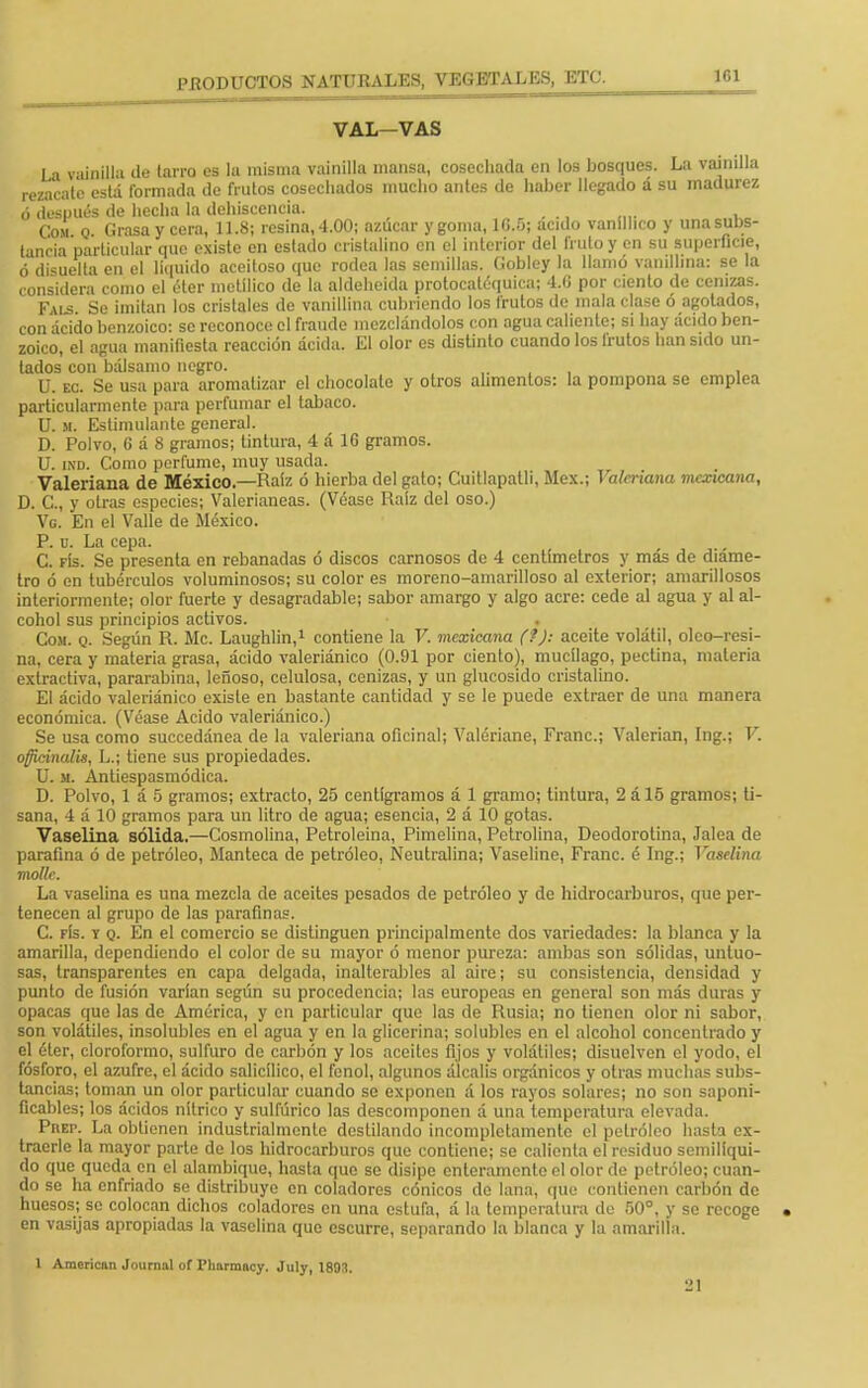 VAL—VAS La vainilla de tarro es la misma vainilla mansa, cosechada en los bosques. La vainilla rezacate está formada de frutos cosechados mucho antes de haber llegado á su madurez ó después de hecha la dehiscencia. Com o Grasa y cera, 11.8; resina, 4.00; azúcar y goma, 1G.5; acido vaníllico y una subs- tancia particular que existe en estado cristalino en el interior del fruto y en su superficie, ó disuelta en el liquido aceitoso que rodea las semillas, fiobley la llamó vanillina: se la considera como el éter metílico de la aldeheida protocatéquica; 4.G por ciento de cenizas. Fus Se imitan los cristales de vanillina cubriendo los frutos de mala clase ó agolados, con ácido benzoico: se reconoce el fraude mezclándolos con agua caliente; sí hay ácido ben- zoico, el agua manifiesta reacción ácida. El olor es distinto cuando los frutos han sido un- tados con bálsamo negro. U. ec. Se usa para aromatizar el chocolate y otros alimentos: la pompona se emplea particularmente para perfumar el tabaco. U. st. Estimulante general. D. Polvo, 6 á 8 gramos; tintura, 4 á 16 gramos. U. ind. Como perfume, muy usada. Valeriana de México—Raíz ó hierba del gato; Cuitlapatli, Méx.; Valeriana mexicana, D. C, y otras especies; Valeríaneas. (Véase Raíz del oso.) Vg. En el Valle de México. P. u. La cepa. C. fís. Se presenta en rebanadas ó discos carnosos de 4 centímetros y más de díame- tro ó en tubérculos voluminosos; su color es moreno-amarilloso al exterior; amarillosos interiormente; olor fuerte y desagradable; sabor amargo y algo acre: cede al agua y al al- cohol sus principios activos. . Com. q. Según R. Me. Laughlin,1 contiene la V. mexicana (?): aceite volátil, oleo-resi- na, cera y materia grasa, ácido valeriánico (0.91 por ciento), mucílago, peclina, materia extractiva, pararabina, leñoso, celulosa, cenizas, y un glucósido cristalino. El ácido valeriánico existe en bastante cantidad y se le puede extraer de una manera económica. (Véase Acido valeriánico.) Se usa como succedánea de la valeriana oficinal; Valériane, Franc; Valerian, Ing.; V. officinalis, L.; tiene sus propiedades. U. m. Antiespasmódica. D. Polvo, 1 á 5 gramos; extracto, 25 centigramos á 1 gramo; tintura, 2 ál5 gramos; ti- sana, 4 á 10 gramos para un litro de agua; esencia, 2 á 10 gotas. Vaselina sólida.—Cosmolina, Petroleina, Pímelina, Petrolina, Deodorotina, Jalea de parafina ó de petróleo, Manteca de petróleo, Neutralina; Vaseline, Franc. é Ing.; Vaselina mollc. La vaselina es una mezcla de aceites pesados de petróleo y de hidrocarburos, que per- tenecen al grupo de las parafinas. C. fís. y q. En el comercio se distinguen principalmente dos variedades: la blanca y la amarilla, dependiendo el color de su mayor ó menor pureza: ambas son sólidas, untuo- sas, transparentes en capa delgada, inalterables al aire; su consistencia, densidad y punto de fusión varían según su procedencia; las europeas en general son más duras y opacas que las de América, y cu particular que las de Rusia; no tienen olor ni sabor, son volátiles, insolubles en el agua y en la glicerina; solubles en el alcohol concentrado y el éter, cloroformo, sulfuro de carbón y los aceites fijos y volátiles; disuelven el yodo, el fósforo, el azufre, el ácido salicílico, el fenol, algunos álcalis orgánicos y otras muchas subs- tancias; toman un olor particular cuando se exponen á los rayos solares; no son saponi- íicables; los ácidos nítrico y sulfúrico las descomponen á una temperatura elevada. Puep. La obtienen industrialmenle destilando incompletamente el petróleo hasta ex- traerle la mayor parte de los hidrocarburos que contiene; se calienta el residuo semilíqui- do que queda en el alambique, hasta que se disipe enteramente el olor de petróleo; cuan- do se ha enfriado se distribuye en coladores cónicos de lana, que contienen carbón de huesos; se colocan dichos coladores en una estura, á la temperatura de 50°, y se recoge • en vasijas apropiadas la vaselina que escurre, separando la blanca y la amarilla. 1 American Jnurnal of l'harmacy. July, 1893. 21