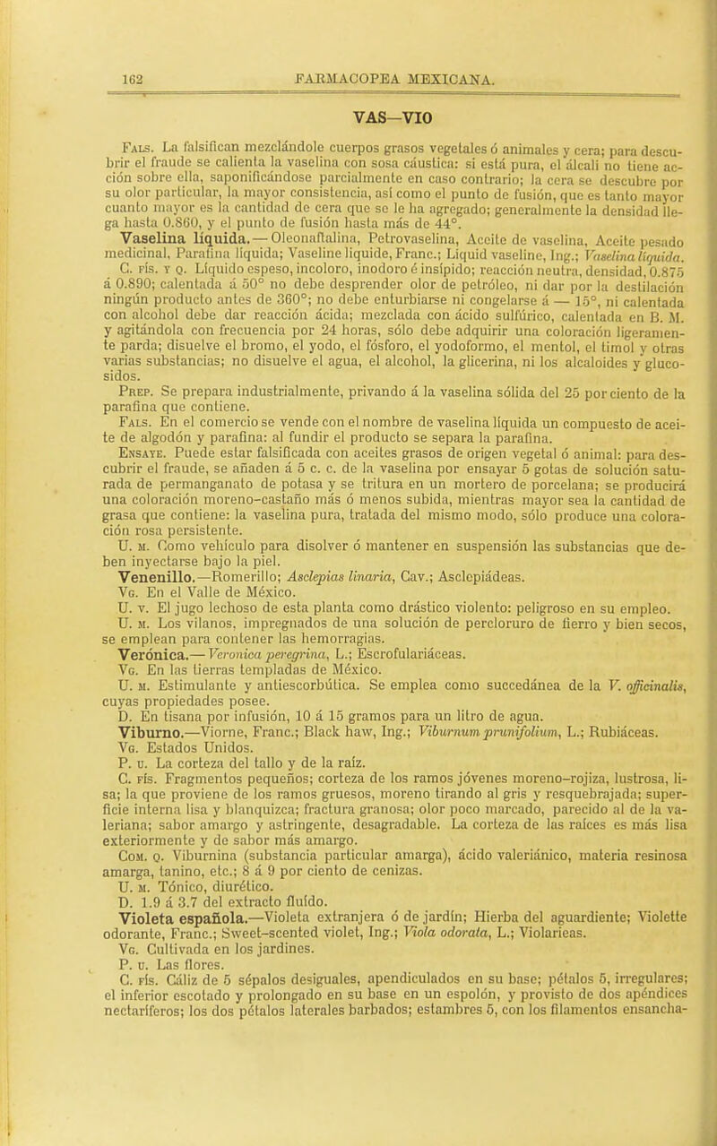 VAS-VIO Fals. Ln falsifican mezclándole cuerpos grasos vegetales ó animales y cera; para descu- brir el fraude se calienta la vaselina con sosa cáustica: si está pura, el álcali no tiene ac- ción sobre ella, saponificándose parcialmente en caso contrario; la cera se descubre por su olor particular, la mayor consistencia, as! como el punto de fusión, que es tanto mayor cuanto mayor es la cantidad de cera que se le ha agregado; generalmente la densidad lle- ga hasta Ü.Süü, y el punto de fusión hasta más de 44°. Vaselina líquida. — Oleonaflalina, Petrovaselina, Aceite de vaselina, Aceite pesado medicinal, Paraflna líquida; Vaseline liquide, Franc; Liquid vaseline, Ing.; Vaselina líquida. C. fís. y q. Líquido espeso, incoloro, inodoro é insípido; reacción neutra, densidad, 0.875 á 0.890; calentada á 50° no debo desprender olor de petróleo, ni dar por la destilación ningún producto antes de 360°; no debe enturbiarse ni congelarse á — 15°, ni calentada con alcohol debe dar reacción ácida; mezclada con ácido sulfúrico, calentada en B. AI. y agitándola con frecuencia por 24 horas, sólo debe adquirir una coloración ligeramen- te parda; disuelve el bromo, el yodo, el fósforo, el yodoformo, el mentol, el timol y otras varias substancias; no disuelve el agua, el alcohol, la glicerina, ni los alcaloides y glucó- sidos. Phep. Se prepara industrialmente, privando á la vaselina sólida del 25 por ciento de la paraflna que contiene. Fals. En el comercio se vende con el nombre de vaselina líquida un compuesto de acei- te de algodón y paraflna: al fundir el producto se separa la paraflna. Ensate. Puede estar falsificada con aceites grasos de origen vegetal ó animal: para des- cubrir el fraude, se añaden á 5 c. c. de la vaselina por ensayar 5 gotas de solución satu- rada de permanganato de potasa y se tritura en un mortero de porcelana; se producirá una coloración moreno-castaño más ó menos subida, mientras mayor sea la cantidad de grasa que contiene: la vaselina pura, tratada del mismo modo, sólo produce una colora- ción rosa persistente. U. si. Como vehículo para disolver ó mantener en suspensión las substancias que de- ben inyectarse bajo la piel. Venenillo.—Romerillo; Asclepias linaria, Cav.; Asclepíádeas. Vg. En el Valle de México. U. v. El jugo lechoso de esta planta como drástico violento: peligroso en su empleo. U. si. Los vilanos, impregnados de una solución de percloruro de fierro y bien secos, se emplean para contener las hemorragias. Verónica.— Verónica peregrina, L.; Escrofulariáceas. Ve. En las tierras templadas de México. U. m. Estimulante y antiescorbútica. Se emplea como succedánea de la V. officinalis, cuyas propiedades posee. D. En tisana por infusión, 10 á 15 gramos para un litro de agua. Viburno.—Viorne, Franc; Black haw, Ing.; Viburnumprunifolium, L.; Rubiáceas. Vg. Estados Unidos. P. u. La corteza del tallo y de la raíz. C. fís. Fragmentos pequeños; corteza de los ramos jóvenes moreno-rojiza, lustrosa, li- sa; la que proviene de los ramos gruesos, moreno tirando al gris y resquebrajada; super- ficie interna lisa y blanquizca; fractura granosa; olor poco marcado, parecido al de la va- leriana; sabor amargo y astringente, desagradable. La corteza de las raices es más lisa exteriormente y do sabor más amargo. Com. q. Viburnina (substancia particular amarga), ácido valeriánico, materia resinosa amarga, lanino, etc.; 8 a 9 por ciento de cenizas. U. si. Tónico, diurético. D. 1.9 á 3.7 del extracto fluido. Violeta española.—Violeta extranjera ó de jardín; Hierba del aguardiente; Violette odorante, Franc; Sweet-scented violet, Ing.; Viola adórala, L.; Violarieas. Vg. Cultivada en los jardines. P. u. Las flores. C. fís. Cáliz de 5 sépalos desiguales, apendiculados en su base; pélalos 5, irregulares; el inferior escotado y prolongado en su base en un espolón, y provisto de dos apéndices nectaríferos; los dos pélalos laterales barbados; estambres 5, con los filamentos ensancha-