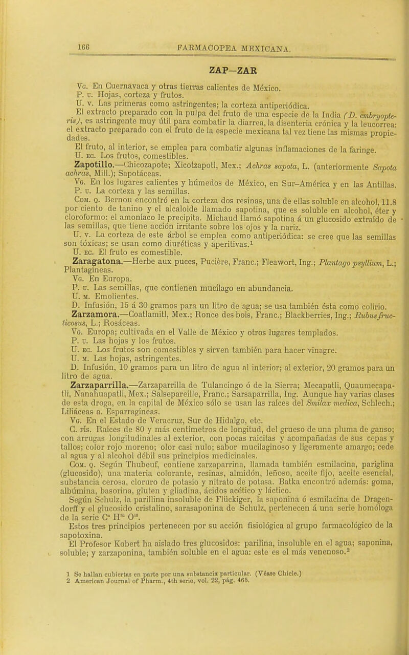 1GC ZAP-ZAR Vo. En Cuernavaca y otras tierras calientes de México. P. u. Hojas, corteza y frutos. U. v. Las primeras como astringentes; la corteza antiperiódica. El extracto preparado con la pulpa del fruto de una especie de la India (D, cmbryopte- nsj, es astringente muy útil para combatir la diarrea, la disenteria crónica y la leucorrea- el extracto preparado con el fruto de la especie mexicana tal vez tiene las mismas propie- dades. r 1 El fruto, al interior, se emplea para combatir algunas inflamaciones de la faringe. U. ec. Los frutos, comestibles. Zapotillo.—Uhicozapote; Xicotzapotl, Méx.; Achras sapola, L. (anteriormente Sopóla ac/iras, Mili.); Sapotáceas. Vg. En los lugares calientes y húmedos de México, en Sur-América y en las Antillas. P. u. La corteza y las semillas. Com. q. Bernou encontró en la corteza dos resinas, una de ellas soluble en alcohol, 11.8 por ciento de tanino y el alcaloide llamado sapotina, que es soluble en alcohol, éter y cloroformo: el amoníaco le precipita. Michaud llamó sapotina a un glucósido extraído de • las semillas, que tiene acción irritante sobre los ojos y la nariz. U. y. La corteza de este árbol se emplea como antiperiódica: se cree que las semillas son tóxicas; se usan como diuréticas y aperitivas.1 U. ec. El fruto es comestible. Zaragatona.—Herbé aux puces, Puciére, Franc; Fleawort, Ing.; Plantago psyllium, L.; Plantagíneas. Vg. En Europa. P. u. Las semillas, que contienen mucílago en abundancia. U. m. Emolientes. D. Infusión, 15 á 30 gramos para un litro de agua; se usa también ésta como colirio. Zarzamora—Coatlamitl, Méx.; Ronce desbois, Franc; Blackberries, Ing.; Iiubusfntc- licosus, L.; Rosáceas. Vg. Europa; cultivada en el Valle de México y otros lugares templados. P. u. Las hojas y los frutos. U. ec. Los frutos son comestibles y sirven también para hacer vinagre. U. m. Las hojas, astringentes. D. Infusión, 10 gramos para un litro de agua al interior; al exterior, 20 gramos para un litro de agua. Zarzaparrilla.—Zarzaparrilla de Tulancingo ó de la Sierra; Mecapatli, Quaumecapa- tli, Nanahuapatli, Méx.; Salsepareille, Franc; Sarsaparrílla, Ing. Aunque hay varias clases de esta droga, en la capital de México sólo se usan las raíces del Smilax medica, Schlech.; I Liliáceas a. Esparragíneas. Vg. En el Estado de Veracruz, Sur de Hidalgo, etc. C. fís. Raíces de 80 y más centímetros de longitud, del grueso de una pluma de ganso; con arrugas longitudinales al exterior, con pocas raicitas y acompañadas de sus cepas y I tallos; color rojo moreno; olor casi nulo; sabor mucilaginoso y ligeramente amargo; cede al agua y al alcohol débil sus principios medicinales. Com. q. Según Thubeuf, contiene zarzaparrina, llamada también esmilacina, pariglina (glucósido), una materia colorante, resinas, almidón, leñoso, aceite lijo, aceite esencial, substancia cerosa, cloruro de potasio y nitrato de potasa. Batka encontró además: goma, albúmina, basorina, gluten y gliadina, ácidos acético y láctico. Según Schulz, la parillina insoluble de Flückiger, la saponina ó esmilacina de Dragen- dorff y el glucósido cristalino, sarasaponina de Schulz, pertenecen á una serie homologa de la serio C H'° O'. Estos tres principios pertenecen por su acción fisiológica al grupo farmacológico de la sapotoxina. El Profesor Kobert ha aislado tres glucósidos: parilina, insoluble en el agua; saponina, • soluble; y zarzaponina, también soluble en el agua: este es el más venenoso.2 1 So hallan cubiertos en norte por uno substancia particular. (Véase Chicle.) 2 American Journal of l'honn., 4th serio, vol. 22, pág. 466.