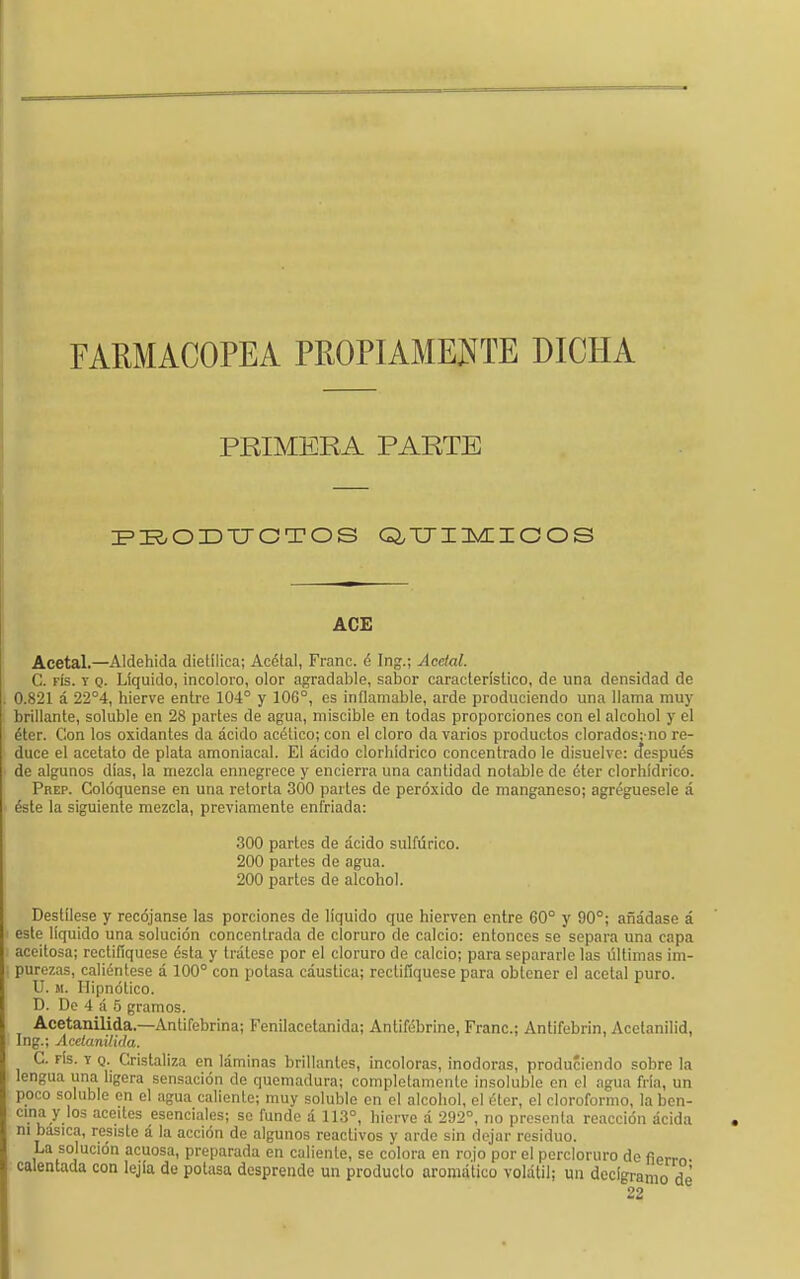 FARMACOPEA PROPIAMENTE DICHA PRIMERA PARTE PBODTJCTOS Q/TJIMICOS ACE Acetal.—Aldehida dietílica; Acétal, Franc. é Ing.; Acclal. C. fís. t q. Líquido, incoloro, olor agradable, sabor característico, de una densidad de 0.821 á 22°4, hierve entre 104° y 10G°, es inflamable, arde produciendo una llama muy brillante, soluble en 28 partes de agua, miscible en todas proporciones con el alcohol y el éter. Con los oxidantes da ácido acético; con el cloro da varios productos clorados;no re- duce el acetato de plata amoniacal. El ácido clorhídrico concentrado le disuelve: ctespués de algunos días, la mezcla ennegrece y encierra una cantidad notable de éter clorhídrico. Prep. Coloqúense en una retorta 300 partes de peróxido de manganeso; agregúesele á éste la siguiente mezcla, previamente enfriada: 300 partes de ácido sulfúrico. 200 partes de agua. 200 partes de alcohol. Destílese y recójanse las porciones de líquido que hierven entre 60° y 90°; añádase á este líquido una solución concentrada de cloruro de calcio: entonces se separa una capa aceitosa; rectifiqúese ésta y trátese por el cloruro de calcio; para separarle las últimas im- purezas, caliéntese á 100° con potasa cáustica; rectifiqúese para obtener el acetal puro. U. m. Hipnótico. D. De 4 á 5 gramos. Acetanilida.—Antifebrina; Fenílacetanida; Antifébrine, Franc; Antifebrin, Acelanilid, Ing.; Acelanilkla. C. rís. y o. Cristaliza en láminas brillantes, incoloras, inodoras, produciendo sobre la lengua una ligera sensación de quemadura; completamente insoluble en el agua fría, un poco soluble en el agua caliente; muy soluble en el alcohol, el éter, el cloroformo, la ben- cina y los aceites esenciales; se funde á 113°, hierve á 292°, no presenta reacción ácida ni básica, resiste á la acción de algunos reactivos y arde sin dejar residuo. La solución acuosa, preparada en caliente, se colora en rojo por el percloruro de fierm calentada con lejía do potasa desprende un producto aromático volátil; un decigramo de 22