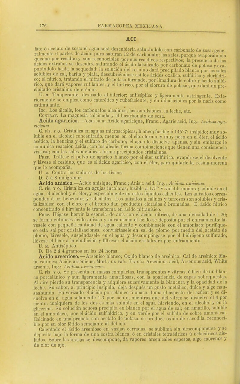 ACI fato ó acetato de sosa: el agua será descubierta saturándolo con carbonato de sosa- gene- ralmente Ü parles do acido puro saturan 12 de carbonato; las sales, porque evaporándolo quedan por residuo y son reconocibles por sus reactivos respectivos; la presencia de los ácidos extraños se descubre saturando el ácido falsificado por carbonato de potasa y eva- porándolo hasta la sequedad; la solución del residuo dará precipitado blanco por las sales solubles de cal, barita y plata, descubriéndose asi los ácidos oxálico, sulfúrico y clorhídri- co; el nítrico, tratando el nitrato de potasa formado, por limadura de cobre y ácido sulfú- rico, que dará vapores rutilantes; y el tártrico, por el cloruro de potasio, que dará un pre- cipitado cristalino de crémor. U. m. Temperante, desusado al interior; antiséptico y ligeramente astringente. Exte- riormente se emplea como caterélico y rubeíáciente, y en inhalaciones por la nariz como estimulante. Inc. Los álcalis, los carbonatos alcalinos, las emulsiones, la leche, etc. Gontrat. La magnesia calcinada y el bicarbonato de sosa. Acido agarícico,—Agaricina; Acide agaricique, Franc; Agaricacid, Ing.; Acidum aga- ricicum C. fís. y q. Cristaliza en agujas microscópicas; blanco; fusible á 145°7; insípido; muy so- luble en el alcohol concentrado, menos en el cloroformo y muy poco en el éter, el ácido acético, la bencina y el sulfuro de carbono; el agua lo disuelve apenas, y sin embargo le comunica reacción ácida; con los álcalis forma combinaciones que tienen una consistencia viscosa; con las sales metálicas forma precipitados cristalinos. Prep. Trátese el polvo de agárico blanco por el éter sulfúrico, evapórese el disolvente y lávese el residuo, que es el ácido agarícico, con el éter, para quitarle la resina morena que le acompaña. U. m. Contra los sudores de los tísicos. D. 5 á 8 miligramos. Acido anisico.—Acide anisique, Franc; Anisic acid, Ing.; Acidum anisicum. C. fís. y q. Cristaliza en agujas incoloras; fusible á 175° y volátil; inodoro; soluble en el agua, el alcohol y el éter, y especialmente en estos líquidos calientes. Los anisatos corres- ponden á los benzoatos y salicilatós.. Los anisatos alcalinos y terrosos son solubles y cris- talizables; con el cloro y el bromo dan productos clorados ó bromados. El ácido nítrico concentrado é hirvienle le transforma en ácido nitranisico. Prep. Hágase hervir la esencia de anís con el ácido nítrico, de una densidad de 1.20; se forma entonces ácido anisico y nitranisida; el ácido se deposita por el enfriamiento; lá- vesele con pequeña cantidad de agua caliente y combínesele con el amoníaco; purifiqúe- se esta sal por cristalizaciones, conviértasele en sal de plomo por medio del.acetato de plomo, lávesele, suspéndasele en el agua y descompóngase por el hidrógeno sulfurado; llévese el licor á la ebullición y fíltrese: el ácido cristalizará por enfriamiento. U. m. Antiséptico. D. De 2 á 4 gramos en las 24 horas. Acido arsenioso. — Arsénico blanco; Oxido blanco de arsénico; Cal de arsénico; Ma- ta-ratones; Acide arsénieus; Mort aux rats, Franc; Arsemous acid, Arsenous acid, White arsenic, Ing.; Acidum arseniosum. C. fís. y o- Se presenta en masas compactas, transparentes y vitreas, ó bien de un blan- co porcelánico y aun ligeramente amarillosas, con la apariencia de capas sobrepuestas. Al aire pierde su transparencia y adquiere sucesivamente la blancura y la opacidad déla leche. Su sabor, al principio insípido, deja después un gusto metálico, dulce y algo nau- seabundo. Pulverizado el ácido porcelánico ú opaco, toma el aspecto del azúcar y se di- suelve en el agua solamente 1.3 por ciento, mientras que del vitreo se disuelve el 4 por ciento: cualquiera de los dos es más soluble en el agua hirviendo, en el alcohol y en la glicerina. Su solución acuosa precipita en blanco por el agua de cal; en amarillo, soluble en el amoníaco, por el ácido sulfhídrico, y en verde por el sulfato de cobre amoniacal. Calcinado en una probeta con acetato de potasa, se produce óxido de cacodila, reconoci- ble por su olor félido semejante al del ajo. Calentado el ácido arsenioso en vasijas cerradas, se sublima sin descomponerse y se deposita bajo la forma de una costra blanca, ó en cristales tetraédricos ú octaédricos ais- lados. Sobre las brasas se descompone, da vapores arsenicales espesos, algo morenos y de olor de ajo.