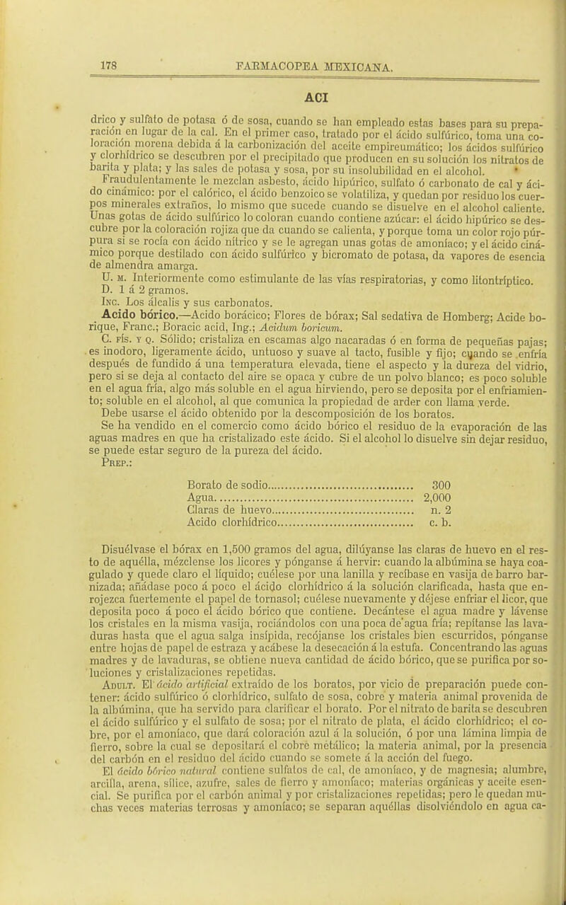 ACI drico y sulfato do potasa ó de sosa, cuando so han empleado estas bases para su prepa- ración en lugar de la cal. En el primer caso, tratado por el ácido sulfúrico, toma una co- loración morena debida a la carbonización del aceite empireumático; los ácidos sulfúrico y clorhídrico se descubren por el precipitado que producen en su solución los nitratos de barita y plata; y las sales do potasa y sosa, por su insolubilidad en el alcohol. Fraudulentamente le mezclan asbesto, ácido hipúrico, sulfato ó carbonato de cal y áci- do cinámico: por el calórico, el ácido benzoico se volatiliza, y quedan por residuo los cuer- pos minerales extraños, lo mismo que sucede cuando se disuelve en el alcohol caliente. Unas gotas de ácido sulfúrico lo coloran cuando contiene azúcar: el ácido hipúrico se des- cubre por la coloración rojiza que da cuando se calienta, y porque toma un color rojo púr- pura si se rocía con ácido nítrico y se le agregan unas gotas de amoníaco; y el ácido ciná- mico porque destilado con ácido sulfúrico y bicromato do potasa, da vapores de esencia de almendra amarga. U. m. Interiormente como estimulante de las vías respiratorias, y como lilontríptico. D. 1 á 2 gramos. fota Los álcalis y sus carbonatos. Acido bórico.—Acido borácico; Flores de bórax; Sal sedativa de Homberg; Acide bo- rique, Franc; Boracic acid, Ing.; Acidum boricum. C. fís. y q. Sólido; cristaliza en escamas algo nacaradas ó en forma de pequeñas pajas; es inodoro, ligeramente ácido, untuoso y suave al tacto, fusible y fijo; cuando se .enfría después de fundido á una temperatura elevada, tiene el aspecto y la dureza del vidrio, pero si se deja al contacto del aire se opaca y cubre de un polvo blanco; es poco soluble en el agua fría, algo más soluble en el agua hirviendo, pero se deposita por el enfriamien- to; soluble en el alcohol, al que comunica la propiedad de arder con llama verde. Debe usarse el ácido obtenido por la descomposición de los boratos. Se ha vendido en el comercio como ácido bórico el residuo de la evaporación de las aguas madres en que ha cristalizado este ácido. Si el alcohol lo disuelve sin dejar residuo, se puede estar seguro de la pureza del ácido. Disuélvase el bórax en 1,500 gramos del agua, diluyanse las claras de huevo en el res- to de aquélla, mézclense los licores y pónganse á hervir: cuando la albúmina se haya coa- gulado y quede claro el líquido; cuélese por una lanilla y recíbase en vasija de barro bar- nizada; añádase poco á poco el ácido clorhídrico á la solución clarificada, hasta que en- rojezca fuertemente el papel de tornasol; cuélese nuevamente y déjese enfriar el licor, que deposita poco á poco el ácido bórico que contiene. Decántese el agua madre y lávense los cristales en la misma vasija, rodándolos con una poca de'agua fría; repítanse las lava- duras hasta que el agua salga insípida, recójanse los cristales bien escurridos, pónganse entre hojas de papel do estraza y acábese la desecación á la estufa. Concentrando las aguas madres y de lavaduras, se obtiene nueva cantidad de ácido bórico, que se purifica por so- luciones y cristalizaciones repetidas. Adult. El ácido artificial extraído de los boratos, por vicio de preparación puede con- tener: ácido sulfúrico ó clorhídrico, sulfato do sosa, cobro y materia animal provenida de la albúmina, quo ha servido para clarificar el borato. Por el nitrato de barita se descubren el ácido sulfúrico y el sulfato de sosa; por el nitrato de plata, el ácido clorhídrico; el co- bre, por el amoníaco, que dará coloración azul á la solución, ó por una lámina limpia de fierro, sobre la cual so deposilará el cobro metálico; la materia animal, por la presencia del carbón en el residuo del ácido cuando se somete á la acción del fuego. El ácido bfirico natural contiene sul falos de cal, de amoníaco, y de magnesia; alumbre, arcilla, arena, sílice, azufre, sales de fierro y amoníaco; materias orgánicas y aceite esen- cial. Se purifica por el carbón animal y por cristalizaciones repetidas; pero le quedan mu- chas veces materias terrosas y amoníaco; se separan aquéllas disolviéndolo en agua ca- Prep.: Borato de sodio, Agua 300 2,000 n. 2 c. b. Claras de huevo.. Acido clorhídrico.