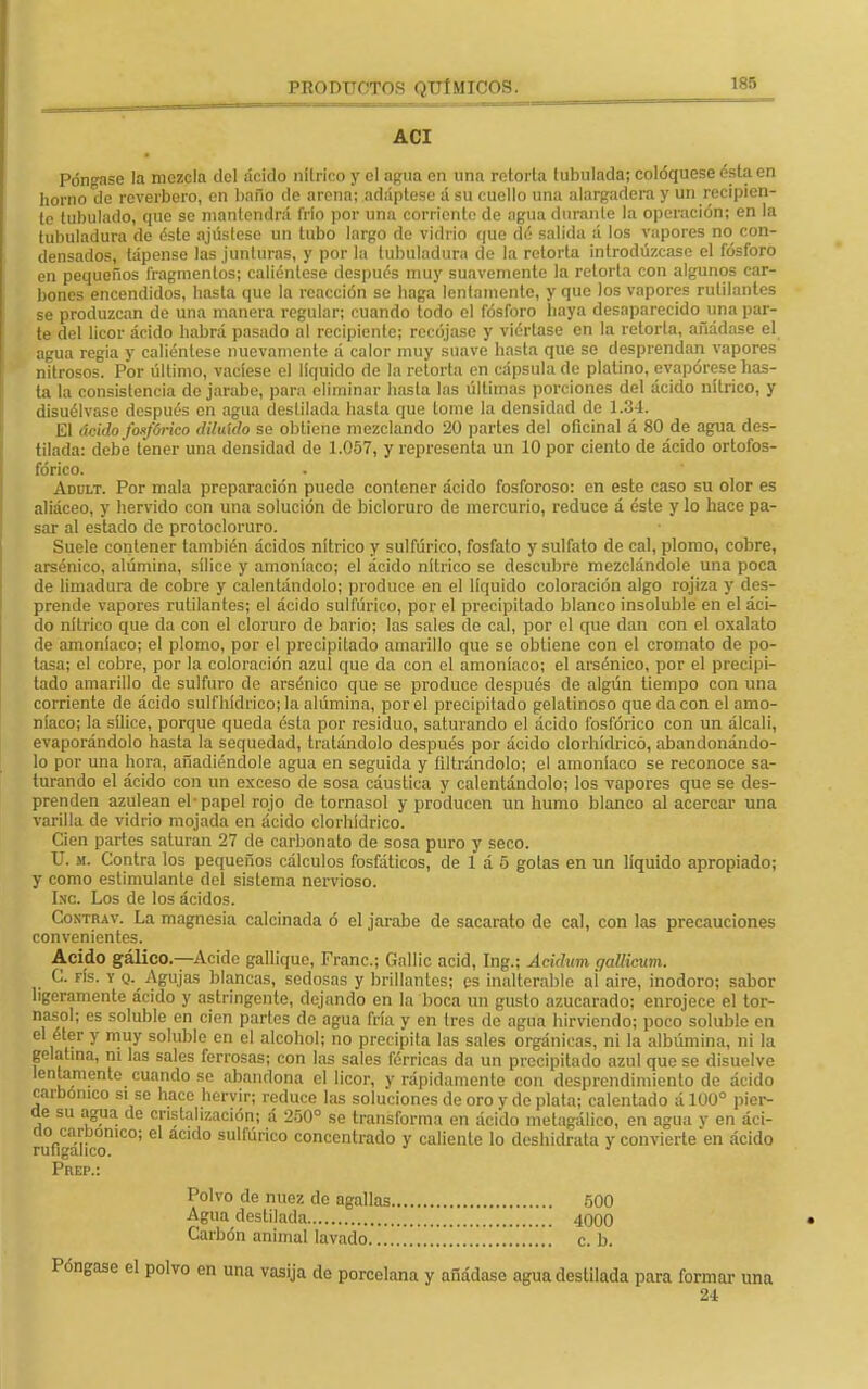 ACI Póngase la mezcla del ácido nítrico y el agua en una retorta tubulada; coloqúese ésta en horno de reverbero, en baño de arena; adáptese á su cuello una alargadera y un recipien- te tubulado, que se mantendrá frío por una corriente de agua durante la operación; en la tubuladura de éste ajústese un tubo largo de vidrio que dé salida á los vapores no con- densados, tápense las junturas, y por la tubuladura de la retorta introdúzcase el fósforo en pequeños fragmentos; caliéntese después muy suavemente la retorta con algunos car- bones encendidos, hasta que la reacción se haga lentamente, y que los vapores rutilantes se produzcan de una manera regular; cuando todo el fósforo haya desaparecido una par- te del licor ácido habrá pasado al recipiente; recójase y viértase en la retorta, añádase el agua regia y caliéntese nuevamente á calor muy suave hasta que se desprendan vapores nitrosos. Por último, vacíese el líquido de la retorta en cápsula de platino, evapórese has- ta la consistencia do jarabe, para eliminar hasta las últimas porciones del ácido nítrico, y disuélvase después en agua destilada hasta que tome la densidad de 1.34. El ácido fosfórico diluido se obtiene mezclando 20 partes del oficinal á 80 de agua des- tilada: debe tener una densidad de 1.057, y representa un 10 por ciento de ácido ortofos- fórico. Adult. Por mala preparación puedo contener ácido fosforoso: en este caso su olor es aliáceo, y hervido con una solución de bicloruro de mercurio, reduce á éste y lo hace pa- sar al estado de protocloruro. Suele contener también ácidos nítrico y sulfúrico, fosfato y sulfato de cal, plomo, cobre, arsénico, alúmina, sílice y amoníaco; el ácido nítrico se descubre mezclándole una poca de limadura de cobre y calentándolo; produce en el líquido coloración algo rojiza y des- prende vapores rutilantes; el ácido sulfúrico, por el precipitado blanco insoluble en el áci- do nítrico que da con el cloruro de bario; las sales de cal, por el que dan con el oxalato de amoníaco; el plomo, por el precipitado amarillo que se obtiene con el cromato de po- tasa; el cobre, por la coloración azul que da con el amoníaco; el arsénico, por el precipi- tado amarillo de sulfuro de arsénico que se produce después de algún tiempo con una corriente de ácido sulfhídrico; la alúmina, por el precipitado gelatinoso que da con el amo- níaco; la sílice, porque queda ésta por residuo, saturando el ácido fosfórico con un álcali, evaporándolo hasta la sequedad, tratándolo después por ácido clorhídrico, abandonándo- lo por una hora, añadiéndole agua en seguida y filtrándolo; el amoníaco se reconoce sa- turando el ácido con un exceso de sosa cáustica y calentándolo; los vapores que se des- prenden azulean el-papel rojo de tornasol y producen un humo blanco al acercar una varilla de vidrio mojada en ácido clorhídrico. Cien partes saturan 27 de carbonato de sosa puro y seco. U. m. Contra los pequeños cálculos fosfáticos, de 1 á 5 golas en un líquido apropiado; y como estimulante del sistema nervioso. Inc. Los de los ácidos. Contrav. La magnesia calcinada ó el jarabe de sacarato de cal, con las precauciones convenientes. Acido gálico.—Acide gallique, Franc; Gallic acid, Ing.; Acidum gallicum. C. rís. y o. Agujas blancas, sedosas y brillantes; es inalterable ai aire, inodoro; sabor ligeramente ácido y astringente, dejando en la boca un gusto azucarado; enrojece el tor- nasol; es soluble en cien partes de agua fría y en tres de agua hirviendo; poco soluble en el éter y muy soluble en el alcohol; no precipita las sales orgánicas, ni la albúmina, ni la gelatina, ni las sales ferrosas; con las sales férricas da un precipitado azul que se disuelve lentamente cuando se abandona el licor, y rápidamente con desprendimiento de ácido carbónico si se hace hervir; reduce las soluciones de oro y de plata; calentado á 100° pier- de su agua de cristalización; á 250° se transforma en ácido metagálico, en agua v en áci- do carbónico; el acido sulfúrico concentrado y caliente lo deshidrata y convierte en ácido rufigaheo. J Prep.: Polvo de nuez de agallas 500 Agua destilada 4000 Carbón animal lavado c. b. Póngase el polvo en una vasija de porcelana y añádase agua destilada para formar una 2-1