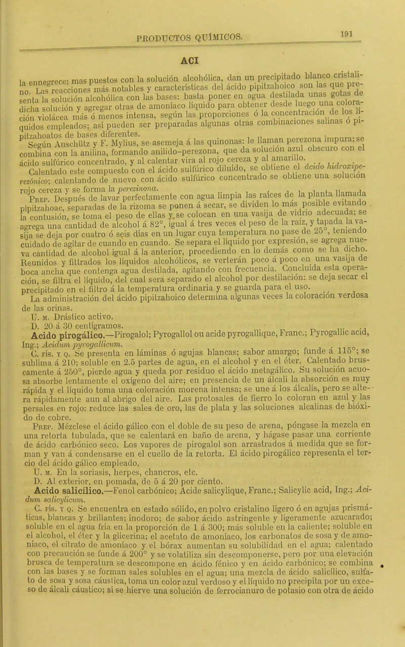 ACI i, rnne£rrece- mas puestos con la solución alcohólica, dan un precipitado blanco cristali- no La? reaccione.más notables y características del ácido pipitzahoico son las que pre- eñH S oU c on al ohólica con \L bases: basta poner en agua destilada unas gotas de l! solución y agregar otras de amoniaco líquido para obtener desde luego una cotora- S v¡olcea más d menos intensa, según las proporciones ó la concentración de los - quidos empleados; así pueden ser preparadas algunas otras combinaciones salinas o pi- £sSto£Íd¡£y EVMyüS'se asemeja á las quinonas: le llaman perezona impura;se combina con la anilina, formando anilido-perezona, que da solución azul obscuro con el ácido sulfúrico concentrado, y al calentar vira al rojo cereza y al amarillo. Cale ado este compuesto con el ácido sulfúrico diluido, se obtiene- el ácido hidroxipc- caSdo de nuevo con ácido sulfúrico concentrado se obtiene una soluoon ^D^^^Znonie con agua limpia las raíces de la planta llamada Dinitzahoac, separadas de la rizoma se ponen á secar, se dividen lo mas posible evitando la contusión, se toma el peso de ellas y. se colocan en una vasrjft de vidrio adecuada; se va cantidad de alcohol igual á la anterior, procediendo en lo demás como se ha dicho. Reunidos y futrados los líquidos alcohólicos, se verterán poco a poco en una vasija de boca ancha que contenga agua destilada, agitando con frecuencia. Concluida esta opera- ción, se filtra el líquido, del cual sera separado el alcohol por destilación: se deja secar el precipitado en el filtro i la temperatura ordinaria y se guarda para el uso. _ _ La administración del ácido pipitzahoico determina algunas veces la coloración verdosa de las orinas. U. ¡i. Drástico activo. D. 20 á 30 centigramos. Acido pirogálico.—Pirogalol; Pyrogallol ou acide pyrogallique, Franc; Pyrogalhc acid, Ing.; Acidum pyroyalticum. - n-o C. fís. y q. Se presenta en láminas ó agujas blancas; sabor amargo; funde a lio ; se sublima á 210; soluble en 2.5 partes de agua, en el alcohol y en el éter. Calentado brus- camente á 250°, pierde agua y queda por residuo el ácido metagálico. Su solución acuo- sa absorbe lentamente el oxígeno del aire; en presencia de un álcali la absorción es muy rápida y el líquido loma una coloración morena inlensa; se une á los álcalis, pero se alte- ra rápidamente aun al abrigo del aire. Las protosales de fierro lo coloran en azul y las persales en rojo: reduce las sales de oro, las de plata y las soluciones alcalinas de bióxi- do de cobre. Prep. Mézclese el ácido gálico con el doble de su peso de arena, póngase la mezcla en una retorta tubulada, que se calentará en baño de arena, y hágase pasar una corriente de ácido carbónico seco. Los vapores de pirogalol son arrastrados á medida que se for- man y van á condensarse en el cuello de la retorta. El ácido pirogálico representa el ter- cio del ácido gálico empleado. U. m. En la soriasis, herpes, chancros, etc. D. Al exterior, en pomada, de 5 á 20 por ciento. Acido salicilico.—Fenol carbónico; Acide salicylique, Franc; Salicylic acid, Ing.; Aci- dum salici/licum. C. fís. y q. Se encuentra en estado sólido, en polvo cristalino ligero ó en agujas prismá- ticas, blancas y brillantes; inodoro; de sabor ácido astringente y ligeramente azucarado; soluble en el agua fría en la proporción de 1 á 300; más soluble en la caliente; soluble en el alcohol, el éter y la glicerina; el acetato de amoníaco, los carbonatos de sosa y de amo- níaco, el cilrato de amoniaco y el bórax aumentan su solubilidad en el agua; calentado con precaución se funde á 200° y se volatiliza sin descomponerse, pero por una elevación brusca de temperatura se descompone en ácido fénico y en ácido carbónico; se combina con las bases y se forman sales solubles en el agua; una mezcla de ácido salicilico, sulfa- to de sosa y sosa cáustica, toma un color azul verdoso y el líquido no precipita por un exce- so de álcali cáustico; si se hierve una solución de ferrocianuro de potasio con otra de ácido