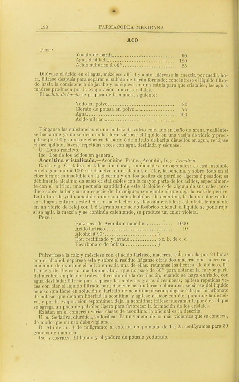 - 198 FARMACOPEA MEXICANA. ACO Prep.: Yódalo de barita 90 Agua destilada 120 Acido sulfúrico á ÜG° 25 Dihíyase el ácido en el agua, mézclese alli el yodato, hiérvase la mezcla por media ho- ra, fíltrese después para separar el sulfato de barita formado; concéntrese el liquido filtra- do hasta la consistencia de jarabe y coloqúese en una estufa para que cristalice; las aguas madres producen por la evaporación nuevos cristales. El yódalo de barita se prepara de la manera siguiente: Yodo en polvo 80 Clorato de potasa en polvo 75 Agua 400 Acido nítrico 1 Pónganse las substancias en un matraz de vidrio colocado en baño de arena y caliénte- se hasta que ya no se desprenda cloro; viértase el líquido en una vasija de vidrio y preci- pítese por 90 gramos de cloruro de bario ó de nitrato de barita disueltos en agua; recójase el precipitado, lávese repetidas veces con agua destilada y séquese. U. Como reactivo. Inc. Los de los ácidos en general. Aconitina cristalizada.—Aconitine, Franc; Aconilin, Ing.; Aconitina. C. fís. t q. Cristaliza en tablas incoloras, romboidales ó exagonales; es casi insoluble en el agua, aun á 100°; se disuelve en el alcohol, el éter, la bencina, y sobre todo en el cloroformo; es insoluble en la glicerina y en los aceites de petróleo ligeros ó pesados; es débilmente alcalina; da sales cristalizables con la mayor parte de los ácidos, especialmen- te con el nítrico; una pequeña cantidad de este alcaloide ó de alguna de sus sales, pro- duce sobre la lengua una especie de hormigueo semejante al que deja la raíz de peritre. La tintura de yodo, añadida á una solución alcohólica de aconitina, le da un color verdo- so; el agua enturbia este licor, lo hace lechoso y deposita cristales; calentada lentamente en un vidrio de reloj con 1 ó 2 gramos de ácido fosfórico oüeinal, el líquido se pone rojo; si se agita la mezcla y se continúa calentando, se produce un color violeta. Prep.: Raíz seca de Aconilum napellus 1000 Acido tártrico 10 Alcohola 90° \ Éter rectificado y lavado >c. b. de c. c. Bicarbonato de potasa j Pulverícese la raíz y mézclese con el ácido tártrico, macérese esta mezcla por 24 horas con el alcohol, sepárese éste y sobre el residuo háganse otras dos maceraciones sucesivas, cuidando de exprimir el polvo en cada una de ellas: reúnanse los licores alcohólicos, fíl- trense y destílense á una temperatura que no pase de 60° para obtener la mayor parte del alcohol empleado; trátese el residuo de la destilación, cuando se haya enfriado, con agua destilada; filtróse para separar las materias grasas ó resinosas; agítese repetidas ve- ces con éter el líquido filtrado para disolver las materias colorantes; sepárese del líquido acuoso que tiene en solución el tartrato de aconitina; descompóngase éste por bicarbonato de potasa, que deja en libertad la aconitina, y agítese el licor con éter para que la disuel- va, y por la evaporación espontánea deja la aconitina; trátese nuevamente por éter, al que se agrega un poco do petróleo ligero para favorecer la formación de los cristales. Existen en el comercio varias clases de aconitina: la oficinal es la descrita. U. m. Sedativa, diurética, sudorífica. Es un veneno de los más violentos que se conocen, de modo que su uso debe-vigilarse. D. Al interior, ¿ de miligramo; al exterior en pomada, de 1 á 25 centigramos para 30 gramos de manteca. Inc. y contiuv. El tanino y el yoduro de potasio yodurado.