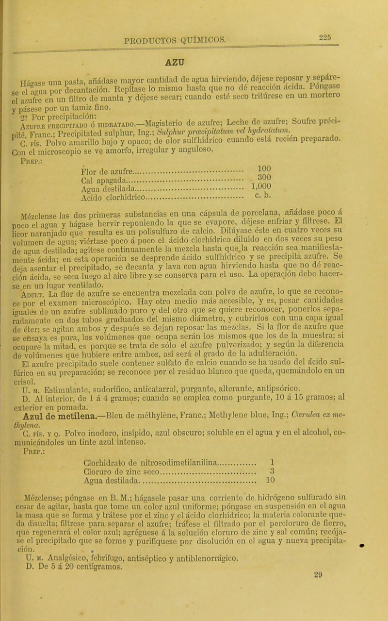 AZU Hitase una pasta, añádase mayor cantidad de agua hirviendo, déjese reposar y sepáre- se clTua por decantación. Repítase lo mismo hasta que no dé reacción ácida. Póngase el azufre en un filtro de manta y déjese secar; cuando esté seco tritúrese en un mortero y pásese por un tamiz fino. SopmprIXadoó1 hidratado.—Magisterio de azufre; Leche de azufre; Soufre préci- nité Franc; Precipilated sulphur, Ing.; Sulphur praetptiatim vd hydmUdum fe. fIs. Polvo amarillo bajo y opaco; de olor sulfhídrico cuando esta recién preparado. Con el microscopio se ve amorfo, irregular y anguloso. Prep.: Flor de azufre J00 Cal apagada 300 Agua destilada 1,000 Acido clorhídrico c- Mézclense las dos primeras substancias en una cápsula de porcelana, añádase poco á ñoco el aua v hágase hervir reponiendo la que se evapore, déjese enfriar y fíltrese. El licor naranjado que resulta es un polisulm.ro de calcio. Diluyase éste en cuatro veces su volumen de agua; viértase poco á poco el ácido clorhídrico diluido en dos veces su peso de amia destilada; agítese continuamente la mezcla hasta queja reacción sea manifiesta- mente ácida; en esta operación se desprende ácido sulfhídrico y se precipita azufre. Se deia asentar el precipitado, se decanta y lava con agua hirviendo hasta que no dé reac- ción ácida, se seca luego al aire libre y se conserva para el uso. La operación debe hacer- se en un lugar ventilado. Ádult La flor de azufre se encuentra mezclada con polvo de azufre, lo que se recono- ce por el examen microscópico. Hay otro medio más accesible, y es, pesar canlídades iguales do un azufre sublimado puro y del otro que se quiere reconocer, ponerlos sepa- radamente en dos tubos graduados del mismo diámetro, y cubrirlos con una capa igual de éter; se agitan ambos y después se dejan reposar las mezclas. Si la flor de azufre que se ensaya es pura, los volúmenes que ocupa serán los mismos que los de la muestra; si ocupare la mitad, es porque se trata de sólo el azufro pulverizado; y según la diferencia de volúmenes que hubiere entre ambos, así será el grado de la adulteración. El azufre precipitado suele contener sulfato de calcio cuando se ha usado del ácido sul- fúrico en su preparación; se reconoce por el residuo blanco que queda, quemándolo en un crisol. U. m. Estimulante, sudorífico, anticatarral, purgante, alterante, nnlipsonco. D. Al interior, de 1 á 4 gramos; cuando se emplea como purgante, 10 á 15 gramos; al exterior en pomada. Azul de metilena.—Rlcu de méthyléne,Franc; Methylene blue, Ing.; Ocerulea cxme- thylena. C. fís. y q. Polvo inodoro, insípido, azul obscuro; soluble en el agua y en el alcohol, co- municándoles un tinte azul intenso. Prep.: Clorhidrato de íiitrosodimelilanilina 1 Cloruro de zinc seco 3 Agua destilada 10 Mézclense; póngase en B. M.¡ hágasele pasar una corriente de hidrógeno sulfurado sin cesar de agitar, hasta que tome un color azul uniformo; póngase en suspensión en el agua la masa que se forma y trátese por el zinc y el ácido clorhídrico; la materia colorante que- da disuelta; fíltrese para separar el azufre; trátese el (¡lirado por el percloruro de fierro, que regenerará el color azul; agrégueso á la solución cloruro do zinc y sal común; recója- se el precipitado que se forme y purifiqúese por disolución en el agua y nueva precipita- ción. . . U. m. Analgésico, febrífugo, antiséptico y antiblenorrágico. D. De 5 á 20 centigramos. 29