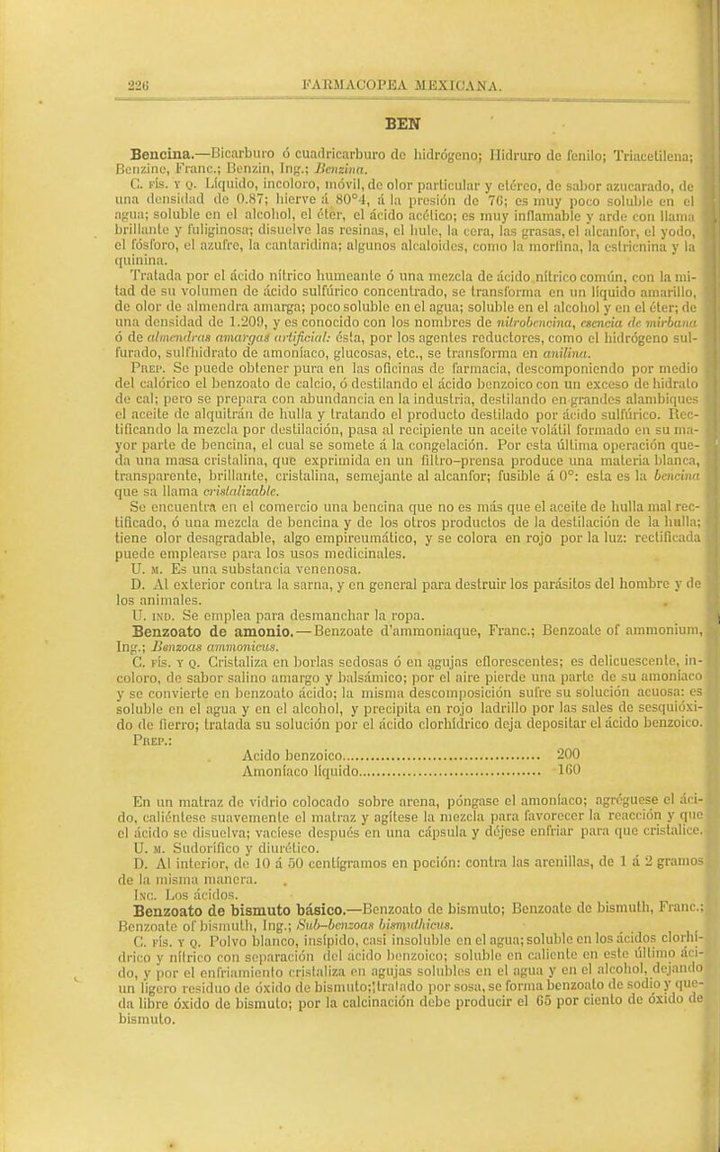 22U K A KM ACOPJ3A MBXICAN A. BEN Bencina— Bicarburo ó cuadricarburo do hidrógeno; Ilidruro de fenilo; Triacetilena; Benzine, Franc; Benzin, Ing.; Beniina. C. fís. y q. Liquido, incoloro, móvil, de olor particular y etéreo, de sabor azucarado, de una densidad de 0.87; Inerve ;i 80°4, á la presión de 7G; es muy poco soluble en el agua; soluble en el alcohol, el éter, el ácido acético; es muy inflamable y arde con llama brillante y Fuliginosa; disuelve las resinas, el hule, la cora, las grasas, el alcanfor, el yodo, el fósforo, el azufre, la canlaridina; algunos alcaloides, como la mortina, la estricnina y la quinina. Tratada por el ácido nílrico humeante ó una mezcla de ácido nítrico común, con la mi- tad de su volumen de ácido sulfúrico concentrado, se transforma en un liquido amarillo, de olor de almendra amarga; poco soluble en el agua; soluble en el alcohol y en el éter; de una densidad de 1.209, y es conocido con los nombres de nilrobencina, esencia de mirbana ó de almendras amargas artificial: ésta, por los agentes reductores, como el hidrógeno sul- furado, sulfhidrato do amoníaco, glucosas, etc., se transforma en anilina. PnEP. Se puede obtener pura en las oficinas do farmacia, descomponiendo por medio del calórico el benzoato de calcio, ó destilando el ácido benzoico con un exceso de hidrato de cal; pero se prepara con abundancia en la industria, destilando en grandes alambiques el aceite do alquitrán do hulla y tratando el producto destilado por ácido sulfúrico. Rec- tificando la mezcla por destilación, pasa al recipiente un aceite volátil formado en su ma- yor parlo de bencina, el cual se somete á la congelación. Por esta última operación que- da una masa cristalina, que exprimida en un filtro-prensa produce una materia blanca, transparente, brillante, cristalina, semejanle al alcanfor; fusible á 0°: esta es la bencina que sa llama erislalizablc. So encuentra en el comercio una bencina que no es más que el aceite de hulla mal rec- tificado, ó una mezcla de bencina y de los otros productos de la destilación de la bulla; tiene olor desagradable, algo empiroumálico, y se colora en rojo por la luz: rectificada puede emplearse para los usos medicinales. U. m. Es una substancia venenosa. D. Al exterior contra la sarna, y en general para destruir los parásitos del hombre y de los animales. U. ind. Se emplea para desmanchar la ropa. Benzoato de amonio. — Benzoate d'ammoniaquo, Franc; Benzoate of ammonium, Ing.j Bsnzoas ammonicus. C. fís. y q. Cristaliza en borlas sedosas ó en agujas cfloroscentes; es delicuescente, in- coloro, de sabor salino amargo y balsámico; por el aire pierde una parte de su amoníaco y se convierte en benzoato ácido; la misma descomposición sufre su solución acuosa: es soluble en el agua y en el alcohol, y precipita en rojo ladrillo por las sales de sesquióxi- do de fierro; tralada su solución por el ácido clorhídrico deja depositar el ácido benzoico. Prep.: Acido benzoico 200 Amoníaco líquido 1G0 En un matraz do vidrio colocado sobre arena, póngase el amoníaco; agregúese el áci- do, caliéntese suavemente el matraz y agítese la mezcla para favorecer la reacción y que el ácido so disuelva; vacíese después en una cápsula y déjese enfriar para que cristalice. U. M. Sudorífico y diurético. D. AI interior, de 10 á 50 centigramos en poción: contra las arenillas, de 1 á 2 gramos de la misma manera. Inc. Los ácidos. Benzoato de bismuto básico.—Benzoato de bismuto; Benzoate de bismuth, Franc; Benzoate of bismuth, Ing.; Sub-bcn:oas bismnthicus. C. fís. y q. Polvo blanco, insípido, casi insolublc en el agua; soluble en los ácidos clorhí- drico y nítrico con separación del ácido benzoico; soluble en caliente en esle último áci- do, y por el enfriamiento crislaliza en agujas solubles en el agua y en el alcohol, dejando un ligero residuo de óxido do bismulo;¡lralado por sosa, so forma benzoato do sodio y que- da libre óxido de bismuto; por la calcinación debo producir el 65 por ciento de óxido bismuto.