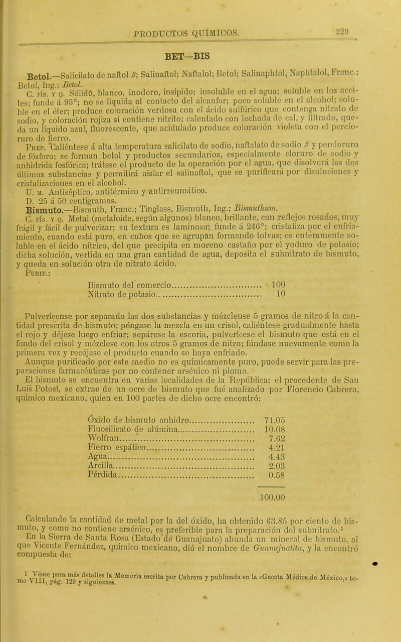 BET—BIS Betol — Salicilatodcnaflol P; Salinaftol; Ñafíalo!; Betol; Salinaphlol, Naphtalol, Franc; ^C. vía. i'Q. Sólido, blanco, inodoro, insípido; insoluble en el agua; soluble en los acei- tes; funde á 95°; no se liquida al contacto del alcanfor; poco soluble en el alcohol; solu- ble'en el éter; produce coloración verdosa con el ácido sulfúrico que contenga nitrato de sodio, y coloración rojiza si contiene nitrito; calentado con lechada de cal, y nitrado, que- da un líquido azul, fluorescente, que acidulado produce coloración viólela con el perclo- ruro do fierro. •• Phep. 'Caliéntese á alta temperatura salicilato de sodio, naflalato de sodio P y percloruro de fósforo; se forman betol y productos secundarios, especialmente cloruro de sodio y anhídrida fosfórica; trátese el producto de la operación por el agua, que disolverá las dos Últimas substancias y permiLirá aislar el salinaftol, que se purificará por disoluciones y cristalizaciones en el alcohol. U. m. Antiséptico, antitérmico y antirreumático. D. 25 á 50 centigramos. Bismuto.—Bismutli, Franc; Tinglass, Bisniuth, Ing.; Bixmuthum. C. fís. y q. Metal (metaloide, según algunos) blanco, brillante, con reflejos rosados, muy frágil y fácil de pulverizar; su textura es laminosa; funde á 24G°; cristaliza por el enfria- miento, cuando está puro, en cubos que se agrupan formando tolvas; es enteramente so- luble en el ácido nítrico, del que precipita en moreno castaño por el yoduro de potasio; dicha solución, vertida en una gran cantidad de agua, deposita el subnitrato de bismuto, y queda en solución otra de nitrato ácido. Krik.: Bismuto del comercio 100 Nitrato de potasio 10 Pulverícense por separado las dos substancias y mézclense 5 gramos de nitro á la can- tidad prescrita de bismuto; póngase la mezcla en un crisol, caliéntese gradualmente hasta el rojo y déjese luego enfriar; sepárese la escoria, pulverícese el bismuto que está en el fondo del crisol y mézclese con los otros 5 gramos ele nitro; fúndase nuevamente como la primera vez y recójase el producto cuando se haya enfriado. Aunque purificado por este medio no es químicamente puro, puede servir para las pre- paraciones farmacéuticas por no contener arsénico ni plomo. El bismuto se encuentra en varias localidades de la República: el procedente de San Luis Potosí, se extrae de un ocre de bismuto que fué analizado por Florencio Cabrera, químico mexicano, quien en 100 partes de dicho ocre encontró: Óxido de bismuto anhidro 71.05 Fluosílicalo de alúmina 10.08 Wolfran . 7.U2 Fierro espático 4.21 Agua 4.43 Arcilla 2.03 Pérdida 0.58 100.00 Calculando la cantidad de metal por la del óxido, ha obtenido G3.85 por ciento de bis- muto, y como no contiene arsénico, es preferible para la preparación del subnitrato.1 En la Sierra de Santa Posa (Estado'dé Guanajuato) abunda un mineral de bísmulo, al que Vicente Fernández, químico mexicano, dió el nombre de Ouanajuailta, y la encontró compuesta de: 1 Véase para más detalles la Memoria escrita por Cabrera y publicada en la «Gaceta Médica do México,., to- mo V 111, pog. 120 y siguientes.