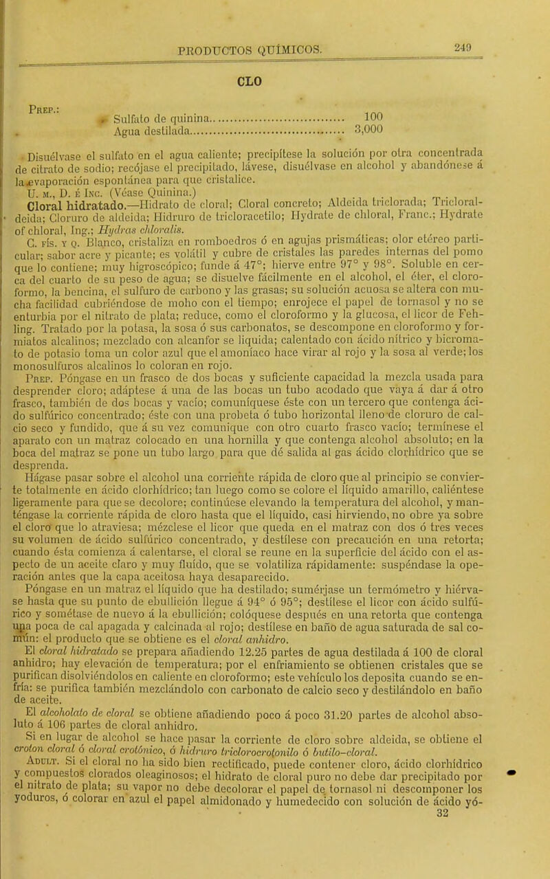 CLO #> Sulfato de quinina 100 Agua destilada 3,000 Disuélvase el sulfato en el agua caliente; precipítese la solución por otra concentrada de citrato de sodio; recójase el precipitado, lávese, disuélvase en alcohol y abandónese á la .evaporación espontánea para que cristalice. U. m., D. É Ixc. (Véase Quinina.) Cloral hidratado—Hidrato do doral; Cloral concreto; Aldeida triclorada; Tricloral- deida; Cloruro de aldeida; Hidruro de tricloracetilo; Hydrate do chloral, Franc; Hydrate bfchloral, Ing.; Mydras cHoralia. , . C. fís. y q. Blanco, cristaliza en romboedros ó en agujas prismáticas; olor etéreo parti- cular; sabor acre y picante; es volátil y cubre de cristales las paredes internas del pomo que lo contiene; muy higroscópico; funde á 47°; hierve entro 97° y 98°. Soluble en cer- ca del cuarto de su peso de agua; se disuelve fácilmente en el alcohol, el éter, el cloro- formo, la bencina, el sulfuro de carbono y las grasas; su solución acuosa se altera con mu- cha facilidad cubriéndose de moho con el tiempo; enrojece el papel de tornasol y no se enturbia por el nitrato de plata; reduce, como el cloroformo y la glucosa, el licor de Feh- ling. Tratado por la potasa, la sosa ó sus carbonatos, se descompone en cloroformo y for- miatos alcalinos; mezclado con alcanfor se liquida; calentado con ácido nítrico y bicroma- to de potasio loma un color azul que el amoníaco hace virar al rojo y la sosa al verde; los monosulfuros alcalinos lo coloran en rojo. Prep. Póngase en un frasco de dos bocas y suficiente capacidad la mezcla usada para desprender cloro; adáptese á una de las bocas un tubo acodado que vaya á dar á otro frasco, también de dos bocas y vacío; comuniqúese éste con un tercero que contenga áci- do sulfúrico concentrado; éste con una probeta ó tubo horizontal lleno de cloruro de cal- cio seco y fundido, que á su vez comunique con otro cuarto frasco vacío; termínese el aparato con un matraz colocado en una hornilla y que contenga alcohol absoluto; en la boca del matraz se pone un tubo largo para que dé salida al gas ácido clorhídrico que se desprenda. Hágase pasar sobre el alcohol una corriente rápida de cloro que al principio se convier- te totalmente en ácido clorhídrico; tan luego como se colore el líquido amarillo, caliéntese ligeramente para que se decolore; continúese elevando la temperatura del alcohol, y man- téngase la corriente rápida de cloro hasta que el líquido, casi hirviendo, no obre ya sobre el cloro que lo atraviesa; mézclese el licor que queda en el matraz con dos ó tres veces su volumen de ácido sulfúrico concentrado, y destílese con precaución en una retorta; cuando ésta comienza á calentarse, el cloral se reúne en la superficie del ácido con el as- pecto de un aceite claro y muy fluido, que se volatiliza rápidamente: suspéndase la ope- ración anles que la capa aceitosa haya desaparecido. Póngase en un matraz el líquido que ha destilado; sumérjase un termómetro y hiérva- se hasta que su punto de ebullición llegue á 94° ó 95°; destílese el licor con ácido sulfú- rico y sométase de nuevo á la ebullición; coloqúese después en una retorta que contenga una poca de cal apagada y calcinada al rojo; destílese en baño de agua saturada de sal co- mún: el producto que se obtiene es el cloral anhidro. El doral hidratado se prepara añadiendo 12.25 partes de agua destilada á 100 de cloral anhidro; hay elevación de temperatura; por el enfriamiento se obtienen cristales que se purifican disolviéndolos en caliente en cloroformo; este vehículo los deposita cuando se en- fría: se purifica también mezclándolo con carbonato de calcio seco y destilándolo en baño de aceite. El alcohólalo de cloral se obtiene añadiendo poco á poco 31.20 parles de alcohol abso- luto á 106 partes de cloral anhidro. Si en lugar de alcohol se hace pasar la corriente do cloro sobro aldeida, se obtiene el crotón cloral ó doral orotóniao, ó hidruro tridorooroprnlo ó butilo-doral. Adui.t. Si el cloral no ha sido bien rectificado, puede contener cloro, ácido clorhídrico y compuestos clorados oleaginosos; el hidrato de cloral puro no debo dar precipitado por el nitrato do plata; su vapor no debo decolorar el papel de tornasol ni descomponer los yoduros, ó colorar en azul el papel almidonado y humedecido con solución de ácido yó- 32