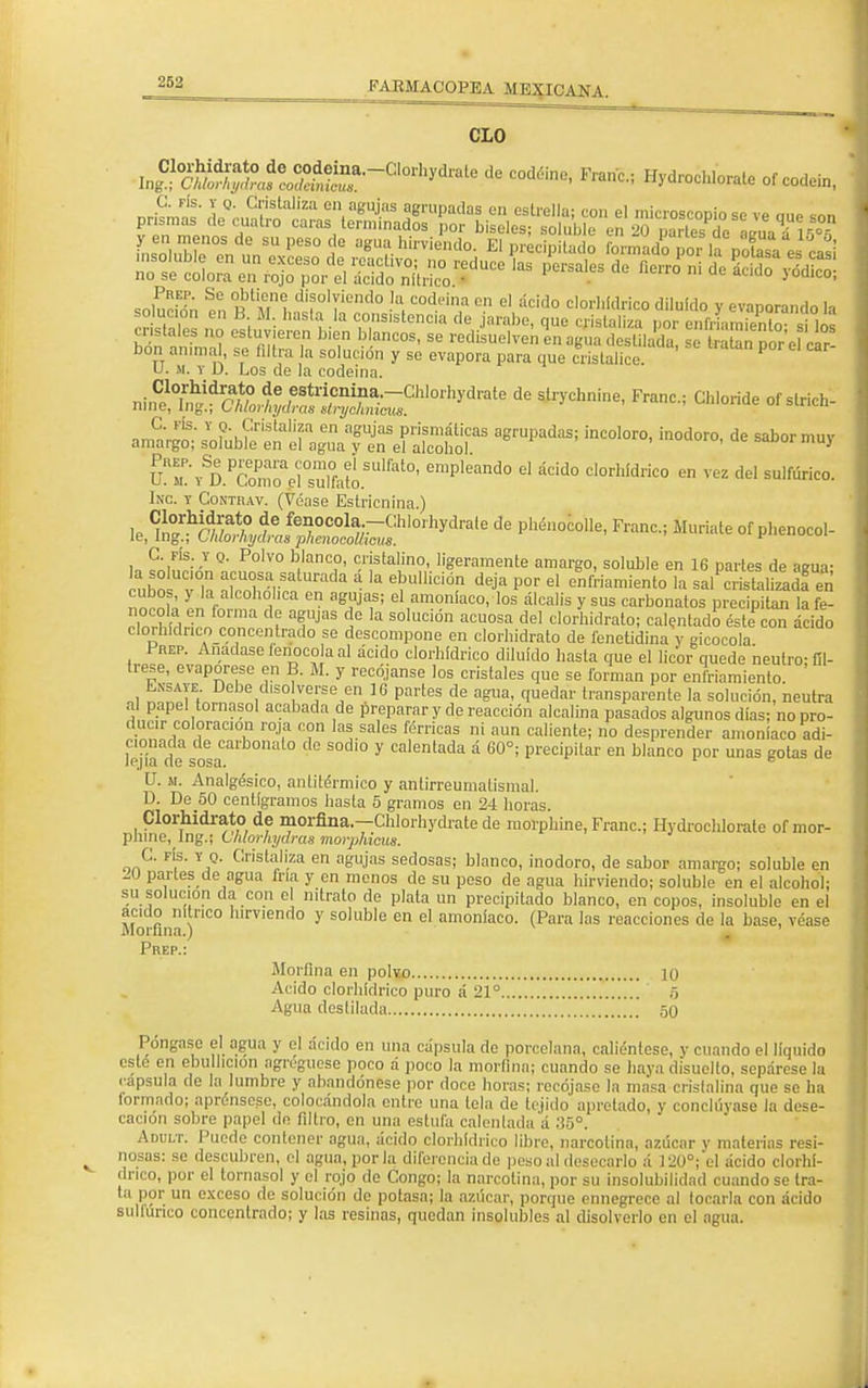 CLO bon anima , se Altea a solución y se evapora para que cristalice. P U. m. y D. Los de la codeina. ^^A^^^m°th^íe de ^oride of slrich: onSrgtsoFobkWATMEST agrUPadaS; ÍnCOl°r°' Ín°d°r°' de Sab°rmUy VRZ\SDP£Z^ZÍoS[im0' empleand° * áC¡d0 Cl0rhídlÍC0 en VeZ del sulfúric°- Inc. y Contrav. (Véase Estricnina.) iSl^&^drJ^^01^ de pll¿0C0lle' F™-> *«*»■ °f Phenocol- C. fis. y o. Polvo blanco, cristalino, ligeramente amargo, soluble en 16 partes de aeua- uho vh rZarSatUrada á la e^,,lic¡ón de^a P°r el ^«amiento la salPc istalizadfeñ cubos, y a alcohólica en agujas; el amoníaco, los álcalis y sus carbonates precipitan la fe- nocola en forma de agujas de la solución acuosa del clorhidrato; calentado éste con ácido clorhídnco conccntrado se descompone en clorhidrato de fenetidina y gicocola Prep. Anacíase íenocola al ácido clorhídrico diluido hasta que el licor quede neutro- fíl- trese, evapórese en B. M. y recójanse los cristales que se forman por enfriamiento. Ensate. Debe diso verse en 1G partes de agua, quedar transparente la solución, neutra al papel tornasol acabada de preparar y de reacción alcalina pasados algunos días; no pro- ducir coloración roja con las sales férricas ni aun caliente; no desprender amoníaco adi- cionada de carbonato de sodio y calentada á 60°; precipitar en blanco por unas gotas de lejía de sosa. B U. m. Analgésico, antitérmico y antírreumatismal. D. De 50 centigramos hasta 5 gramos en 24 horas. Clorhidrato de morfina.—Chlorhydrate de morphine, Franc; Hydroehlorate of mor- phine,_Ing.; CMorhydras morphicus. oaC' FÍS- YJQ- Crist.li.za en a8m'as sedosas; blanco, inodoro, de sabor amargo; soluble en Panes de agua fría y en menos de su peso de agua hirviendo; soluble en el alcohol; su solución da con el nitrato de plata un precipitado blanco, en copos, ¡nsoluble en el acido nítrico hirviendo y soluble en el amoníaco. (Para las reacciones de la base, véase Morfina.) Prep.: Morfina en polvo 10 Acido clorhídrico puro á 21° 6 Agua destilada 50 Póngase el agua y el ácido en una cápsula de porcelana, caliéntese, y cuando el líquido esté en ebullición agregúese poco á poco la morfina; cuando se haya disuelto, sepárese la .•apsula de la lumbre y abandónese por doce horas; recójase la masa cristalina que se ha formado; aprénsese, colocándola entre una tela de tejido apretado, y concluyase la dese- cación sobre papel dn filtro, en una estufa calentada a 35°. Adult. Puede contener agua, ácido clorhídrico libre, narcotína, azúcar y materias resi- nosas: se descubren, el agua, por la diferencia de peso al desecarlo á 120°;'cl ácido clorhí- drico, por el tornasol y el rojo de Congo; la narcotína, por su insolubilidad cuando se tra- ta por un exceso de solución de potasa; la azúcar, porque ennegrece al tocarla con ácido sultunco concentrado; y las resinas, quedan insolubles al disolverlo en el agua.
