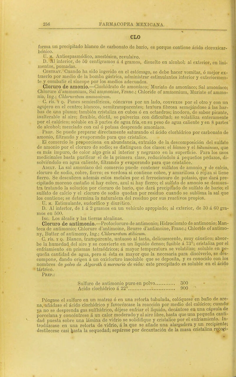 CLO forma un precipitado blanco de carbonato de bario, es porque contiene acido cloroxicar- bónico. U. m. Antiespasmódico, anestésico, revulsivo. D. Al interior, de 50 centigramos á 4 gramos, disuelto en alcobol; al exterior, en lini- mentos, pomadas. Contrav. Cuando ha sido ingerido en el estómago, so debe hacer vomitar, ó mejor ex- traerlo por medio de la bomba gástrica, administrar estimulantes interior y exteriormen- te y combatir el sincope por los medios adecuados. Cloruro de amonio.—Clorhidrato de amoniaco; Muriato de amoníaco; Sal amoníaco; Chlorure d'ammonium, Sal ammoniac, Franc; Chloride of annnonium, Muríate of ammo- nia, Ing.; Chloruretwm ammonicum. C. fís. V q. Panes semiesféricos, cóncavos por un lado, convexos por el otro y con un agujero en el centro; blancos, semitransparentes; lexlura fibrosa semejándose a las bar- bas de una pluma; también cristaliza en cubos ó en octaedros; inodoro, de sabor picante, inalterable al aire; flexible, dúctil, se pulveriza con dificultad; se volatiliza enteramente por el calórico; soluble en 3 partes de agua fría, en su peso de agua caliente y en 8 parles de alcohol; mezclado con cal ó potasa desprende amoníaco. Pkep. Se puede preparar directamente saturando el ácido clorhídrico por carbonato de amonio, filtrando y evaporando para que cristalice. El comercio lo proporciona en abundancia, extraído de la descomposición del sulfato de amonio por el cloruro de sodio; se distinguen dos clases: el blanco y el bituminoso, que es más impuro, de color algo gris al interior y negruzco en la superficie. Para los usos medicinales basta purificar el de la primera clase, reduciéndolo á pequeños pedazos, di- solviéndolo en agua caliente, filtrando y evaporando para que cristalice. Adult. La sal amoníaco del comercio puede contener sulfatos de amonio y de calcio, cloruro de sodio, cobre, fierro; es verdosa si contiene cobre, y amarillosa ó rojiza si tiene fierro. Se descubren además estos metales por el ferrocianuro de potasio, que dará pre- cipitado moreno castaño sí hay cobre, azul sí hay fierro; el sulfato de amonio se demues- tra tratando la solución por cloruro de bario, que dará precipitado de sulfato de bario; el sulfato de calcio y el cloruro de sodio quedan por residuo cuando se sublima la sal que los contiene; se determina la naturaleza del residuo por sus reactivos propios. U. m. Estimulante, sudorífico y diurético. D. Al interior, de 1 á 2 gramos en un vehículo apropiado; al exterior, de 30 á G0 gra- mos en 500. Inc. Los álcalis y las tierras alcalinas. Cloruro de antimonio.—Protocloruro de antimonio; Hidroclorato de antimonio; Man- teca de antimonio; Chlorure d'antimoine, Beurre d'antimoine, Franc; Chloride ofantimo- ny, Butter of antimony, Ing.; Chloruretiim slibicum. C. fís. y q. Blanco, transparente, untuoso al tacto, delicuescente, muy cáustico; absor- be la humedad del aire y se convierte en un líquido denso; fusible á 73°; cristaliza por el enfriamiento en prismas telraédricos; á mayor temperatura se volatiliza; soluble en pe- queña cantidad de agua, pero si ésta es mayor que la necesaria para disolverlo, se des- compone, dando origen á un oxicloruro insoluble que se deposita, y es conocido con los nombres de polvo de Algaroth ó mercurio de vida: este precipitado es soluble en el ácido tártrico. Prei\: Sulfuro do antimonio puro en polvo 300 Acido clorhídrico á 22° 900 v Póngase el sulfuro en un matraz ó en una retorta tubulada, coloqúese en baño de are- na,-añádase el ácido clorhídrico y favorézcase la reacción por medio del calórico; cuando ya no se desprenda gas sulfhídrico, déjese enfriar el líquido, decántese en una cápsula de porcelana y concéntrese á un calor moderado y al aire libre, hasta que una pequeña canti- dad puesta sobre una lámina de vidrio se solidifique y cristalice por el enfriamiento. In- trodúzcase en una retorta de vidrio, á la que se añade una alargadera y un recipiente; destílecese casi hasta la sequedad; sepárese por decantación de la masa cristalina recogí-