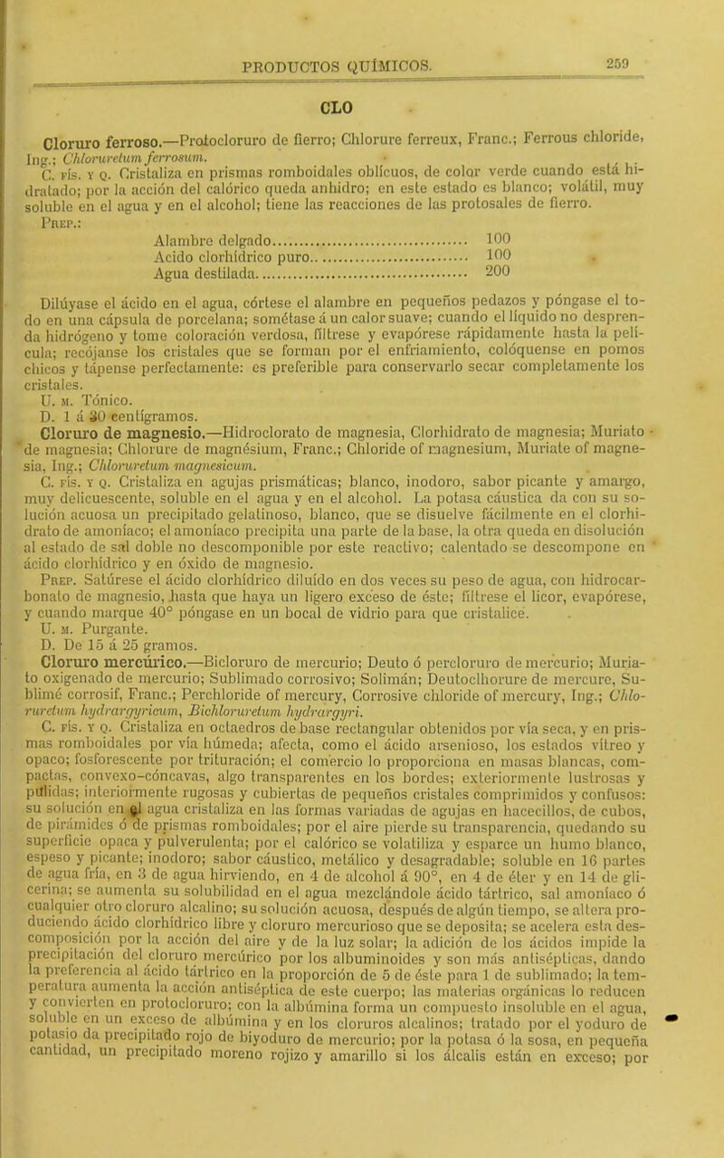 2.y.i CLO Cloruro ferroso.—Proíocloruro tic fierro; Chlorure ferreux, Franc; Ferrous chloride, Ing.; Ühlorurelumferrosum. • C. fís. v q. Cristaliza en prismas romboidales oblicuos, de color verde cuando esta hi- dratado; por la acción del calórico queda anhidro; en este estado es blanco; volátil, muy soluble en el agua y en el alcohol; tiene las reacciones de las prolosales de fierro. Pueiv Alambre delgado 100 Acido clorhídrico puro 100 Agua destilada 200 Dilúyase el ácido en el agua, córlese el alambre en pequeños pedazos y póngase el to- do en una cápsula de porcelana; sométase á un calor suave; cuando el líquido no despren- da hidrógeno y tome coloración verdosa, fíltrese y evapórese rápidamente hasta la pelí- cula; recójanse los cristales que se forman por el enfriamiento, coloqúense en pomos chicos y tápense perfectamente: es preferible para conservarlo secar completamente los cristales. U. m. Tónico. D. 1 á 30 centigramos. Cloruro de magnesio.—Hidroclorato de magnesia, Clorhidrato de magnesia; Muriato 'de magnesia; Chlorure de magnésium, Franc; Chloride of nagnesium, Muríate of magne- sia, Ing.í Chlorurelum magnesieum. C. fís. y q. Cristaliza en agujas prismáticas; blanco, inodoro, sabor picante y amargo, muy delicuescente, soluble en el agua y en el alcohol. La potasa cáustica da con su so- lución acuosa un precipitado gelatinoso, blanco, que se disuelve fácilmente en el clorhi- drato de amoníaco; el amoníaco precipita una parle de la base, la otra queda en disolución al estado de sal doble no descomponible por esle reactivo; calentado se descompone en ácido clorhídrico y en óxido de magnesio. Prep. Satúrese el ácido clorhídrico diluido en dos veces su peso de agua, con hidrocar- bonalo de magnesio, hasta que haya un ligero exceso de éste; fíltrese el licor, evapórese, y cuando marque 40° póngase en un bocal de vidrio para que cristalice. U. m. Purgante. D. De 15 á 25 gramos. Cloruro mercúrico.—Bicloruro de mercurio; Deuto ó percloruro de mercurio; Muria- to oxigenado de mercurio; Sublimado corrosivo; Solimán; Deutoclhorure de mercure, Su- blimé corrosif, Franc; Perchloride of mercury, Corrosive chloride of mercury, Ing.; Chlo- rurelum hydrargyriawm, Biclúorurclum hydrargyri. C. fís. Y q. Cristaliza en octaedros de base rectangular obtenidos por vía seca, y en pris- mas romboidales por vía húmeda; afecta, como el ácido arsenioso, los estados vitreo y opaco; fosforescente por trituración; el comercio lo proporciona en masas blancas, com- pactas, convexo-cóncavas, algo transparentes en los bordes; exteriormente lustrosas y pulidas; interiormente rugosas y cubiertas de pequeños cristales comprimidos y confusos: su solución eq %i agua cristaliza en las formas variadas de agujas en hacecillos, de cubos, de pirámides ó de prismas romboidales; por el aire pierde su transparencia, quedando su superficie opaca y pulverulenta; por el calórico se volatiliza y esparce un humo blanco, espeso y picante; inodoro; sabor cáustico, metálico y desagradable; soluble en 16 parles de aima fría, en 3 de agua hirviendo, en 4 de alcohol á 90°, en 4 de éter y en 14 de gli- cerina; so aumenta su solubilidad en el agua mezclándole ácido tártrico, sal amoníaco ó cualquier otro cloruro alcalino; su solución acuosa, después de algún tiempo, se altera pro- duciendo ácido clorhídrico libre y cloruro mercurioso que se deposita; se acelera esta des- composición por la acción del aire y de la luz solar; la adición de los ácidos impide la precipitación del cloruro mercúrico por los albuminoides y son más antisépticas, dando la preferencia al acido tártrico en la proporción de 5 de éste para 1 de sublimado; la tem- peratura aumenta la acción antiséptica de este cuerpo; las materias orgánicas lo reducen y convierten en protocloruro; con la albúmina forma un compuesto ¡nsoluble en el agua, soluble en un exceso de albúmina y en los cloruros alcalinos; tratado por el yoduro de potasio da precipitado rojo de biyoduro de mercurio; por la potasa ó la sosa, en pequeña cantidad, un precipitado moreno rojizo y amarillo si los álcalis están en exceso; por