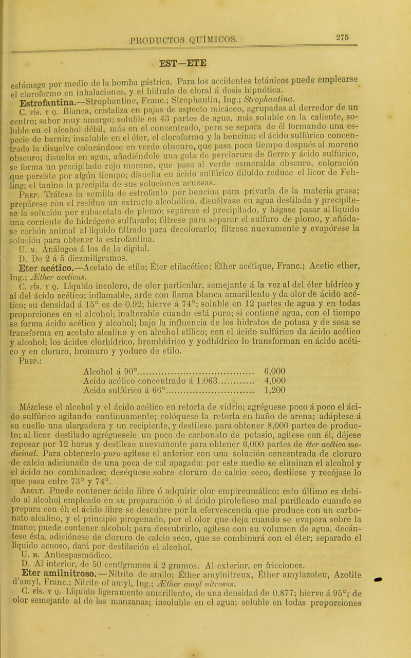 EST—ETE estómago por medio de la bomba gástrica. Para los accidentes tetánicos puede emplearse el cloroformo en inhalaciones, y el hidrato de alora] á dosis hipnótica. Estrofantina.— Strapfaantine, Franc; Strophanün, Ing.; StrophanUna. C rls y o Blanca, cristaliza en pajas de aspecto micáceo, agrupadas al derredor de un centro- sabor muy amargo; soluble en 43 partes de agua, más soluble en la caliente, so- luble en el alcohol débil, más en el concentrado, pero se separa de él formando una es- pecie de barniz; insoluble en el éter, el cloroformo y la bencina; el ácido sulfúrico concen- trado la disuelvo colorándose en verde obscuro,epie pasa poco tiempo después al moreno obscuro; disuelta en agua, añadiéndole una gola de percloruro de fierro y acido sulfúrico, se forma un precipitado rojo moreno, (pie pasa al verde esmeralda obscuro, coloración cpie persiste por algún tiempo; disuelta en ácido sulfúrico diluido reduce el licor de Feh- ling; el tanino la precipita do sus soluciones acuosas. Prep Trátese la semilla de eslroíanlo por bencina para privarla de la materia grasa; prepárese con el residuo un extracto alcohólico, disuélvase en agua destilada y precipíte- se la solución por subacetalo de plomo: sepárese el precipitado, y hágase pasar al líquido una corriente de hidrógeno sulfurado; fíltrese fiara separar el sulfuro de plomo, y añáda- se carbón animal al lícpiido filtrado para decolorarlo; fíltrese nuevamente y evapórese la solución para obtener la estrofantina. U. m. Análogos á los de la digital. D. Do 2 á 5 diezmiligramos. Eter acético.—Acetato de etilo; Éter etilacético; Efher acétique, Franc; Acetic ether, Ing.; JEthcr acelicus. C. pís. y q. Líquido incoloro, de olor particular, semejante á la vez al del éter hídrico y al del ácido acético; inflamable, arde con llama blanca amarillento y da olor de ácido acé- tico; su densidad á 15° es de 0.92; hierve á 74°; soluble en 12 partes de agua y en todas proporciones en el alcohol; inalterable cuando está puro; si contiene agua, con el tiempo se forma ácido acético y alcohol; bajo la influencia de los hidratos de potasa y de sosa se transforma en acetato alcalino y en alcohol etílico; con el ácido sulfúrico da ácido acético y alcohol; los ácidos clorhídrico, bromhídrico y yodhídrico lo transforman en ácido acéti- co y en cloruro, bromuro y yoduro de etilo. Prep.: Alcohol á 90° 6,000 Acido acético concentrado á 1.063 4,000 Acido sulfúrico á 66° 1,200 Mézclese el alcohol y el ácido acético en retorta de vidrio; agregúese poco á poco el áci- do sulfúrico agitando continuamente; coloqúese la retorta en baño de arena; adáptese á su cuello una alargadora y un recipiente, y destílese para obtener 8,000 partes de produc- to; al licor destilado agregúesele un poco de carbonato de potasio, agítese con él, déjese reposar por 12 horas y destílese nuevamente para obtener 6,000 partes de éter acético me- dicinal. Para obtenerlo puro agítese el anterior con una solución concentrada de cloruro de calcio adicionado de una poca de cal apagada: por este medio se eliminan el alcohol y el ácido no combinados; deséqueso sobro cloruro de calcio seco, destílese y recójase lo que pasa entre 73° y 74°. Adult. Puede contener ácido libre ó adquirir olor empireumático; esto último es debi- do al alcohol empleado en su preparación ó al ácido piroleñoso mal purificado cuando se prepara ron él; el ácido libre se descubre por la efervescencia que produce con un carbo- nato alcalino, y el principio pirogenado, por el olor que deja cuando se evapora sobre la mano; puede contener alcohol; para descubrirlo, agítese con su volumen de agua, decán- tese ésta, adiciónese de cloruro do calcio seco, que se combinará con el éter; separado el líquido acuoso, dará por destilación el alcohol. U. m. Antiespasmóflico. D. Al interior, de 50 centigramos á 2 gramos. Al exterior, en fricciones. Eter amilnitroso. — Nitrito de.anulo; Éther amylnitreux, Éther amylazoteu, Azotite d amyl, Franc; Nitrito of amyl, Ing.; ¿Ether amyl nürosm. C. fís. y q. Líquido ligeramente amarillento, de una densidad do 0.877; hierve á 95°; de olor semejante al de las manzanas; insoluble en el agua; soluble en todas proporciones