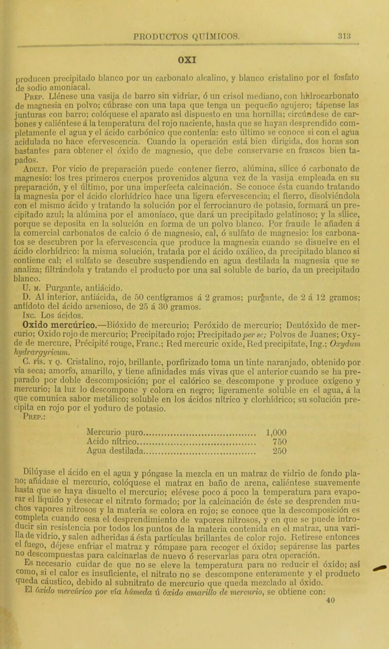 0X1 producen precipitado blanco por un carbonato alcalino, y blanco cristalino por el fosfato de sodio amoniacal. Prep. Llénese una vasija de barro sin vidriar, ó un crisol mediano, con hrdrocarbonato de magnesia en polvo; cúbrase con una lapa que tenga un pequeño agujero; tápense las junturas con barro; coloqúese el aparato asi dispuesto en una hornilla; circúndese de car- bones y caliéntese á la temperatura del rojo naciente, hasta que se hayan desprendido com- pletamente el agua y el ácido carbónico que contenía: esto último se conoce si con el agua acidulada no hace efervescencia. Cuando la operación está bien dirigida, dos horas son bastantes para obtener el óxido de magnesio, que debe conservarse en frascos bien ta- pados. Adult. Por vicio de preparación puede contener fierro, alúmina, sílice ó carbonato de magnesio: los tres primeros cuerpos provenidos alguna vez de la vasija empleada en su preparación, y el último, por una imperfecta calcinación. Se conoce ésta cuando tratando la magnesia por el ácido clorhídrico hace una ligera efervescencia; el fierro, disolviéndola con el mismo ácido y Iratando la solución por el fcrrocianuro de potasio, formará un pre- cipitado azul; la alúmina por el amoníaco, que dará un precipitado gelatinoso; y la sílice, porque se deposita en la solución en forma de un polvo blanco. Por fraude le añaden á la comercial carbonatos de calcio ó de magnesio, cal, ó sulfato de magnesio: los carbona- tos se descubren por la efervescencia que produce la magnesia cuando se disuelve en el ácido clorhídrico: la misma solución, tratada por el ácido oxálico, da precipitado blanco si contiene cal; el sulfato se descubre suspendiendo en agua destilada la magnesia que se analiza; filtrándola y tratando el producto por una sal soluble de bario, da un precipitado blanco. U. m. Purgante, antiácido. D. Al interior, antiácida, de 50 centigramos á 2 gramos; purgante, de 2 á 12 gramos; antídoto del ácido arsenioso, de 25 á 30 gramos. Inc. Los ácjdos. Oxido mercúrico.—Bióxido de mercurio; Peróxido de mercurio; Deutóxido de mer- curio; Oxido rojo de mercurio; Precipitado rojo; Precipitado per se; Polvos de Juanes; Oxy- de de mereure, Précipité rouge, Franc; Redmercuric oxide, Red precipítate, Ing.; Oxydum hydrargyriexim. C. fís. y q. Cristalino, rojo, brillante, porfirizado toma un tinte naranjado, obtenido por vía seca; amorfo, amarillo, y tiene afinidades más vivas que el anterior cuando se ha pre- parado por doble descomposición; por el calórico se descompone y produce oxígeno y mercurio; la luz lo descompone y colora en negro; ligeramente soluble en el agua, á la que comunica sabor metálico; soluble en los ácidos nítrico y clorhídrico; su solución pre- cipita en rojo por el yoduro de potasio. Prep.: Mercurio puro 1,000 Acido nítrico 750 Agua destilada 250 Diluyase el ácido en el agua y póngase la mezcla en un matraz de vidrio de fondo pla- no; anádase el mercurio, coloqúese el matraz en baño de arena, caliéntese suavemente hasta que se haya disuello el mercurio; elévese poco á poco la temperatura para evapo- rar el líquido y desecar el nitrato formado; por la calcinación de ésto so desprenden mu- chos vapores nitrosos y la materia se colora en rojo; se conoce que la descomposición es completa cuando cesa el desprendimiento do vapores nitrosos, y en que se puede intro- ducir sin resistencia por todos los puntos de la materia contenida en el matraz, una vari- lla de vidrio, y salen adheridas á ésta partículas brillantes de color rojo. Retírese entonces el fuego, déjese enfriar el matraz y rómpase para recoger el óxido; sepárense las partes no descompuestas para calcinarlas do nuevo ó reservarlas para otra operación. Es necesario cuidar de que no se eleve la temperatura para no reducir el óxido; asi como, si el calor es insuficiente, el nitrato no se descompone enteramente y el producto queda cáustico, debido al subnitrato de mercurio que queda mezclado al óxido. El óxido mercúrico por vía húmeda ú óxido amarillo de mercurio, se obtiene con: 40