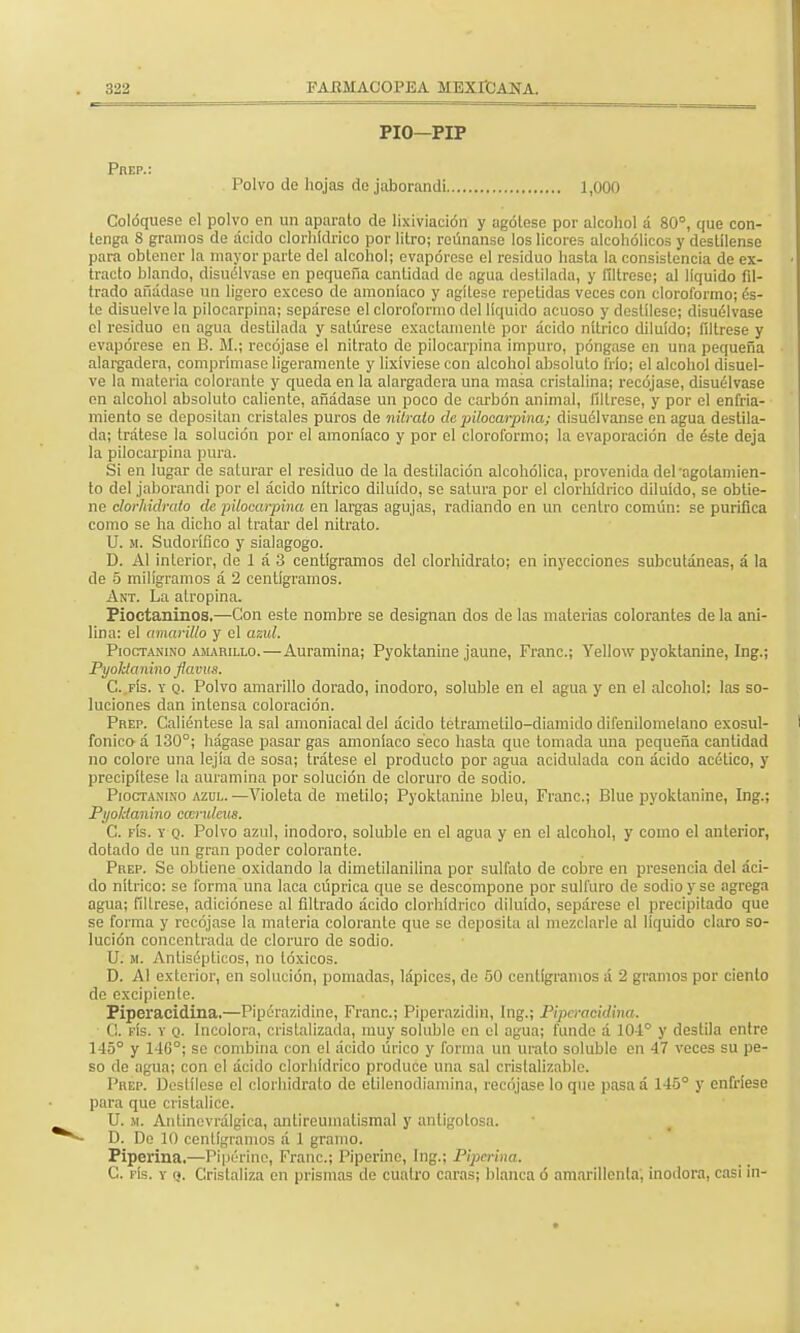 PIO—PIP Prep.: Polvo de hojas do jaborandi 1,000 Coloqúese el polvo en un aparato de lixiviación y agótese por alcohol á 80°, que con- tenga 8 gramos de ácido clorhídrico por litro; reúnanse los licores alcohólicos y destílense para obtener la mayor parte del alcohol; evapórese el residuo hasta la consistencia de ex- tracto blando, disuélvase en pequeña cantidad do agua destilada, y fíltrese; al líquido fil- trado añádase un ligero exceso de amoníaco y agítese repetidas veces con cloroformo; és- te disuelve la pilocarpina; sepárese el cloroformo del líquido acuoso y destílese; disuélvase el residuo en agua destilada y satúrese exactamente por ácido nítrico diluido; fíltrese y evapórese en B. M.; recójase el nitrato de pilocarpina impuro, póngase en una pequeña alargadera, comprímase ligeramente y lixivíese con alcohol absoluto frío; el alcohol disuel- ve la materia colorante y queda en la alargadera una masa cristalina; recójase, disuélvase en alcohol absoluto caliente, añádase un poco de carbón animal, fíltrese, y por el enfria- miento se depositan cristales puros de nitrato de pilocarpina; disuélvanse en agua destila- da; trátese la solución por el amoníaco y por el cloroformo; la evaporación de éste deja la pilocarpina pura. Si en lugar de saturar el residuo de la destilación alcohólica, provenida del agotamien- to del jaborandi por el ácido nítrico diluido, se satura por el clorhídrico diluido, se obtie- ne clorhidrato de pilocarpina en largas agujas, radiando en un centro común: se purifica como se ha dicho al tratar del nitrato. U. m. Sudorífico y sialagogo. D. Al interior, de 1 á 3 centigramos del clorhidrato; en inyecciones subcutáneas, á la de 5 miligramos á 2 centigramos. A nt. La atropina. Pioctaninos.—Con este nombre se designan dos de las materias colorantes de la ani- lina: el amarillo y el azul. Pioctanino amarillo. — Auramina; Pyoktanine jaune, Franc; Yellow pyoktanine, Ing.; Pyoklanino flavus. C. fís. y q. Polvo amarillo dorado, inodoro, soluble en el agua y en el alcohol: las so- luciones dan intensa coloración. Prep. Caliéntese la sal amoniacal del ácido tetrametilo-diamido difenilomelano exosul- fonico á 130°; hágase pasar gas amoníaco seco hasta que lomada una pequeña cantidad no colore una lejía de sosa; trátese el producto por agua acidulada con ácido acético, y precipítese la auramina por solución de cloruro de sodio. Pioctanino azul. —Violeta de metilo; Pyoktanine bleu, Franc; Blue pyoktanine, Ing.; Pyoklanino camdcus. C. fís. y q. Polvo azul, inodoro, soluble en el agua y en el alcohol, y como el anterior, dotado de un gran poder colorante. Prep. Se obtiene oxidando la dimetilanilina por sulfato de cobre en presencia del áci- do nítrico: se forma una laca cúprica que se descompone por sulfuro de sodio y se agrega agua; fíltrese, adiciónese al filtrado ácido clorhídrico diluido, sepárese el precipitado que se forma y recójase la materia colorante que se deposita al mezclarle al liquido claro so- lución concentrada de cloruro de sodio. U. m. Antisépticos, no tóxicos. D. Al exterior, en solución, pomadas, lápices, de 50 centigramos á 2 gramos por ciento de excipiente. Piperacidina.—Pipérazidino, Franc; Piperazidin, Ing.; Piperacidina. O. fís. y q. Incolora, cristalizada, muy soluble en el agua; funde á 104° y destila entre 145° y 14G°; se combina con el ácido úrico y forma un mato soluble en 47 veces su pe- so de agua; con el ácido clorhídrico produce una sal crislalizablc. Prep. Destílese el clorhidrato de etilenodiamina, recójase lo que pasa á 145° y enfríese para que cristalice. U. m. Antínevrálgica, antireumatismal y antigolosa. D. De 10 centigramos á 1 gramo. Piperina.—Pip'érine, Franc; Piperine, Ing.; Piperina. C. fís. y <j. Cristaliza en prismas de cuatro caras; blanca ó amarillenta, inodora, casi in-
