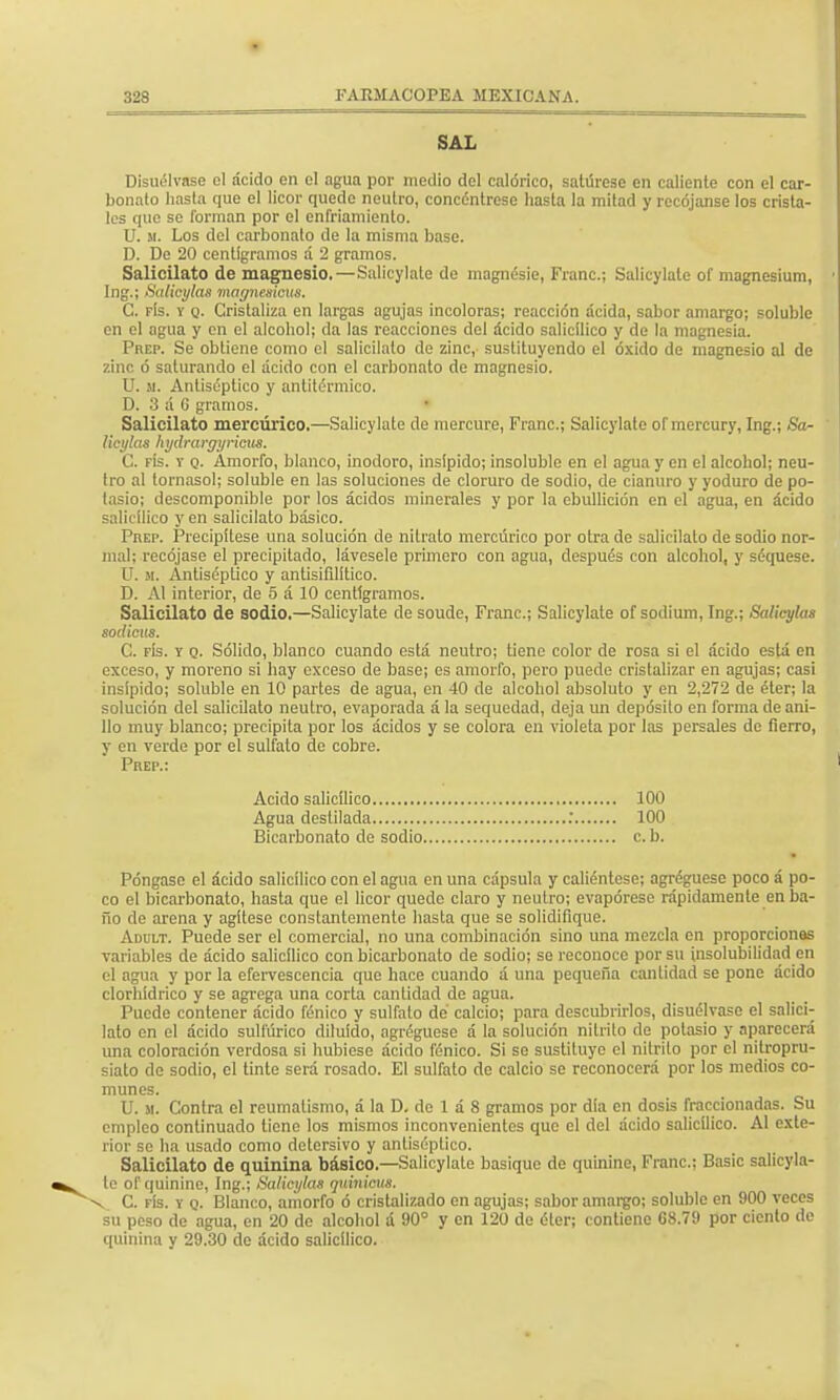 SAL Disuélvase el ácido en el agua por medio del calórico, satúrese en caliente con el car- bonato hasta que el licor quede neutro, concéntrese hasta la mitad y recójanse los crista- les que se forman por el enfriamiento. U. m. Los del carbonato de la misma base. D. De 20 centigramos á 2 gramos. Salicilato de magnesio.—Salicylate de magnésie, Franc; Salicylate of magnesium, Ing.; Salicylas magnesicus. C. fís. v q. Cristaliza en largas agujas incoloras; reacción acida, sabor amargo; soluble en el agua y en el alcohol; da las reacciones del ácido salicilico y de la magnesia. Prep. Se obtiene como el salicilato de zinc, sustituyendo el óxido de magnesio al de zinc ó saturando el ácido con el carbonato de magnesio. U. u. Antiséptico y antitérmico. D. 3 á G gramos. Salicilato mercúrico.—Salicylate de mercure, Franc; Salicylate of mercury, Ing.; Sa- licylas hydrargyricus. C. fís. y q. Amorfo, blanco, inodoro, insípido; insoluble en el agua y en el alcohol; neu- tro al tornasol; soluble en las soluciones de cloruro de sodio, de cianuro y yoduro de po- tasio; descomponible por los ácidos minerales y por la ebullición en el agua, en ácido salicilico y en salicilato básico. PnEP. Precipítese una solución de nitrato mercúrico por otra de salicilato de sodio nor- mal; recójase el precipitado, lávesele primero con agua, después con alcohol, y séquese. U. m. Antiséptico y antisifilítico. D. Al interior, de 5 á 10 centigramos. Salicilato de sodio.—Salicylate de soudc, Franc; Salicylate of sodium, Ing.; Salicylas sodious. G. fís. y q. Sólido, blanco cuando está neutro; tiene color de rosa si el ácido está en exceso, y moreno si hay exceso de base; es amorfo, pero puede cristalizar en agujas; casi insípido; soluble en 10 partes de agua, en 40 de alcohol absoluto y en 2,272 de éter; la solución del salicilato neutro, evaporada á la sequedad, deja un depósito en forma de ani- llo muy blanco; precipita por los ácidos y se colora en violeta por las persales de fierro, y en verde por el sulfato de cobre. Póngase el ácido salicilico con el agua en una cápsula y caliéntese; agréguesc poco á po- co el bicarbonato, hasta que el licor quede claro y neutro; evapórese rápidamente en ba- ño de arena y agítese constantemente hasta que so solidifique. Adult. Puede ser el comercial, no una combinación sino una mezcla en proporcionas variables de ácido salicilico con bicarbonato de sodio; se reconoce por su insolubilidad en el agua y por la efervescencia que hace cuando á una pequeña cantidad se pone ácido clorhídrico y se agrega una corta cantidad de agua. Puede contener ácido fénico y sulfato de calcio; para descubrirlos, disuélvase el salici- lato en el ácido sulfúrico diluido, agréguese á la solución nitrito de potasio y aparecerá una coloración verdosa si hubiese ácido fénico. Si so sustituyo el nitrito por el nitropru- siato de sodio, el tinte será rosado. El sulfato de calcio se reconocerá por los medios co- munes. U. m. Contra el reumatismo, á la D. de 1 á 8 gramos por día en dosis fraccionadas. Su empleo continuado tiene los mismos inconvenientes que el del ácido salicilico. Al exte- rior so ha usado como detersivo y antiséptico. Salicilato de quinina básico.—Salicylate basique de quinine, Franc; Basic salicyla- . C. fís. y q. Blanco, amorfo ó cristalizado en agujas; sabor amargo; soluble en 900 veces su peso de agua, en 20 de alcohol á 90° y en 120 de éter; contiene 68.79 por ciento de quinina y 29.30 de ácido salicilico. Prep.: Acido salicilico Agua destilada Bicarbonato de sodio, 100 100 cb. te of quinine, Ing.; Salicylas quinicus.