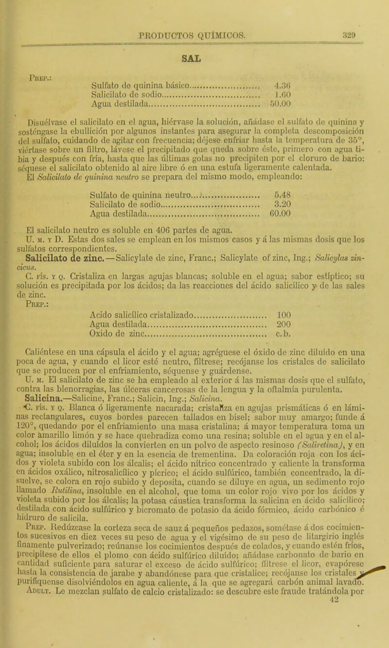 SAL Prep.: Sulfato ilo quinina básico 4.3(J Salicilato de sodio J.ÍJO Agua destilada 50.00 Disuélvase el salicilato en el agua, hiérvase la solución, añádase el sulfato de quinina y sosténgase la ebullición por algunos instantes para asegurar la completa descomposición del sulfato, cuidando de agitar con frecuencia; déjese enfriar basta la temperatura de 35°, viértase sobre un filtro, lávese el precipitado que queda sobre éste, primero con agua ti- bia y después con fría, hasta que las últimas gotas no precipiten por el cloruro de bario: seqúese el salicilato obtenido al aire libre ó en una estufa ligeramente calentada. El Salicilato de quinina neutro se prepara del mismo modo, empleando: Sulfato de quinina neutro.... 5.48 Salicilato do sodio 3.20 Agua destilada 60.00 El salicilato neutro es soluble en 406 partes de agua. U. m. y D. Estas dos sales se emplean en los mismos casos y á las mismas dosis que los sulfatos correspondientes. Salicilato de zinc.—Salicylate de zinc, Franc; Salicylate ofzinc, Ing.j Salicylaa zin- cicus. C. rís. y q. Cristaliza en largas agujas blancas; soluble en el agua; sabor estíptico; su solución es precipitada por los ácidos; da las reacciones del ácido salicílico y- de las sales de zinc. Prep.: Acido salicílico cristalizado 100 Agua destilada 200 Oxido de zinc c.b. Caliéntese en una cápsula el ácido y el agua; agréguose el óxido de zinc diluido en una poca de agua, y cuando el licor esté neutro, fíltrese; recójanse los cristales de salicilato que se producen por el enfriamiento, séquense y guárdense. U. si. El salicilato de zinc se ha empleado al exterior á las mismas dosis que el sulfato, contra las blenorragias, las úlceras cancerosas de la lengua y la oftalmía purulenta. Salicina.—Salicine, Franc; Salicin, Ing.; Salicina. •C. fís. y q. Blanca ó ligeramente nacarada; cristaliza en agujas prismáticas ó en lámi- nas rectangulares, cuyos bordes parecen tallados en bisel; sabor muy amargo; funde á l —' * quedando por el enfriamiento una masa cristalina; á mayor temperatura toma un color amarillo limón y se hace quebradiza como una resina; soluble en el agua y en el al- cohol; los ácidos diluidos la convierten en un polvo de aspecto resinoso (SaMretinaJ, y en agua; insoluble en el éter y en la esencia de trementina. Da coloración roja con los áci- dos y violeta subido con los álcalis; el ácido nítrico concentrado y caliente la transforma en ácidos oxálico, nitrosalicílíco y píerico; el ácido sulfúrico, también concentrado, la di- suelve, so colora en rojo subido y deposita, cuando se diluye en agua, un sedimento rojo llamado Rulilina, insoluble en el alcohol, que toma un color rojo vivo por los ácidos y violeta subido por los álcalis; la potasa cáustica transforma la salicina en ácido salicílico; destilada con ácido sulfúrico y bicromato de potasio da ácido fórmico, ácido carbónico é hidruro de salicila. Prep. Redúzcase la corteza seca de sauz á pequeños pedazos, sométase á dos cocimien- tos sucesivos en diez veces su peso de agua y el vigésimo de su peso de litargirio inglés finamente pulverizado; reúnanse los cocimientos después de colados, y cuando estén fríos, precipítese de ellos el plomo con ácido sulfúrico diluido; añádase carbonato de bario en cantidad suficiente para saturar el exceso de ácido sulfúrico; fíltrese el licor, evapórese hasta la consistencia de ¡arabo y abandónese para que cristalice; recójanse los cristales^ purifiqúense disolviéndolos en agua caliente, á la que se agregará carbón animal lavado. Adult. Le mezclan sulfato de calcio cristalizado: se descubre este fraude tratándola por 42