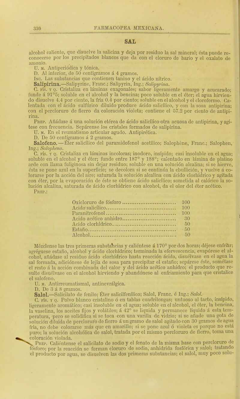 SAL alcohol caliento, que disuelvo la salicina y deja por residuo la sal mineral; ósla puede re- conocerse por los precipitados blancos que da con el cloruro do bario y el oxalato de amonio. U. si. Antiperiódica y tónica. D. Al interior, de 50 centigramos a 4 gramos. Inc. Las substancias que contienen tonino y el acido nítrico. Salipirina.—Salipyrine, Franc; Salipyrin, lng.¡ Batipyrim. C. fís. y o. Cristaliza en láminas cxagonales; sabor ligeramente amargo y azucarado; funde á 91°5; soluble en el alcohol y la bencina; poco soluble en el éterj el agua hirvien- do disuelve 4.4 por ciento, la fría 0.4 por ciento; soluble en el alcohol y el cloroformo. Ca- lentada con el ácido sulfúrico diluido produce ácido salicílico, y con la sosa antipirina; con el percloruro de fierro da coloración violeta; contiene el 57.2 por ciento de antipi- rina. Prep. Añádase á una solución etérea de ácido salicílico otra acuosa de antipirina, y agí- tese con frecuencia. Sepárense los cristales formados de salipirina. U. m. En el reumatismo articular agudo. Antipirética. D. De 50 centigramos á 2 gramos. Salofeno.—Éter salicílico del paramidofenol acotílico; Salophéne, Franc; Salophen, Ing.; Salophmo. C. fís. v q. Cristaliza en láminas incoloras; inodoro, insípido; casi insoluble en el agua; soluble en el alcohol y el éter; funde entre 187° y 188°; calentado en lámina de platino arde con llama fuliginosa sin dejar residuo; soluble en una solución alcalina; si so hierve, ésta se pone azul en la superficie; se decolora si se continúa la ebullición, y vuelve á co- lorarse por la acción del aire; saturada la solución alcalina con ácido clorhídrico y agitada con éter, por la evaporación de éste se obtiene ácido salicílico; sometida al calórico la so- lución alcalina, saturada de ácido clorhídrico con alcohol, da el olor del éter acético. Prep.: Oxicloruro de fósforo 100 Acido salicílico 100 Paranítrofenol 100 Acido acético anhidro 30 Acido clorhídrico 50 Estaño 50 Alcohol 50 Mézclense las tres primeras substancias y caliéntese á 170° por dos horas; déjese enfriar; agregúese estaño, alcohol y ácido clorhídrico; terminada la efervescencia, evapórese el al- cohol, añádase al residuo ácido clorhídrico hasta reacción ácida, disuélvase en el agua la sal formada, adiciónese de lejía de sosa para precipitar el estaño; sepárese éste, sométase el resto á la acción combinada del calor y del ácido acético anhidro; el producto que re- sulte disuélvase en ol alcohol hirviendo y abandónese al enfriamiento para que cristalice el salofeno. U. m. Antirreumatismal, antinevrálgica. D. De 3 á 8 gramos. Salol.—Salicilato de fenilo; Éter salicilfenílico; Salol, Franc. é Ing.; Salo!. C. fís. v q. Polvo blanco cristalino ó en tablas cuadrilongas; untuoso al tacto, insípido, ligeramente aromático; casi insoluble en el agua; soluble en el alcohol, el éter, la bencina, la vaselina, los aceites fijos y volátiles; a 42° se liquida y permanece líquido á esta tem- peratura, pero se solidifica si so toca con una varilla de vidrio; si se añade una gota de solución diluida de percloruro de fierro á un gramo de salol agiladocon 30 gramos de agua fría, no debo colorarse más que en amarillo; si so pone azul ó violeta es porque no está puro; la solución alcohólica de salol, tratada por el mismo percloruro de fierro, toma una coloración violada. ^SV> Prep. Caliéntense el salicilato de sodio y el fenalo de la misma base con percloruro de fósforo; por la reacción se forman cloruro de sodio, anhídrida fosfórica y salol; tratando el producto por agua, se disuelven las dos primeras substancias; el salol, muy poco solu-