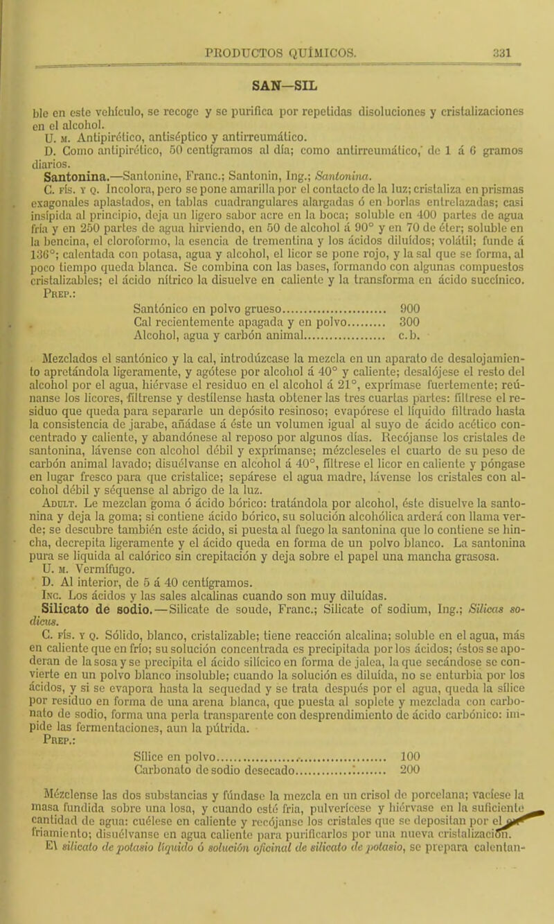 SAN—SIL ble en este vehículo, se recoge y se purifica por repetidas disoluciones y cristalizaciones en el alcohol. U. m. Antipirético, antiséptico y antirreumálico. D. Como antipirético, 50 centigramos al dia; como antirreumálico,' de; 1 á G gramos diarios. Santonina.—Sanlonine, Franc; Santonin, Ing.; Santonina. C. fís. y q. Incolora, pero se pone amarilla por el contacto de la luz; cristaliza en prismas exagonales aplastados, en tablas cuadranglares alargadas ó en borlas entrelazadas; casi insípida al principio, deja un ligero sabor acre en la boca; soluble en 400 parles de agua fría y en 250 parles de agua hirviendo, en 50 de alcohol á 90° y en 70 de éter; soluble en la bencina, el cloroformo, la esencia de trementina y los ácidos diluidos; volátil; funde á 13(¡°; calentada con potasa, agua y alcohol, el licor se pone rojo, y la sal que se forma, al poco tiempo queda blanca. Se combina con las bases, formando con algunas compuestos cristalizables; el ácido nítrico la disuelve en caliente y la transforma en ácido succínico. Prep.: Santónico en polvo grueso 900 Cal recientemente apagada y en polvo 300 Alcohol, agua y carbón animal c. b. Mezclados el santónico y la cal, introdúzcase la mezcla en un aparato de desalojamien- to apretándola ligeramente, y agótese por alcohol á 40° y caliente; desalójese el resto del alcohol por el agua, hiérvase el residuo en el alcohol á 21°, exprímase fuertemente; reú- nanse los licores, fíltrense y destílense hasta obtener las tres cuartas partes: fíltrese el re- siduo que queda para separarle un depósito resinoso; evapórese el líquido filtrado hasta la consistencia de jarabe, añádase á éste un volumen igual al suyo de ácido acético con- centrado y caliente, y abandónese al reposo por algunos días. Recójanse los cristales de santonina, lávense con alcohol débil y exprímanse; mézcleseles el cuarto de su peso de carbón animal lavado; disuélvanse en alcohol á 40°, fíltrese el licor en caliente y póngase en lugar fresco para que cristalice; sepárese el agua madre, lávense los cristales con al- cohol débil y seqúense al abrigo de la luz. Adilt. Le mezclan goma ó ácido bórico: tratándola por alcohol, éste disuelve la santo- nina y deja la goma; si contiene ácido bórico, su solución alcohólica arderá con llama ver- de; se descubre también este ácido, si puesta al fuego la santonina que lo contiene se hin- cha, decrepita ligeramente y el ácido queda en forma de un polvo blanco. La santonina pura se liquida al calórico sin crepitación y deja sobre el papel una mancha grasosa. U. si. Vermífugo. D. Al interior, de 5 á 40 centigramos. Inc. Los ácidos y las sales alcalinas cuando son muy diluidas. Silicato de sodio.—Silicate de soude, Franc; Silicate of sodium, Ing.; Silicas so- dicus. C. fís. y q. Sólido, blanco, crislalizable; tiene reacción alcalina; soluble en el agua, más en caliente que en frío; su solución concentrada es precipitada por los ácidos; éstos se apo- deran de la sosa y so precipita el ácido silícico en forma de jalea, laque secándose se con- vierte en un polvo blanco insoluble; cuando la solución es diluida, no se enturbia por los ácidos, y si se evapora hasta la sequedad y se trata después por el agua, queda la sílice por residuo en forma de una arena blanca, que puesta al soplete y mezclada con carbo- nato de sodio, forma una perla transparente con desprendimiento de ácido carbónico: im- pide las fermentaciones, aun la pútrida. Prep.: Sílice en polvo 100 Carbonato de sodio desecado ; 200 Mézclense las dos substancias y fúndase la mezcla en un crisol de porcelana; vacíese la masa fundida sobre una losa, y cuando esté fría, pulverícese y hiérvase en la suficicnle^^ cantidad de agua: cuélese en caliente y recójanse los cristales que se depositan por ela»^ Criamiento; disuélvanse en agua caliente para purificarlos por una nueva crislalizacionT E\ silicato dejiolasio líquido ó solución oficinal de silicato de potasio, se prepara calentan-