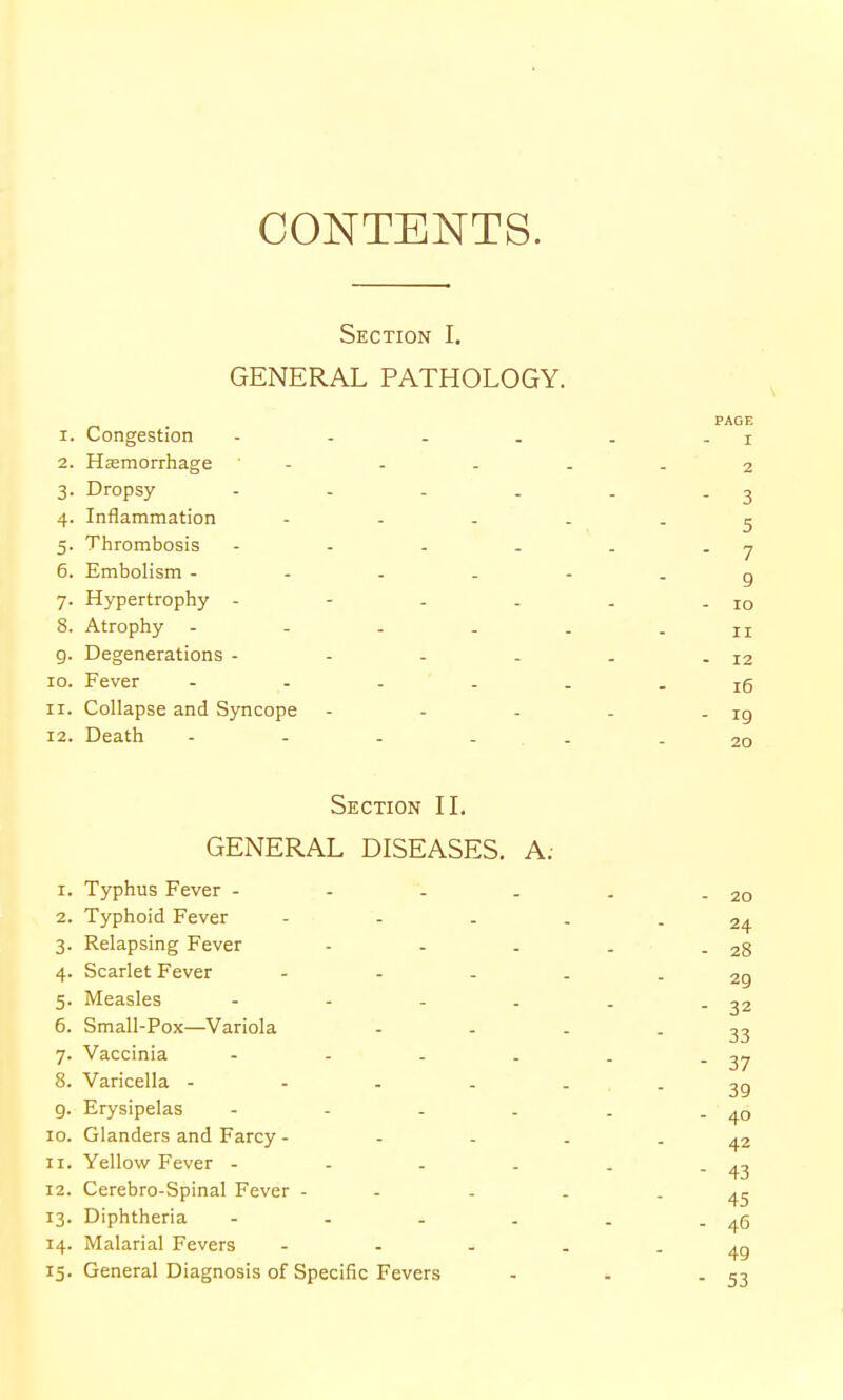 CONTENTS. Section I. GENERAL PATHOLOGY. 1. Congestion - . . . 2. Hasmorrhage ' - 3. Dropsy - - . . 4. Inflammation - - - 5. Thrombosis - - . . 6. Embolism - - . . 7. Hypertrophy - - - . 8. Atrophy - - . . g. Degenerations - - . . 10. Fever - . . . 11. Collapse and Syncope 12. Death - - - . Section IL GENERAL DISEASES. A; 1. Typhus Fever - - . . 2. Typhoid Fever 3. Relapsing Fever - - . 4. Scarlet Fever - . . 5. Measles .... 6. Small-Pox—Variola 7. Vaccinia - - . . 8. Varicella - - . . 9. Erysipelas - - . . 10. Glanders and Farcy - - - 11. Yellow Fever - . . . 12. Cerebro-Spinal Fever - 13. Diphtheria - . . . 14. Malarial Fevers - . . 15. General Diagnosis of Specific Fevers