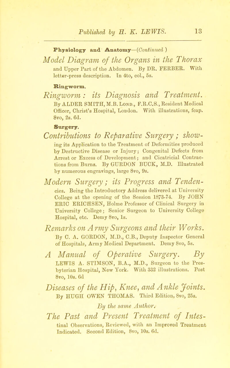 Physiology and Anatomy—(Continued) Model Diagram of the Organs in the Thorax and Upper Part of the Abdomen. By DR. FERBER. With letter-press description. In 4to, col., 5s. Ringworm. Ringworm: its Diagnosis and Treatment. By ALDER SMITH, M.B. Lond., F.R.C.S., Resident Medical Officer, Christ's Hospital, London. With illustrations, fcap. 8vo, 2s. 6d. Surgery. Contributions to Reparative Surgery ; show- ing its Application to the Treatment of Deformities produced by Destructive Disease or Injury; Congenital Defects from Arrest or Excess of Development; and Cicatricial Contrac- tions from Burns. By GURDON BUCK, M.D. Illustrated by numerous engravings, large 8vo, 9s. Modern Surgery; its Progress and Tenden- cies. Being the Introductory Address delivered at University College at the opening of the Session 1873-74. By JOHN ERIC ERICHSBN, Holme Professor of Clinical Surgery in University College; Senior Surgeon to University College Hospital, etc. Demy 8vo, Is. Remarks on A rmy Surgeons and their Works. By C. A. GORDON, M.D., C.B., Deputy Inspector General of Hospitals, Army Medical Department. Demy 8vo, 5s. A Manual of Operative Surgery. By LEWIS A. STIMSON, B.A., M.D., Surgeon to the Pres- byterian Hospital, New York. With 332 illustrations. Post 8vo, 10s. Od Diseases of the Hip, Knee, and Ankle Joints. By HUGH OWEN THOMAS. Third Edition, 8vo, 25s. By the same Author. The Past and Present Treatment of Intes- tinal Observations, Reviewed, with an Improved Treatment Indicated. Second Edition, 8vo, lOs. Cd.