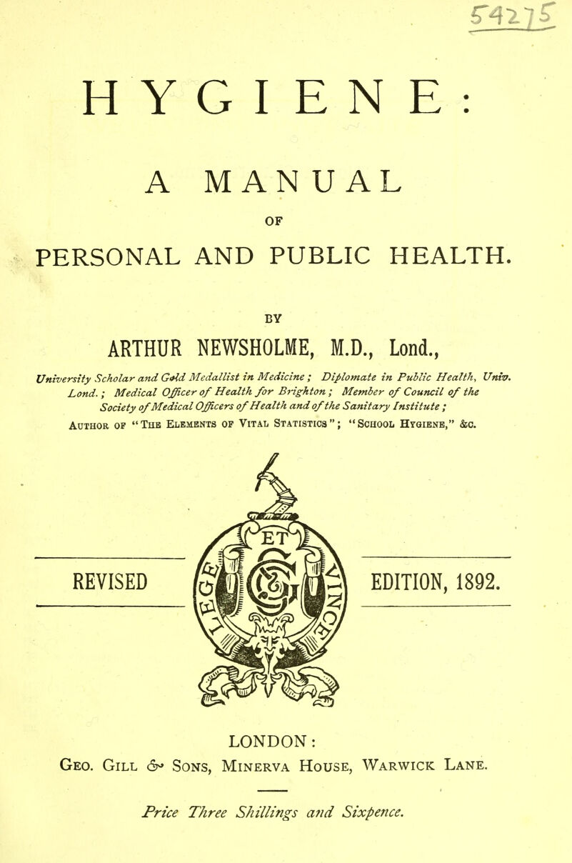 HYGIENE: A MANUAL OF PERSONAL AND PUBLIC HEALTH. BY ARTHUR NEWSHOLME, M.D., Lond., University Scholar and Grid Medallist in Medicine ; Diplomate in Public Health, Univ. Lond. ; Medical Officer of Health for Brighton ; Member of Council of the Society of Medical Officers of Health and of the Sanitary Institute ; Author op The Elements op Vital Statistics; School Hygiene, &c. REVISED EDITION, 1892. LONDON: Geo. Gill 6* Sons, Minerva House, Warwick Lane. Price Three Shillings a?id Sixpence.