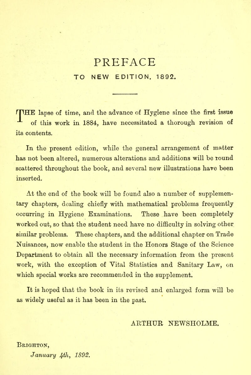 PREFACE TO NEW EDITION. 1892. rpHE lapse of time, and the advance of Hygiene since the first issue of this work in 1884, have necessitated a thorough revision of its contents. In the present edition, while the general arrangement of matter has not been altered, numerous alterations and additions will be tound scattered throughout the book, and several new illustrations hare been inserted. At the end of the book will be found also a number of supplemen- tary chapters, dealing chiefly with mathematical problems frequently occurring in Hygiene Examinations. These have been completely worked out, so that the student need have no difficulty in solving other similar problems. These chapters, and the additional chapter on Trade Nuisances, now enable the student in the Honors Stage of the Science Department to obtain all the necessary information from the present work, with the exception of Yital Statistics and Sanitary Law, on which special works are recommended in the supplement. It is hoped that the book in its revised and enlarged form will be as widely useful as it has been in the past. ARTHUR NEWSHOLME. Brighton, January Jfili, 1892.