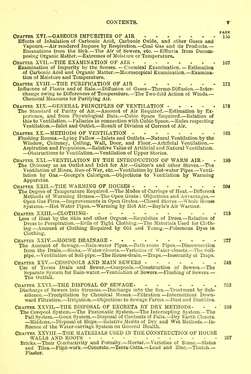 PAG It Chapter XVI.—GASEOUS IMPURITIES OF AIR lod Effects of Inhalation of Carbonic Acid, Carbonic Oxide, and other Gases and Vapours.—Air rendered Impure by Respiration.—Coal Gas and its Products.— Emanations from the Sick.—The Air of Sewers, etc.—Effluvia from Decom- posing Organic Matter.—Extremes of Moisture or Temperature. Chapter XVII.—THE EXAMINATION OF AIR 167 Examination of Impurity by the Senses. — Chemical Examination. — Estimation of Carbonic Acid and Organic Matter.—Microscopical Examination.—Examina- tion of Moisture and Temperature. Chapter XVIII —THE PURIFICATION OF AIR 173 Influence of Plants and of Rain.—Diffusion of Gases—Thermo-Diffusion.—Inter- change owing to Differences of Temperature.—The Two-fold Action of Winds.— Chemical Measures for Purifying Air. Chapter XIX.—GENERAL PRINCIPLES OF VENTILATION 178 The Standard of Purity of Air.—Amount of Air Required.—Estimation by Ex- perience, and from Physiological Data.—Cubic Space Required.—Relation of this to Ventilation.—Fallacies in connection with Cubic Space.—Rules respecting Ventilation.—Inlet and Outlet.—Result of Division of Current of Air. Chapter XX.—METHODS OF VENTILATION 185 Flushing Rooms.—Lying Fallow.—Inlets and Outlets.—Natural Ventilation by the Window, Chimney, Ceiling, Wall, Door, and Floor.—Artificial Ventilation.— Aspiration and Propulsion.—Relative Value of Artificial and Natural Ventilation. —Obstructions to Ventilation.—Ventilation of Upper Stories. Chapter XXL—VENTILATION BY THE INTRODUCTION OF WARM AIR - The Chimney as an Outlet and Inlet for Air.—Galton's and other Stoves.—The Ventilation of Mines, Men-of-War, etc.—Ventilation by Hot-water Pipes.—Venti- lation by Gas.—George's Calorigen.—Objections to Ventilation by Warming Apparatus. Chapter XXII.—THE WARMING OF HOUSES The Degree of Temperature Required.—The Modes of Carriage of Heat.—Different Methods of Warming Houses.—The Open Grate : Objections and Advantages.— Open Gas Fires.—Improvements in Open Grates.—Closed Stoves.—Whole House Systems.—Hot Water Pipes.—Warming by Hot Air.—Boyle's Air Warmer. Chapter XXIII.—CLOTHING 215 Loss of Heat by the Skin and other Organs.—Requisites of Dress.—Relation of Dress to Perspiration.—Evils of Tight Clothing.—The Materials Used for Cloth- ing.—Amount of Clothing Required by Old and Young.—Poisonous Dyes in Clothing. Chapter XXIV.—HOUSE DRAINAGE - 227 The Amount of Sewage.—Rain-water Pipes.—Bath-room Pipes.—Disconnection from the Drain.—Sinks.—Water-closets.—Varieties of Water-closets.—The Soil- pipe.—Ventilation of Soil-pipe.—The House-drain.—Traps.—Insecurity of Traps. Chapter XXV.—CESSPOOLS AND MAIN SEWERS - - 248 Use of Terms Drain and Sewer.—Cesspools.—Construction of Sewers.—The Separate System for Rain-water.—Ventilation of Sewers.—Flushing of Sewers.— The Outfall. Chapter XXVI.—THE DISPOSAL OF SEWAGE Discharge of Sewers into Streams.—Discharge into the Sea.—Treatment by Sub- sidence.—Precipitation by Chemical Means.—Filtration.—Intermittent Down- ward Filtration.—Irrigation.—Objections to Sewage Farms.—Dust and Dustbins. Chapter XXVII.—THE DISPOSAL OF EXCRETA BY DRY METHODS- The Cesspool System.—The Pneumatic System.—The Intercepting System.—The Pail System.—Goux System.—Disposal of Contents of Pails.—Dry Earth Closets. —Middens.—Disposal of Slops.—Relative Merits of Dry and Wet Methods.—In- fluence of the Water-carriage System on General Health. Chapter XXVIIL—THE MATERIALS USED IN THE CONSTRUCTION OF HOUSE WALLS AND ROOFS - Bricks.—Their Conductivity and Porosity.—Mortar.—Varieties of Stone.—Slates and Tiles.—Flint-work.—Concrete.—Terra-Cotta.—Lead and Zinc.—Thatch.— Plaster. 199 204 253 258 267