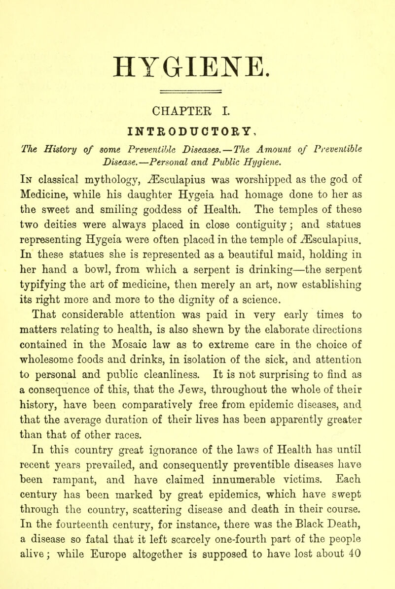 CHAPTER I. INTRODUCTORY, The History of some Preventable Diseases. — The Amount of Prevenlible Disease.—Personal and Public Hygiene. In classical mythology, iEsculapius was worshipped as the god of Medicine, while his daughter Hygeia had homage done to her as the sweet and smiling goddess of Health. The temples of these two deities were always placed in close contiguity; and statues representing Hygeia were often placed in the temple of iEsculapius. In these statues she is represented as a beautiful maid, holding in her hand a bowl, from which a serpent is drinking—the serpent typifying the art of medicine, then merely an art, now establishing its right more and more to the dignity of a science. That considerable attention was paid in very early times to matters relating to health, is also shewn by the elaborate directions contained in the Mosaic law as to extreme care in the choice of wholesome foods and drinks, in isolation of the sick, and attention to personal and public cleanliness. It is not surprising to find as a consequence of this, that the Jews, throughout the whole of their history, have been comparatively free from epidemic diseases, and that the average duration of their lives has been apparently greater than that of other races. In this country great ignorance of the laws of Health has until recent years prevailed, and consequently preventible diseases have been rampant, and have claimed innumerable victims. Each century has been marked by great epidemics, which have swept through the country, scattering disease and death in their course. In the fourteenth century, for instance, there was the Black Death, a disease so fatal that it left scarcely one-fourth part of the people alive; while Europe altogether is supposed to have lost about 40