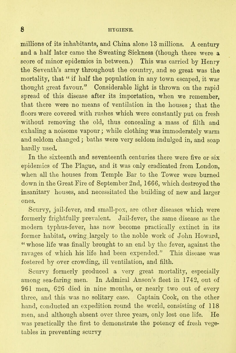 millions of its inhabitants, and China alone 13 millions. A century and a half later came the Sweating Sickness (though there were a score of minor epidemics in between.) This was carried by Henry the Seventh's army throughout the country, and so great was the mortality, that  if half the population in any town escaped, it was thought great favour. Considerable light is thrown on the rapid spread of this disease after its importation, when we remember, that there were no means of ventilation in the houses; that the floors were covered with rushes which were constantly put on fresh without removing the old, thus concealing a mass of filth and exhaling a noisome vapour; while clothing was immoderately warm and seldom changed; baths were very seldom indulged in, and soap hardly used. In the sixteenth and seventeenth centuries there were five or six epidemics of The Plague, and it was only eradicated from London, when all the houses from Temple Bar to the Tower were burned down in the Great Fire of September 2nd, 1666, which destroyed the insanitary houses, and necessitated the building of new and larger ones. Scurvy, jail-fever, and small-pox, are other diseases which were formerly frightfully prevalent. Jail-fever, the same disease as the modern typhus-fever, has now become practically extinct in its former habitat, owing largely to the noble work of John Howard,  whose life was finally brought to an end by the fever, against the ravages of which his life had been expended. This disease was fostered by over crowding, ill ventilation, and filth. Scurvy formerly produced a very great mortality, especially among sea-faring men. In Admiral Anson's fleet in 1742, out of 961 men, 626 died in nine months, or nearly two out of every three, and this was no solitary case. Captain Cook, on the other hand, conducted an expedition round the world, consisting of 118 men, and although absent over three years, only lost one life. He was practically the first to demonstrate the potency of fresh vege- tables in preventing scurvy