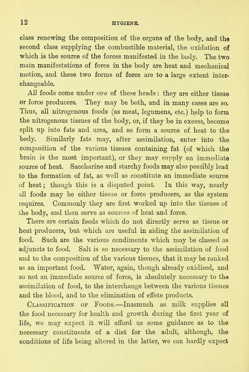 class renewing the composition of the organs of the body, and the second class supplying the combustible material, the oxidation of which is the source of the forces manifested in the body. The two main manifestations of force in the body are heat and mechanical motion, and these two forms of force are to a large extent inter- changeable. All foods come under one of these heads: they are either tissue or force producers. They may be both, and in many cases are so. Thus, all nitrogenous foods (as meat, legumens, etc.) help to form the nitrogenous tissues of the body, or, if they be in excess, become split up into fats and urea, and so form a source of heat to the body. Similarly fats may, after assimilation, enter into the composition of the various tissues containing fat (of which the brain is the most important), or they may supply an immediate source of heat. Saccharine and starchy foods may also possibly lead to the formation of fat, as well as constitute an immediate source of heat; though this is a disputed point. In this way, nearly all foods may be either tissue or force producers, as the system requires. Commonly they are first worked up into the tissues of the body, and then serve as sources of heat and force. There are certain foods which do not directly serve as tissue or heat producers, but which are useful in aiding the assimilation of food. Such are the various condiments which may be classed as adjuncts to food. Salt is so necessary to the assimilation of food and to the composition of the various tissues, that it may be ranked as an important food. Water, again, though already oxidised, and so not an immediate source of force, is absolutely necessary to the assimilation of food, to the interchange between the various tissues and the blood, and to the elimination of effete products. Classification of Foods.—Inasmuch as milk supplies all the food necessary for health and growth during the first year of life, we may expect it will afford us some guidance as to the necessary constituents of a diet for the adult, although, the conditions of life being altered in the latter, we can hardly expect