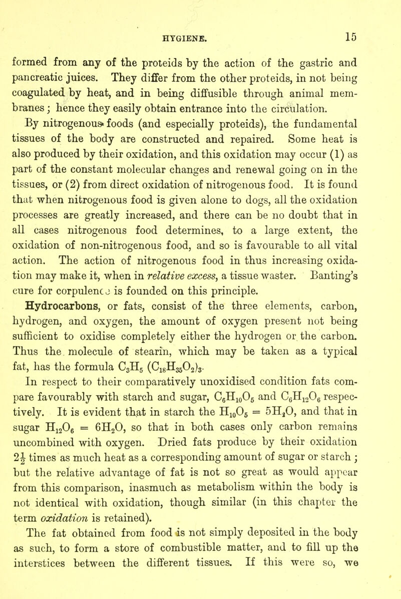 formed from any of the proteids by the action of the gastric and pancreatic juices. They differ from the other proteids, in not being coagulated by heat, and in being diffusible through animal mem- branes ; hence they easily obtain entrance into the circulation. By nitrogenous* foods (and especially proteids), the fundamental tissues of the body are constructed and repaired. Some heat is also produced by their oxidation, and this oxidation may occur (1) as part of the constant molecular changes and renewal going on in the tissues, or (2) from direct oxidation of nitrogenous food. It is found that when nitrogenous food is given alone to dogs, all the oxidation processes are greatly increased, and there can be no doubt that in all cases nitrogenous food determines, to a large extent, the oxidation of non-nitrogenous food, and so is favourable to all vital action. The action of nitrogenous food in thus increasing oxida- tion may make it, when in relative excess, a tissue waster. Banting's cure for corpulence is founded on this principle. Hydrocarbons, or fats, consist of the three elements, carbon, hydrogen, and oxygen, the amount of oxygen present not being sufficient to oxidise completely either the hydrogen or the carbon. Thus the molecule of stearin, which may be taken as a typical fat, has the formula C3H5 (CjgH^Oa^. In respect to their comparatively unoxidised condition fats com- pare favourably with starch and sugar, C6H10O5 and C6H1206 respec- tively. It is evident that in starch the H10O5 = 511^0, and that in sugar H1206 = 6H20, so that in both cases only carbon remains uncombined with oxygen. Dried fats produce by their oxidation 2 J times as much heat as a corresponding amount of sugar or starch ; but the relative advantage of fat is not so great as would appear from this comparison, inasmuch as metabolism within the body is not identical with oxidation, though similar (in this chapter the term oxidation is retained). The fat obtained from food is not simply deposited in the body as such, to form a store of combustible matter, and to fill up the interstices between the different tissues. If this were so, we