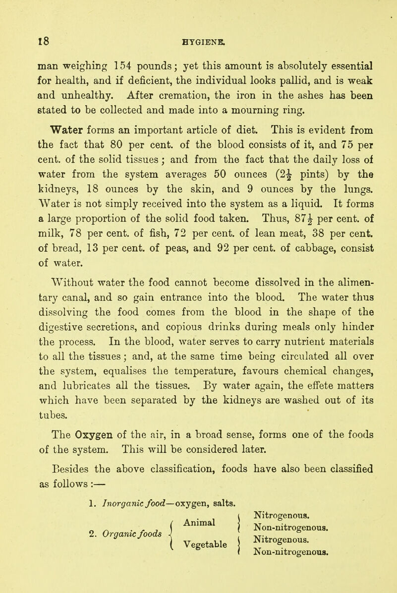 man weighing 154 pounds; yet this amount is absolutely essential for health, and if deficient, the individual looks pallid, and is weak and unhealthy. After cremation, the iron in the ashes has been stated to be collected and made into a mourning ring. Water forms an important article of diet. This is evident from the fact that 80 per cent, of the blood consists of it, and 75 per cent, of the solid tissues; and from the fact that the daily loss of water from the system averages 50 ounces (2-J pints) by the kidneys, 18 ounces by the skin, and 9 ounces by the lungs. Water is not simply received into the system as a liquid. It forms a large proportion of the solid food taken. Thus, 87J per cent, of milk, 78 per cent, of fish, 72 per cent, of lean meat, 38 per cent, of bread, 13 per cent, of peas, and 92 per cent, of cabbage, consist of water. Without water the food cannot become dissolved in the alimen- tary canal, and so gain entrance into the blood. The water thus dissolving the food comes from the blood in the shape of the digestive secretions, and copious drinks during meals only hinder the process. In the blood, water serves to carry nutrient materials to all the tissues; and, at the same time being circulated all over the system, equalises the temperature, favours chemical changes, and lubricates all the tissues. By water again, the effete matters which have been separated by the kidneys are washed out of its tubes. The Oxygen of the air, in a broad sense, forms one of the foods of the system. This will be considered later. Besides the above classification, foods have also been classified as follows:— 1. Inorganic food—oxygen, salts. Vegetable Animal Nitrogenous. Non-nitrogenous. Nitrogenous. Non-nitrogenous.