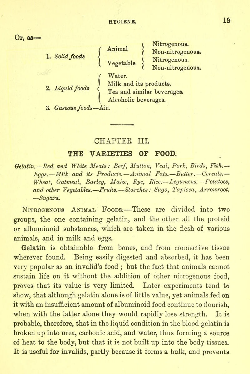 Or, 1. Solid foods 2. Liquid foods Animal Vegetable Nitrogenous. Non-nitrogenous. Nitrogenous. Non-nitrogenous. Water. Milk and its products. Tea and similar beverages. Alcoholic beverages. 3. Gaseous foods—Air. CHAPTER III. THE VARIETIES OF FOOD. Gelatin.—Red and White Meats: Beef, Mutton, Veal, Pork, Birds, Fish.— Eggs.—Milk and its Products.—Animal Fats.—Butter.—Cereals.— Wheat, Oatmeal, Barley, Maize, Bye, Bice.—Legumens.—Potatoes, and other Vegetables.—Fruits.—Starches: Sago, Tapioca, Arrowroot. —Sugars. Nitrogenous Animal Foods.—These are divided into two groups, the one containing gelatin, and the other all the proteid or albuminoid substances, which are taken in the flesh of various animals, and in milk and eggs. Gelatin is obtainable from bones, and from connective tissue wherever found. Being easily digested and absorbed, it has been very popular as an invalid's food ; but the fact that animals cannot sustain life on it without the addition of other nitrogenous food, proves that its value is very limited. Later experiments tend to show, that although gelatin alone is of little value, yet animals fed on it with an insufficient amount of albuminoid food continue to flourish, when with the latter alone they would rapidly lose strength. It is probable, therefore, that in the liquid condition in the blood gelatin is broken up into urea, carbonic acid, and water, thus forming a source of heat to the body, but that it is not built up into the body-tissues. It is useful for invalids, partly because it forms a bulk, and prevents