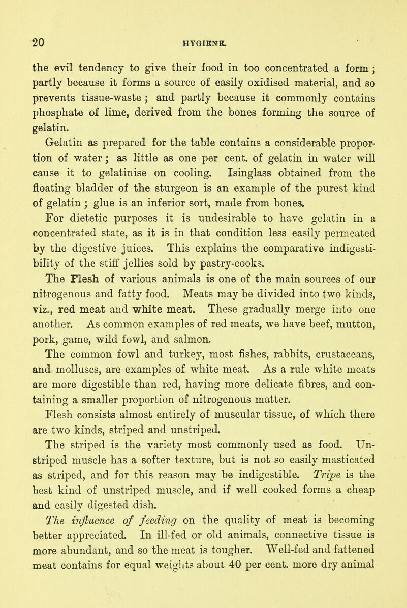 the evil tendency to give their food in too concentrated a form; partly because it forms a source of easily oxidised material, and so prevents tissue-waste; and partly because it commonly contains phosphate of lime, derived from the bones forming the source of gelatin. Gelatin as prepared for the table contains a considerable propor- tion of water; as little as one per cent, of gelatin in water will cause it to gelatinise on cooling. Isinglass obtained from the floating bladder of the sturgeon is an example of the purest kind of gelatin; glue is an inferior sort, made from bones. For dietetic purposes it is undesirable to have gelatin in a concentrated state, as it is in that condition less easily permeated by the digestive juices. This explains the comparative indigesti- bility of the stiff jellies sold by pastry-cooks. The Flesh of various animals is one of the main sources of our nitrogenous and fatty food. Meats may be divided into two kinds, viz., red meat and white meat. These gradually merge into one another. As common examples of red meats, we have beef, mutton, pork, game, wild fowl, and salmon. The common fowl and turkey, most fishes, rabbits, crustaceans, and molluscs, are examples of white meat. As a rule white meats are more digestible than red, having more delicate fibres, and con- taining a smaller proportion of nitrogenous matter. Flesh consists almost entirely of muscular tissue, of which there are two kinds, striped and unstriped. The striped is the variety most commonly used as food. Un- striped muscle has a softer texture, but is not so easily masticated as striped, and for this reason may be indigestible. Tripe is the best kind of unstriped muscle, and if well cooked forms a cheap and easily digested dish. The influence of feeding on the quality of meat is becoming better appreciated. In ill-fed or old animals, connective tissue is more abundant, and so the meat is tougher. Well-fed and fattened meat contains for equal weights about 40 per cent, more dry animal