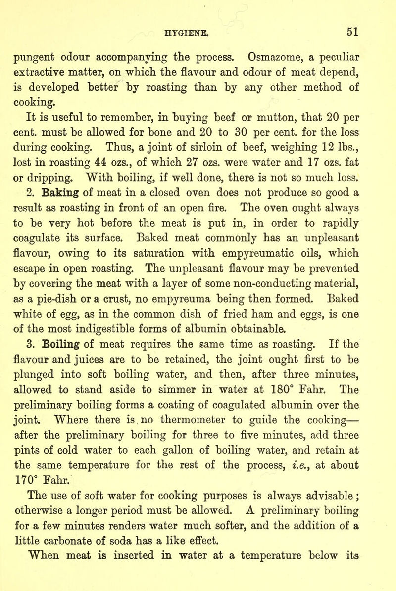 pungent odour accompanying the process. Osmazome, a peculiar extractive matter, on which the flavour and odour of meat depend, is developed better by roasting than by any other method of cooking. It is useful to remember, in buying beef or mutton, that 20 per cent, must be allowed for bone and 20 to 30 per cent, for the loss during cooking. Thus, a joint of sirloin of beef, weighing 12 lbs., lost in roasting 44 ozs., of which 27 ozs. were water and 17 ozs. fat or dripping. With boiling, if well done, there is not so much loss. 2. Baking of meat in a closed oven does not produce so good a result as roasting in front of an open fire. The oven ought always to be very hot before the meat is put in, in order to rapidly coagulate its surface. Baked meat commonly has an unpleasant flavour, owing to its saturation with empyreumatic oils, which escape in open roasting. The unpleasant flavour may be prevented by covering the meat with a layer of some non-conducting material, as a pie-dish or a crust, no empyreuma being then formed. Baked white of egg, as in the common dish of fried ham and eggs, is one of the most indigestible forms of albumin obtainable. 3. Boiling of meat requires the same time as roasting. If the flavour and juices are to be retained, the joint ought first to be plunged into soft boiling water, and then, after three minutes, allowed to stand aside to simmer in water at 180° Fahr. The preliminary boiling forms a coating of coagulated albumin over the joint. Where there is.no thermometer to guide the cooking— after the preliminary boiling for three to five minutes, add three pints of cold water to each gallon of boiling water, and retain at the same temperature for the rest of the process, i.e., at about 170° Fahr. The use of soft water for cooking purposes is always advisable; otherwise a longer period must be allowed. A preliminary boiling for a few minutes renders water much softer, and the addition of a little carbonate of soda has a like effect. When meat is inserted in water at a temperature below its