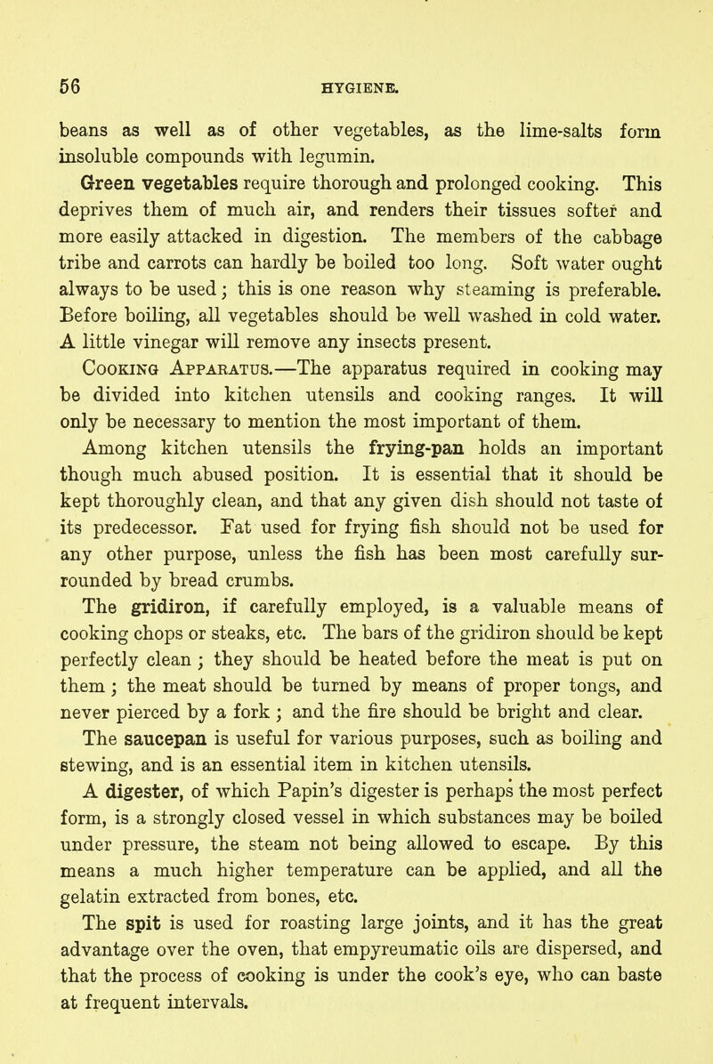 beans as well as of other vegetables, as the lime-salts form insoluble compounds with legumin. Green vegetables require thorough and prolonged cooking. This deprives them of much air, and renders their tissues softer and more easily attacked in digestion. The members of the cabbage tribe and carrots can hardly be boiled too long. Soft water ought always to be used; this is one reason why steaming is preferable. Before boiling, all vegetables should be well washed in cold water. A little vinegar will remove any insects present. Cooking Apparatus.—The apparatus required in cooking may be divided into kitchen utensils and cooking ranges. It will only be necessary to mention the most important of them. Among kitchen utensils the frying-pan holds an important though much abused position. It is essential that it should be kept thoroughly clean, and that any given dish should not taste of its predecessor. Tat used for frying fish should not be used for any other purpose, unless the fish has been most carefully sur- rounded by bread crumbs. The gridiron, if carefully employed, is a valuable means of cooking chops or steaks, etc. The bars of the gridiron should be kept perfectly clean; they should be heated before the meat is put on them; the meat should be turned by means of proper tongs, and never pierced by a fork ; and the fire should be bright and clear. The saucepan is useful for various purposes, such as boiling and stewing, and is an essential item in kitchen utensils. A digester, of which Papin's digester is perhaps the most perfect form, is a strongly closed vessel in which substances may be boiled under pressure, the steam not being allowed to escape. By this means a much higher temperature can be applied, and all the gelatin extracted from bones, etc. The spit is used for roasting large joints, and it has the great advantage over the oven, that empyreumatic oils are dispersed, and that the process of cooking is under the cook's eye, who can baste at frequent intervals.