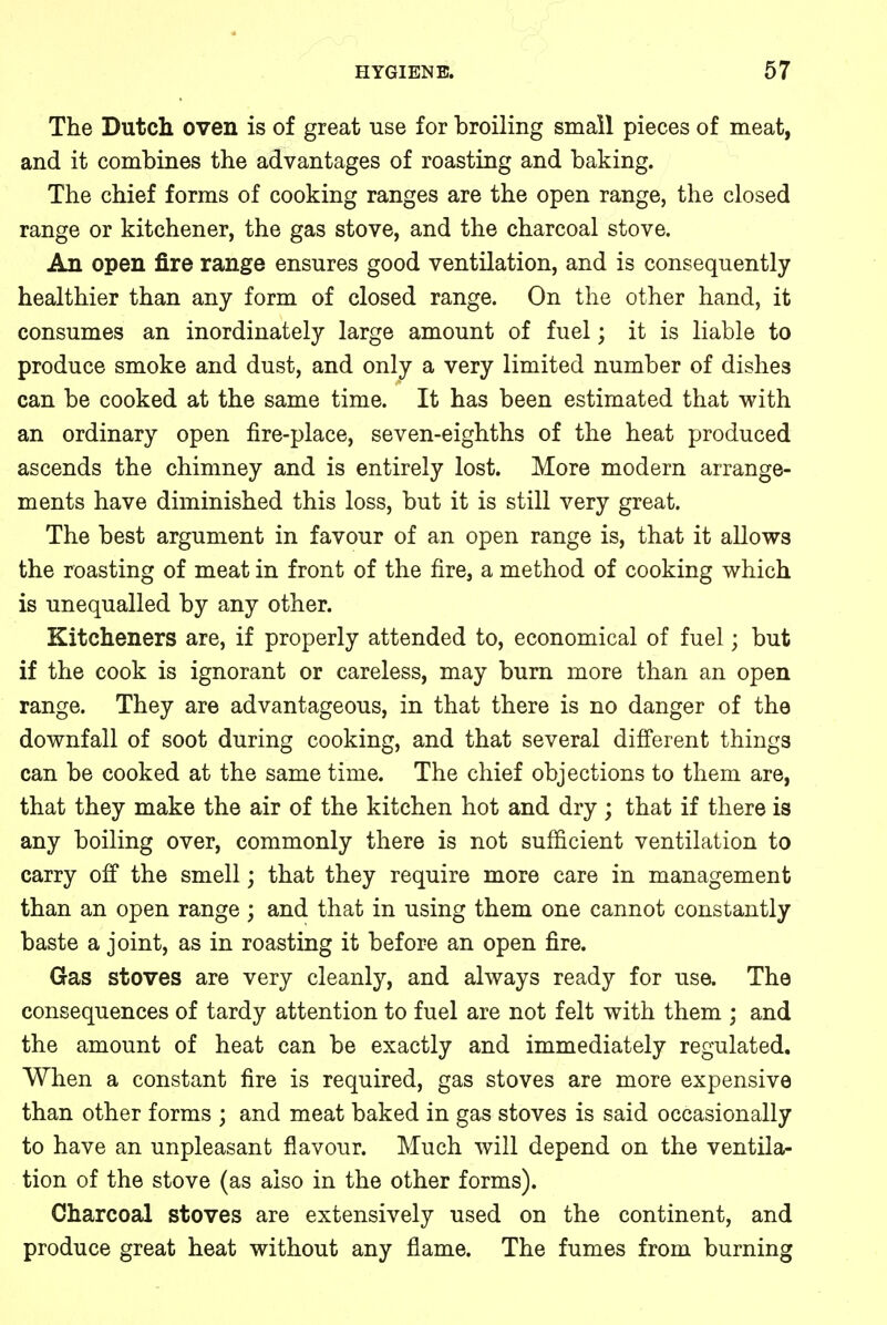The Dutch oven is of great use for broiling small pieces of meat, and it combines the advantages of roasting and baking. The chief forms of cooking ranges are the open range, the closed range or kitchener, the gas stove, and the charcoal stove. An open fire range ensures good ventilation, and is consequently healthier than any form of closed range. On the other hand, it consumes an inordinately large amount of fuel; it is liable to produce smoke and dust, and only a very limited number of dishes can be cooked at the same time. It has been estimated that with an ordinary open fire-place, seven-eighths of the heat produced ascends the chimney and is entirely lost. More modern arrange- ments have diminished this loss, but it is still very great. The best argument in favour of an open range is, that it allows the roasting of meat in front of the fire, a method of cooking which is unequalled by any other. Kitcheners are, if properly attended to, economical of fuel; but if the cook is ignorant or careless, may burn more than an open range. They are advantageous, in that there is no danger of the downfall of soot during cooking, and that several different things can be cooked at the same time. The chief objections to them are, that they make the air of the kitchen hot and dry ; that if there is any boiling over, commonly there is not sufficient ventilation to carry off the smell; that they require more care in management than an open range ; and that in using them one cannot constantly baste a joint, as in roasting it before an open fire. Gas stoves are very cleanly, and always ready for use. The consequences of tardy attention to fuel are not felt with them ; and the amount of heat can be exactly and immediately regulated. When a constant fire is required, gas stoves are more expensive than other forms ; and meat baked in gas stoves is said occasionally to have an unpleasant flavour. Much will depend on the ventila- tion of the stove (as also in the other forms). Charcoal stoves are extensively used on the continent, and produce great heat without any flame. The fumes from burning