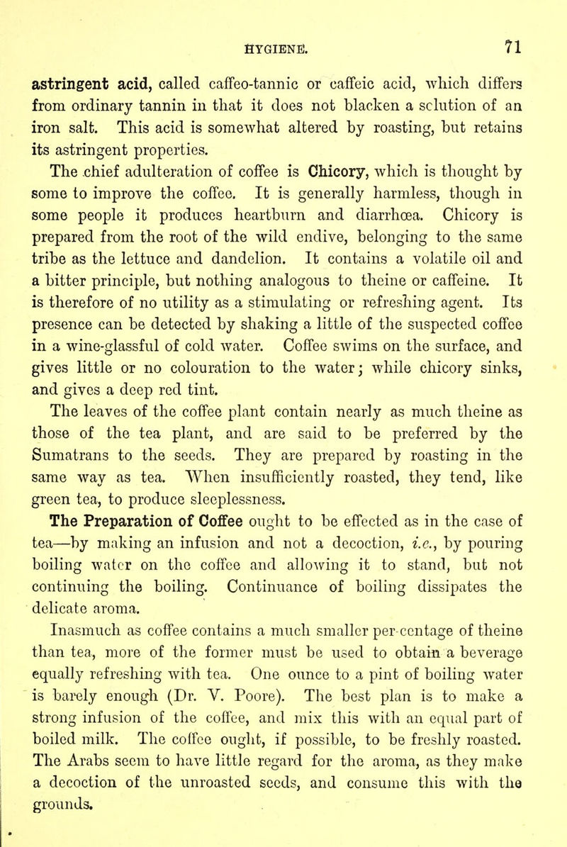 astringent acid, called caffeo-tannic or caffeic acid, which differs from ordinary tannin in that it does not blacken a solution of an iron salt. This acid is somewhat altered by roasting, but retains its astringent properties. The chief adulteration of coffee is Chicory, which is thought by some to improve the coffee. It is generally harmless, though in some people it produces heartburn and diarrhoea. Chicory is prepared from the root of the wild endive, belonging to the same tribe as the lettuce and dandelion. It contains a volatile oil and a bitter principle, but nothing analogous to theine or caffeine. It is therefore of no utility as a stimulating or refreshing agent. Its presence can be detected by shaking a little of the suspected coffee in a wine-glassful of cold water. Coffee swims on the surface, and gives little or no colouration to the water; while chicory sinks, and gives a deep red tint. The leaves of the coffee plant contain nearly as much theine as those of the tea plant, and are said to be preferred by the Sumatrans to the seeds. They are prepared by roasting in the same way as tea. When insufficiently roasted, they tend, like green tea, to produce sleeplessness. The Preparation of Coffee ought to be effected as in the case of tea—by making an infusion and not a decoction, i.e., by pouring boiling water on the coffee and allowing it to stand, but not continuing the boiling. Continuance of boiling dissipates the delicate aroma. Inasmuch as coffee contains a much smaller per centage of theine than tea, more of the former must be used to obtain a beverage equally refreshing with tea. One ounce to a pint of boiling water is barely enough (Dr. V. Poore). The best plan is to make a strong infusion of the coffee, and mix this with an equal part of boiled milk. The coffee ought, if possible, to be freshly roasted. The Arabs seem to have little regard for the aroma, as they make a decoction of the unroasted seeds, and consume this with the grounds.